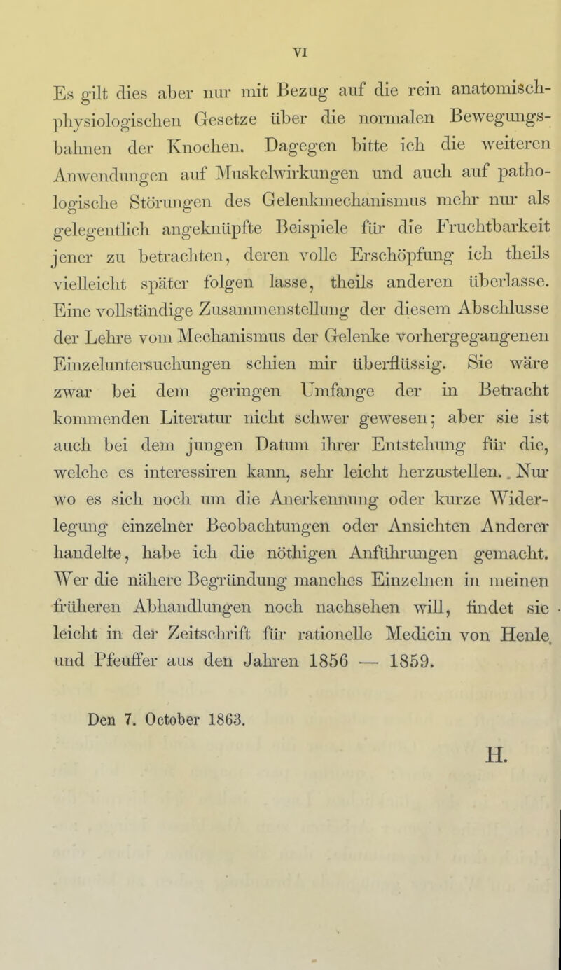 Es gilt dies aber nur mit Bezug auf die rein anatomisch- physiologisclien Gesetze über die nomialen Bewegungs- bahnen der Knochen. Dagegen bitte icb die weiteren Anwendungen auf Muskelwirkungen und auch auf patho- logische Störungen des Gelenkmechanismus mehr nm' als gelegentlich angeknüpfte Beispiele für die Fruchtbarkeit jener zu betrachten, deren volle Erschöpfung ich theils vielleicht später folgen lasse, theils anderen überlasse. Eine vollständige Zusannnenstelhmg der diesem Abscldusse der Leln-e vom Mechanisnuis der Gelenke vorhergegangenen Einzeluntersuchungen schien mir überflüssig. Sie wäre zwar bei dem geringen Umfange der in Betracht kommenden Literatur nicht schwer gewesen; aber sie ist auch bei dein jungen Datum ilu-er Entstehung für die, welche es interessiren kann, sehr leicht herzustellen.. Nm' wo es sich noch um die Anerkennung oder kurze Wider- legung einzelner Beobachtungen oder Ansichten Anderer handelte, habe ich die nöthigen Anfüln-migen gemacht. Wer die nähere Begründung manches Einzelnen in meinen früheren Abhandlungen noch nachsehen will, findet sie leicht in der Zeitschrift für rationelle Medicin von Henle, und Pfeuffer aus den Jalu-en 1856 — 1859. Den 7. October 1863. H.