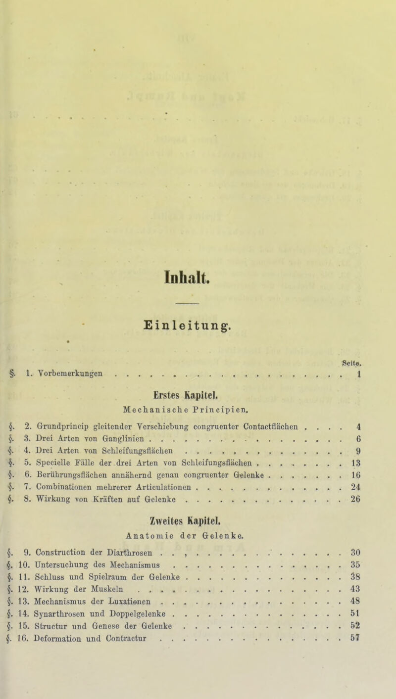 Inhalt. Einleitung. Seite, §. l. Vorbemerkungen 1 Erstes Kapitel. Mechanische Principien. §. 2. Grundprincip gleitender Verschiebung congruenter Contactfiächen .... 4 §. 3. Drei Arten von Ganglinien 6 f 4. Drei Arten von Schleifungsflächen 9 §. 5. Spccielle Fälle der drei Arten von Schleifungsflächen 13 §. 6. Berührungsflächen annähernd genau congruenter Gelenke 16 §. 7. Combinationen mehrerer Articulationen 24 8. Wirkung von Kräften auf Gelenke 26 Zweites Kapitel. Anatomie der Gelenke. 9. Construction der Diarthrosen . . , 30 §. 10. Untersuchung des Mechanismus 35 §. 11. Schluss und Spielraum der Gelenke 38 §. 12. Wirkung der Muskeln 43 §. 13. Mechanismus der Luxationen 48 §. 14. Synarthrosen und Doppelgelenke 51 §. 15. Structur und Genese der Gelenke 52 f IG. Deformation und Conü'actur 57