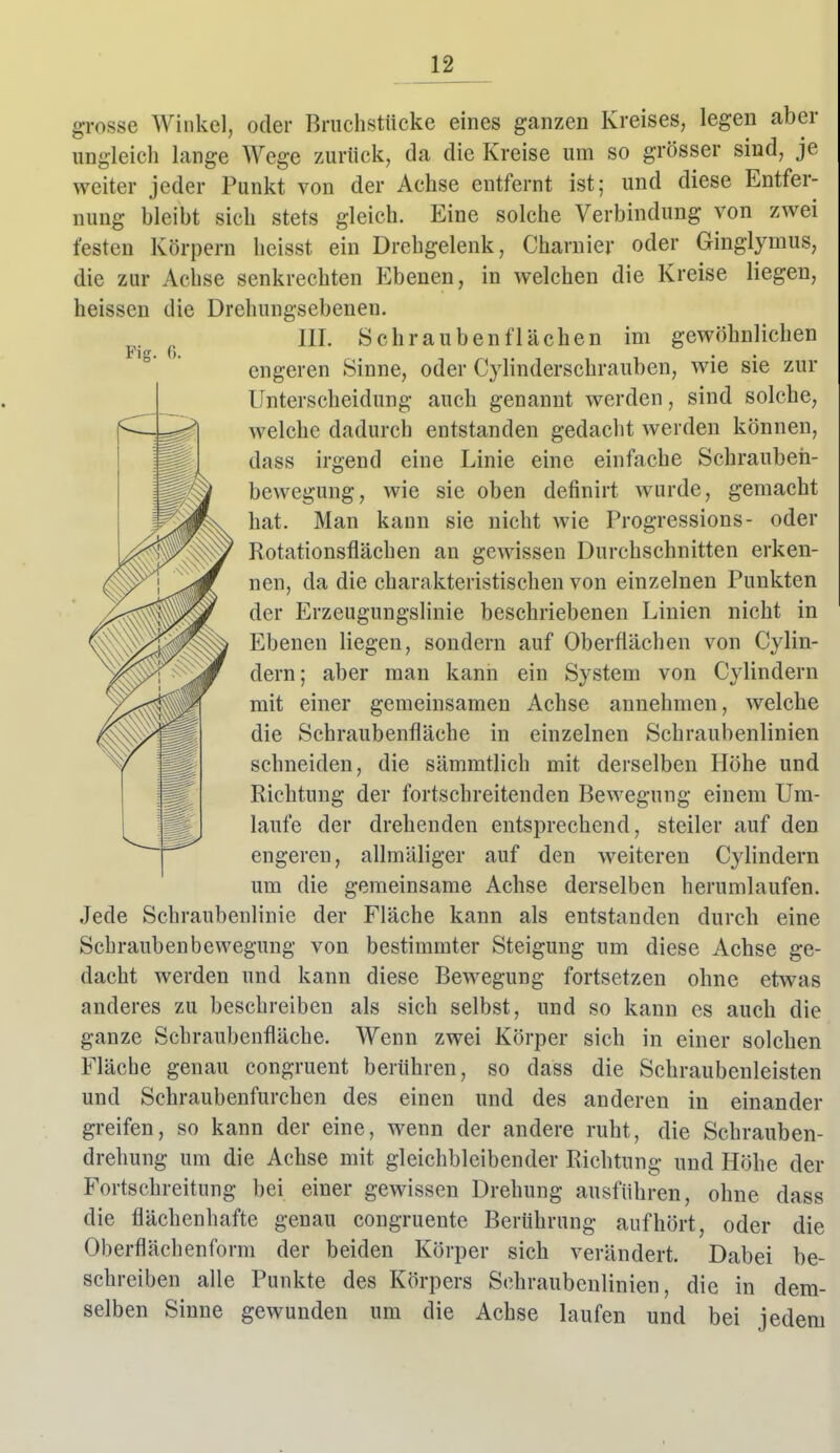 Fig. 0. grosse Winkel, oder Bruchstücke eines ganzen Kreises, legen aber ungleich lange Wege zurück, da die Kreise um so grösser sind, je weiter jeder Punkt von der Achse entfernt ist; und diese Entfer- nung bleibt sich stets gleich. Eine solche Verbindung von zwei festen Körpern heisst ein Drehgelenk, Charuier oder Ginglymus, die zur Achse senkrechten Ebenen, in welchen die Kreise liegen, heissen die Drehungsebenen. III. Schrauben flächen im gewöhnlichen engeren Sinne, oder Cjiinderschrauben, wie sie zur Unterscheidung auch genannt werden, sind solche, welche dadurch entstanden gedacht werden können, dass irgend eine Linie eine einfache Schraubeii- bewegung, wie sie oben definirt wurde, gemacht hat. Man kann sie nicht wie Progressions- oder Rotationsflächen an gewissen Durchschnitten erken- nen, da die charakteristischen von einzelnen Punkten der Erzeugungslinie beschriebenen Linien nicht in Ebenen liegen, sondern auf Oberflächen von Cylin- dern; aber man kann ein System von Cylindern mit einer gemeinsamen Achse annehmen, welche die Schraubenfläche in einzelnen Schraubenlinien schneiden, die sämmtlich mit derselben Höhe und Richtung der fortschreitenden Bewegung einem Um- laufe der drehenden entsprechend, steiler auf den engeren, allmäliger auf den weiteren Cylindern um die gemeinsame Achse derselben herumlaufen. Jede Schraubenlinie der Fläche kann als entstanden durch eine Schraubenbewegung von bestimmter Steigung um diese Achse ge- dacht werden und kann diese Bewegung fortsetzen ohne etwas anderes zu beschreiben als sich selbst, und so kann es auch die ganze Scbraubenfläche. Wenn zwei Körper sich in einer solchen Fläche genau congruent berühren, so dass die Schraubenleisten und Schraubenfurchen des einen und des anderen in einander greifen, so kann der eine, wenn der andere ruht, die Schrauben- drehung um die Achse mit gleichbleibender Richtung und Höhe der Fortschreitung bei einer gewissen Drehung ausführen, ohne dass die flächenhafte genau congruente Berührung aufhört, oder die Oberflächenform der beiden Körper sich verändert. Dabei be- schreiben alle Punkte des Körpers Schraubenlinien, die in dem- selben Sinne gewunden um die Achse laufen und bei jedem