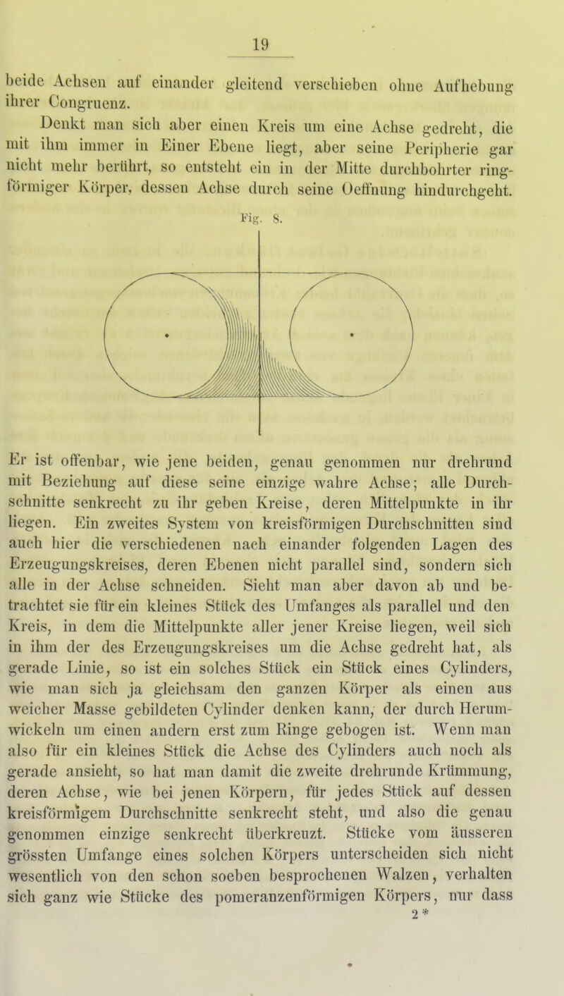 beide Achsen auf einander gleitend verschieben ohne Aufhebung* ihrer Congruenz. Denkt man sich aber einen Kreis um eine Achse gedreht, die mit ihm immer in Einer Ebene liegt, aber seine Periplierie gar nicht mehr berührt, so entsteht ein in der Mitte durchbohrter ring- förmiger Körper, dessen Achse durch seine Oeflnung hindurchgeht. Fis. 8. Er ist offenbar, wie jene beiden, genau genommen nur drehrund mit Beziehung auf diese seine einzige wahre Achse; alle Durch- schnitte senkrecht zu ihr geben Kreise, deren Mittelpunkte in ihr liegen. Ein zweites System von kreisförmigen Durchschnitten sind auch hier die verschiedenen nach einander folgenden Lagen des Erzeugungskreises, deren Ebenen nicht parallel sind, sondern sich alle in der Achse schneiden. Sieht man aber davon ab und be- trachtet sie für ein kleines Stück des Umfanges als parallel und den Kreis, in dem die Mittelpunkte aller jener Kreise liegen, weil sich in ihm der des Erzeugungskreises um die Achse gedreht hat, als gerade Linie, so ist ein solches Stück ein Stück eines Cylinders, wie man sich ja gleichsam den ganzen Körper als einen aus weicher Masse gebildeten Cylinder denken kann, der durch Herum- wickeln um einen andern erst zum Ringe gebogen ist. Wenn man also für ein kleines Stück die Achse des Cylinders auch noch als gerade ansieht, so hat man damit die zweite drehrunde Krümmung, deren Achse, wie bei jenen Körpern, für jedes Stück auf dessen kreisförmigem Durchschnitte senkrecht steht, und also die genau genommen einzige senkrecht überkreuzt. Stücke vom äusseren grössten Umfange eines solchen Körpers unterscheiden sich nicht wesentlich von den schon soeben besprochenen Walzen, verhalten sich ganz wie Stücke des pomeranzenförmigen Körpers, nur dass 2 *