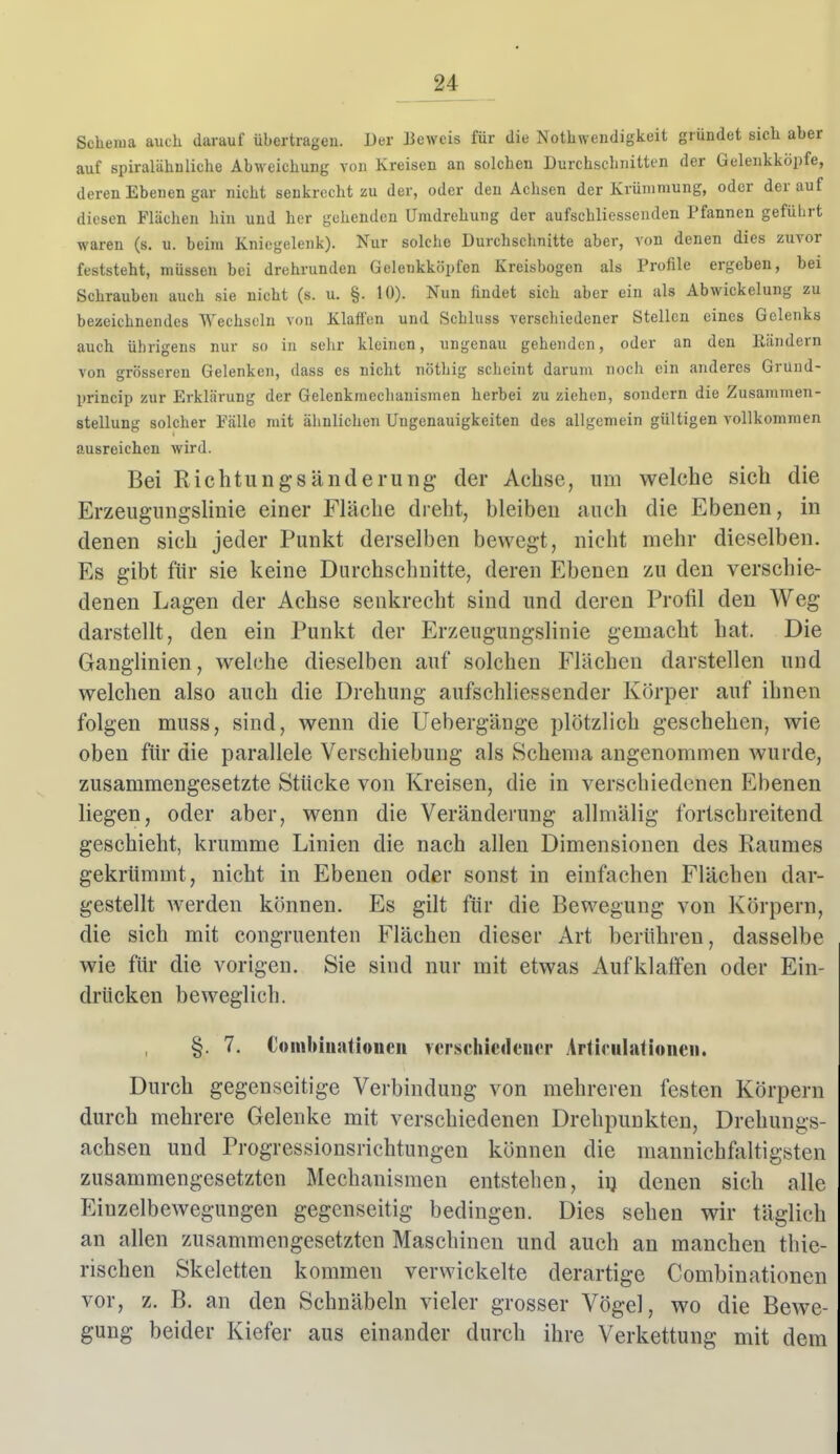 Schema auch darauf übertragen. Der Beweis für die Notliwendigkeit gründet sich aber auf spiralähnliche Abweichung von Kreisen an solchen Durchschnitti-n der Gelenkkdpfe, deren Ebenen gar nicht senkrocht zu der, oder den Achsen der Krümmung, oder derauf diesen Flächen hin und her gehenden Umdrehung der aufschliessenden Pfannen geführt waren (s. u. beim Kniegelenk). Nur solche Durchschnitte aber, von denen dies zuvor feststeht, müssen bei drehrunden Gelenkköpfen Kreisbogen als Profile ergeben, bei Schrauben auch sie nicht (s. u. §. 10). Nun findet sich aber ein als Abwickelung zu bezeichnendes Wechseln von Klüften und Schluss verschiedener Stellen eines Gelenks auch übrigens nur so in sehr kleinen, ungenau gehenden, oder an den Rändern von grösseren Gelenken, dass es nicht nöthig scheint darum noch ein anderes Grund- princip zur Erklärung der Gelenkraeclianismen herbei zu ziehen, sondern die Zusammen- stellung solcher Fälle mit ähnlichen Ungenauigkeiten des allgemein gültigen vollkommen ausreichen wird. Bei Eichtlingsänderung- der Achse, um welche sich die Erzeugungslinie einer Fläche dreht, bleiben auch die Ebenen, in denen sich jeder Punkt derselben bewegt, nicht mehr dieselben. Es gibt für sie keine Durchschnitte, deren Ebenen zu den verschie- denen Lagen der Achse senkrecht sind und deren Profil den Weg darstellt, den ein Punkt der Erzeugungslinie gemacht hat. Die Ganglinien, welche dieselben auf solchen Flächen darstellen und welchen also auch die Drehung aufschliessender Körper auf ihnen folgen muss, sind, wenn die Uebergänge plötzlich geschehen, wie oben für die parallele Verschiebung als Schema angenommen wurde, zusammengesetzte Stücke von Kreisen, die in verschiedenen Ebenen liegen, oder aber, wenn die Veränderung allmälig fortschreitend geschieht, krumme Linien die nach allen Dimensionen des Raumes gekrümmt, nicht in Ebenen oder sonst in einfachen Flächen dar- gestellt werden können. Es gilt für die Bewegung von Körpern, die sich mit congruenten Flächen dieser Art berühren, dasselbe wie für die vorigen. Sie sind nur mit etwas Aufklaffen oder Ein drücken beweglich. §. 7. Coiiibiiiatioucii verschiedener ArtieuhUioiicii. Durch gegenseitige Verbindung von mehreren festen Körpern durch mehrere Gelenke mit verschiedenen Drehpunkten, Drehungs- achsen und Progressiousrichtungen können die mannichfaltigsten zusammengesetzten Mechanismen entstehen, iij denen sich alle Einzelbewegungen gegenseitig bedingen. Dies sehen wir täglich an allen zusammengesetzten Maschinen und auch an manchen thie- rischen Skeletten kommen verwickelte derartige Combinationen vor, z. B. an den Schnäbeln vieler grosser Vögel, wo die Bewe- gung beider Kiefer aus einander durch ihre Verkettung mit dem