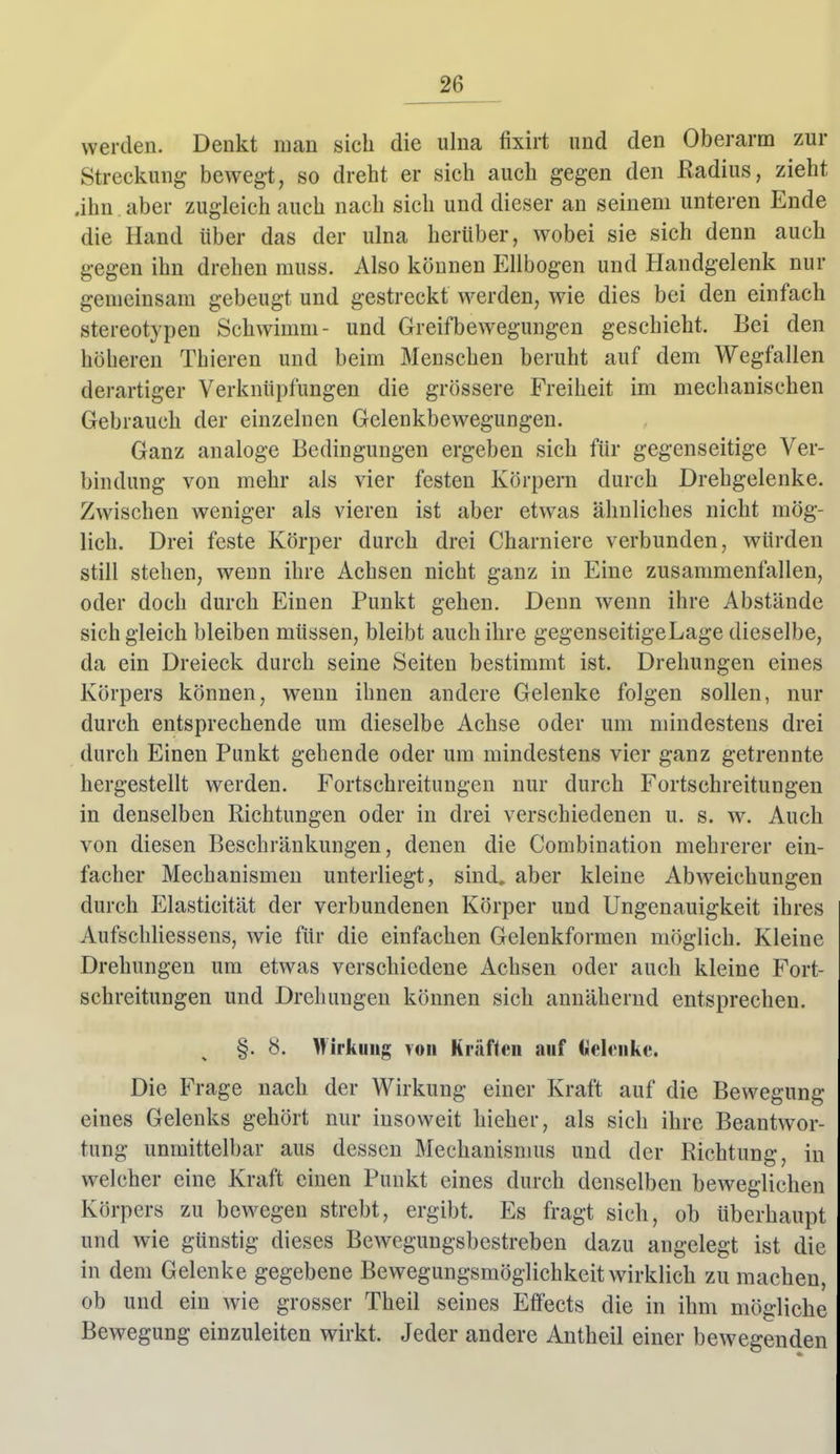 werden. Denkt mau sich die ulna fixirt und den Oberarm zur Streckung bewegt, so dreht er sich auch gegen den Radius, zieht .ihn . aber zugleich auch nach sich und dieser an seinem unteren Ende die Hand über das der ulna herüber, wobei sie sich denn auch gegen ihn drehen muss. Also können Ellbogen und Handgelenk nur gemeinsam gebeugt und gestreckt werden, wie dies bei den einfach stereotypen Schwimm- und Greifbewegungen geschieht. Bei den höheren Thieren und beim Menschen beruht auf dem Wegfallen derartiger Verknüpfungen die grössere Freiheit im mechanischen Gebrauch der einzelnen Gclenkbewegungen. Ganz analoge Bedingungen ergeben sich für gegenseitige Ver- bindung von mehr als vier festen Körpern durch Drehgelenke. Zwischen weniger als vieren ist aber etwas ähnliches nicht mög- lich. Drei feste Körper durch drei Charniere verbunden, würden still stehen, wenn ihre Achsen nicht ganz in Eine zusammenfallen, oder doch durch Einen Punkt gehen. Denn wenn ihre Abstände sich gleich bleiben müssen, bleibt auch ihre gegenseitigeLage dieselbe, da ein Dreieck durch seine Seiten bestimmt ist. Drehungen eines Körpers können, wenn ihnen andere Gelenke folgen sollen, nur durch entsprechende um dieselbe Achse oder um mindestens drei durch Einen Punkt gehende oder um mindestens vier ganz getrennte hergestellt werden. Fortschreituugen nur durch Fortschreitungen in denselben Richtungen oder in drei verschiedenen u. s. ^y. Auch von diesen Beschränkungen, denen die Combination mehrerer ein- facher Mechanismen unterliegt, sind, aber kleine Abweichungen durch Elasticität der verbundenen Körper und Ungenauigkeit ihres Aufschliessens, wie für die einfachen Gelenkformen möglich. Kleine Drehungen um etwas verschiedene Achsen oder auch kleine Fort schreitungen und Drehungen können sich annähernd entsprechen. §. 8. Mirkuiig von Kräften auf üelitnke. Die Frage nach der Wirkung einer Kraft auf die Bewegung eines Gelenks gehört nur insoweit hieher, als sich ihre Beantwor- tung unmittelbar aus dessen Mechanismus und der Richtung, in welcher eine Kraft einen Punkt eines durch denselben beweglichen Körpers zu bewegen strebt, ergibt. Es fragt sich, ob überhaupt und wie günstig dieses Bewegungsbestreben dazu angelegt ist die in dem Gelenke gegebene Bewegungsmöglichkeit wirklich zu machen, ob und ein wie grosser Theil seines Effects die in ihm mögliche Bewegung einzuleiten wirkt. Jeder andere Antheil einer bewegenden