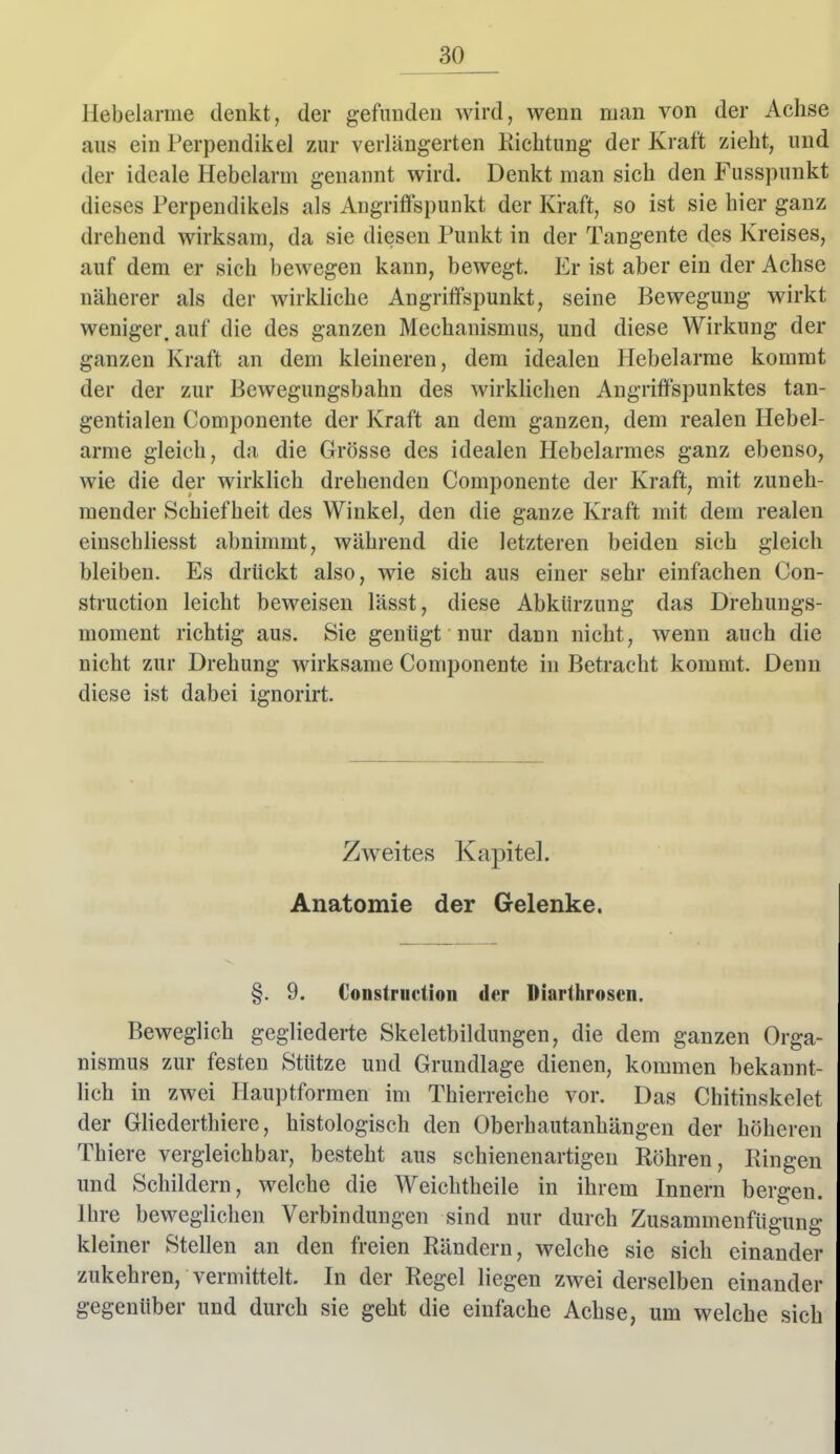 Hebelarme denkt, der gefunden wird, wenn man von der Achse aus ein Perpendiiiel zur verlängerten Kicbtung der Kraft zieht, und der ideale Hebelarm genannt wird. Denkt man sich den Fusspunkt dieses Perpendikels als Angriffspunkt der Kraft, so ist sie hier ganz drehend wirksam, da sie diesen Punkt in der Tangente des Kreises, auf dem er sich bewegen kann, bewegt. Er ist aber ein der Achse näherer als der wirkhche Angriffspunkt, seine Bewegung wirkt weniger, auf die des ganzen Mechanismus, und diese Wirkung der ganzen Kraft an dem kleineren, dem idealen Hebelarme kommt der der zur Bewegungsbahn des wirklichen Angriffspunktes tan- gentialen Componente der Kraft an dem ganzen, dem realen Hebel- arme gleich, da die Grösse des idealen Hebelarmes ganz ebenso, wie die der wirklich drehenden Componente der Kraft, mit zuneh- mender Schiefheit des Winkel, den die ganze Kraft mit dem realen einschliesst abnimmt, während die letzteren beiden sich gleich bleiben. Es drückt also, wie sich aus einer sehr einfachen Con- struction leicht beweisen lässt, diese Abkürzung das Drehuugs- moment richtig aus. Sie genügt nur dann nicht, wenn auch die nicht zur Drehung wirksame Componente in Betracht kommt. Denn diese ist dabei ignorirt. Zweites Kapitel. Anatomie der Gelenke. §. 9. Constriiction der Diarthrosen. Beweglich gegliederte Skeletbildungen, die dem ganzen Orga nismus zur festen Stütze und Grundlage dienen, kommen bekannt lieh in zwei Hauptformen im Thierreiche vor. Das Chitinskelel der Gliederthiere, histologisch den Oberhautanhängen der höheren Thiere vergleichbar, besteht aus schienenartigeu Röhren, Ringen imd Schildern, welche die Weichtheile in ihrem Innern bergen, Ibre beweglichen Verbindungen sind nur durch Zusammenfügung kleiner Stellen an den freien Rändern, welche sie sich einander zukehren, vermittelt. In der Regel liegen zwei derselben einander gegenüber und durch sie geht die einfache Achse, um welche sich