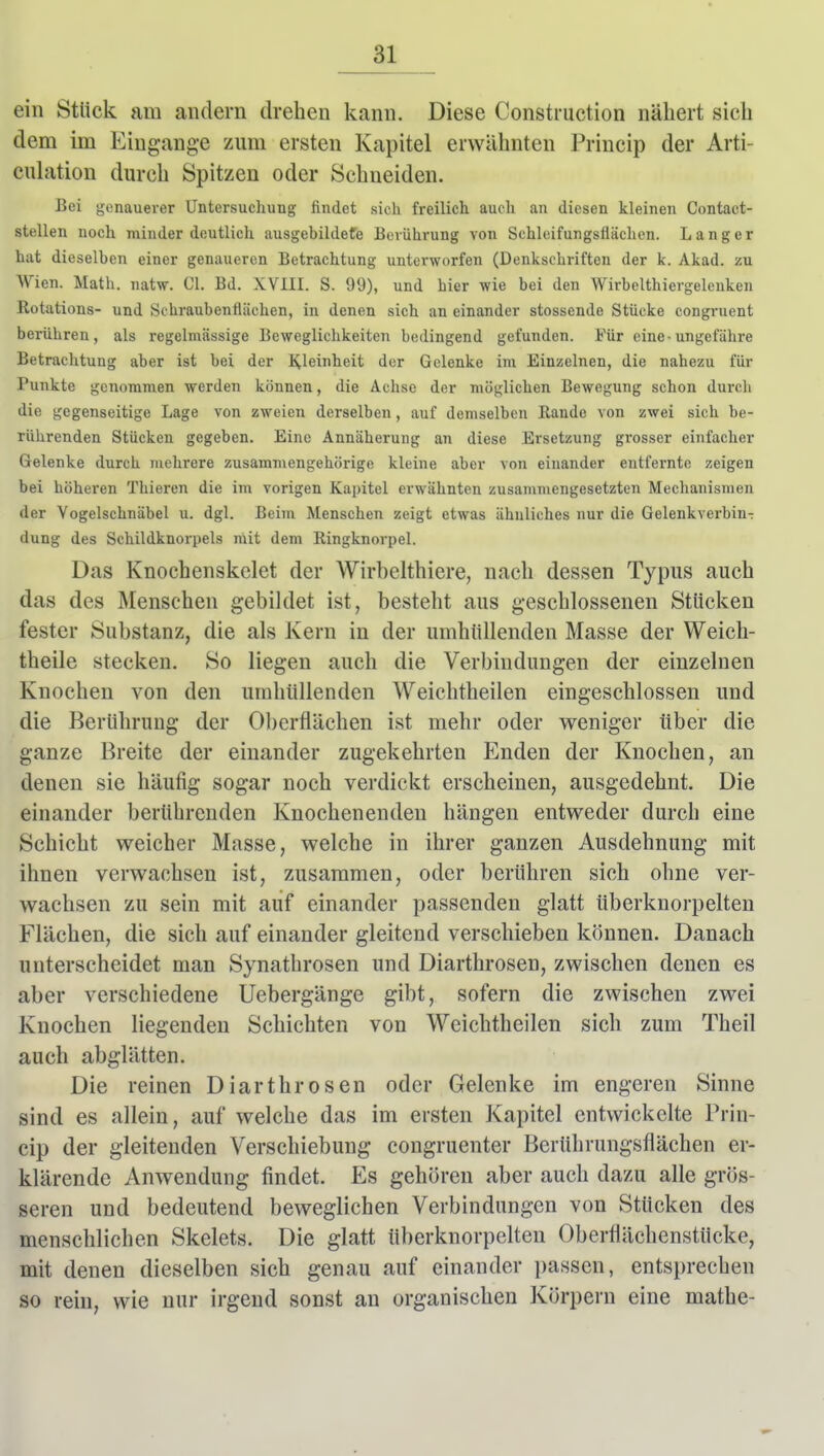 ein Stück am andern drehen kann. Diese Construction nähert sich dem im Eingänge zum ersten Kapitel erwähnten Princip der Arti- culation durch Spitzen oder Schneiden. Bei genauerer Untersuchung findet sich freilich auch an diesen kleinen Contact- stellen noch minder deutlich ausgebildefe Berührung von Schleifungsflächen. Langer hat dieselben einer genaueren Betrachtung unterworfen (Denkschriften der k. Akad. zu Wien. Math. natw. Cl. Bd. XVIII. S. 99), und hier wie bei den Wirbelthiergelenken Rotations- und Schraubentliichen, in denen sich an einander stossende Stücke congruent berühren, als regelmässige Beweglichkeiten bedingend gefunden. Für eine-ungefähre Betrachtung aber ist bei der Kleinheit der Gelenke im Einzelnen, die nahezu für Punkte genommen werden können, die Achse der möglichen Bewegung schon durch die gegenseitige Lage von zweien derselben, auf demselben Bande von zwei sich be- rührenden Stücken gegeben. Eine Annäherung an diese Ersetzung grosser einfacher Gelenke durch mehrere zusammengehörige kleine aber von einander entfernte zeigen bei höheren Thieren die im vorigen Kapitel erwähnten zusammengesetzten Mechanismen der Vogelschnäbel u. dgl. Beim Menschen zeigt etwas ähnliches nur die Gelenkverbin-: dung des Schildknorpels mit dem Ringknorpel. Das Knochenskclet der Wirbelthiere, nach dessen Typus auch das des Menschen gebildet ist, besteht aus geschlossenen Stücken fester Substanz, die als Kern in der umhüllenden Masse der Weich- theile stecken. So liegen auch die Verbindungen der einzelnen Knochen von den umhüllenden Weichtheilen eingeschlossen und die Berührung der Oberflächen ist mehr oder weniger über die ganze Breite der einander zugekehrten Enden der Knochen, an denen sie häufig sogar noch verdickt erscheinen, ausgedehnt. Die einander berührenden Knochenenden hängen entweder durch eine Schicht weicher Masse, welche in ihrer ganzen Ausdehnung mit ihnen verwachsen ist, zusammen, oder berühren sich ohne ver- wachsen zu sein mit auf einander passenden glatt überknorpelten Flächen, die sich auf einander gleitend verschieben können. Danach unterscheidet man Synathrosen und Diarthrosen, zwischen denen es aber verschiedene Uebergänge gibt, sofern die zwischen zwei Knochen liegenden Schichten von Weichtheilen sich zum Theil auch abglätten. Die reinen Diarthrosen oder Gelenke im engeren Sinne sind es allein, auf welche das im ersten Kapitel entwickelte Prin- cip der gleitenden Verschiebung congruenter Berührungsflächen er- klärende Anwendung findet. Es gehören aber auch dazu alle grös- seren und bedeutend beweglichen Verbindungen von Stücken des menschlichen Skelets. Die glatt überknorpelten Oberflächenstücke, mit denen dieselben sich genau auf einander passen, entsprechen so rein, wie nur irgend sonst an organischen Körpern eine mathe-