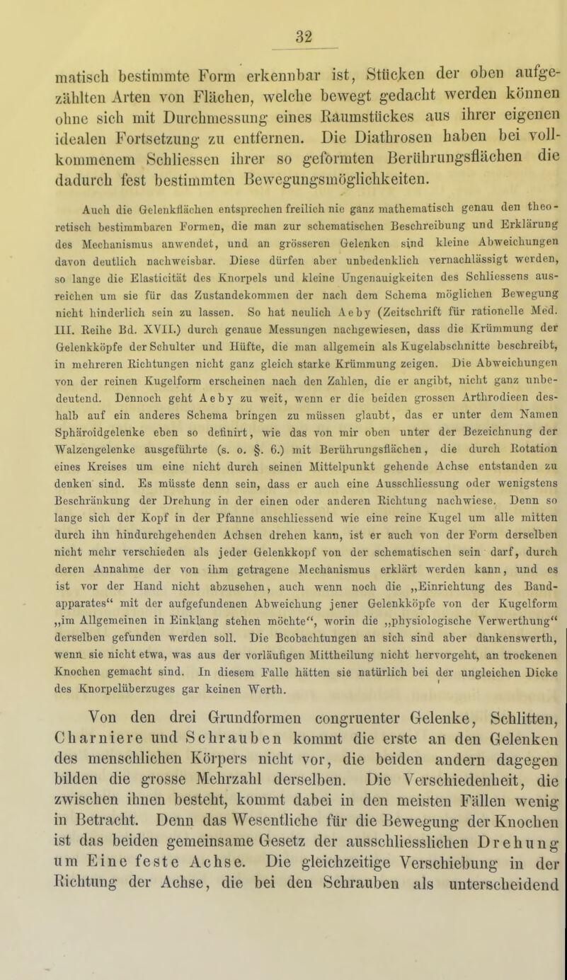 matisch bestimmte Form erkennbar ist, Stücken der oben aufge- zählten Arten von Flächen, welche bewegt gedacht werden können ohne sich mit Durchniessung eines Raumstückes aus ihrer eigenen idealen Fortsetzung zu entfernen. Die Diathrosen haben bei voli- konmienem Schliessen ihrer so geformten Berührungsflächen die dadurch fest bestimmten Bewegungsmöglichkeiten. Auch die Gelenkflächen entsprechen freilich nie ganz mathematisch genau den theo- retisch bestimmbaren Formen, die man zur schematischen Beschreibung und Erklärung des Mechanismus anwendet, und an grösseren Gelenken sind kleine Abweichungen davon deutlich nachweisbar. Diese dürfen aber unbedenklich vernachlässigt werden, so lange die Elasticität des Knorpels und kleine Ungenauigkeitcn des Schlicssens aus- reichen um sie für das Zustandekommen der nach dem Schema möglichen Bewegung nicht hinderlich sein zu lassen. So hat neulich Aeby (Zeitschrift für rationelle Med. HI. Reihe Bd. XVII.) durch genaue Messungen nachgewiesen, dass die Krümmung der Gelenkköpfe der Schulter und Hüfte, die man allgemein als Kugelabschnitte beschreibt, in mehreren Richtungen nicht ganz gleich starke Krümmung zeigen. Die Abweichungen von der reinen Kugelform erscheinen nach den Zahlen, die er angibt, nicht ganz unbe- deutend. Dennoch geht Aeby zu weit, wenn er die beiden grossen Arthrodieen des- halb auf ein anderes Schema bringen zu müssen glaubt, das er unter dem Namen Sphäroidgelenke eben so deünirt, wie das von mir oben unter der Bezeichnung der Walzengelenke ausgeführte (s. o. §. 6.) mit Berührungsflächen, die durch Rotation eines Kreises um eine nicht durch seinen Mittelpunkt gehende Achse entstanden zu denken sind. Es müsste denn sein, dass er auch eine Ausschliessung oder wenigstens Beschränkung der Drehung in der einen oder anderen Richtung nachwiese. Denn so lange sich der Kopf in der Pfanne anschliessend wie eine reine Kugel um alle mitten durch ihn hindurchgehenden Achsen drehen kann, ist er auch von der Form derselben nicht mehr verschieden als jeder Gelenkkopf von der schematischen sein darf, durch deren Annahme der von ihm getragene Mechanismus erklärt werden kann, und es ist vor der Hand nicht abzusehen, auch wenn noch die „Einrichtung des Band- apparates mit der aufgefundenen Abweichung jener Gelenkköpfe von der Kugelform „im Allgemeinen in Einklang stehen möchte, worin die „physiologische Verwerthung derselben gefunden werden soll. Die Beobachtungen an sich sind aber dankenswerth, wenn sie nicht etwa, was aus der vorläufigen Mittheilung nicht hervorgeht, an trockenen Knochen gemacht sind. In diesem Falle hätten sie natürlich bei der ungleichen Dicke des Knorpclüberzuges gar keinen Werth. Von den drei Grundformen congruenter Gelenke, Schlitten, Charniere und Schrauben kommt die erste an den Gelenken des menschhchen Körpers nicht vor, die beiden andern dagegen bilden die grosse Mehrzahl derselben. Die Verschiedenheit, die zwischen ihnen besteht, kommt dabei in den meisten Fällen wenig in Betracht. Denn das Wesentliche für die Bewegung der Knochen ist das beiden gemeinsame Gesetz der ausschliesslichen Drehung um Eine feste Achse. Die gleichzeitige Verschiebung in der Richtung der Achse, die bei den Schrauben als unterscheidend