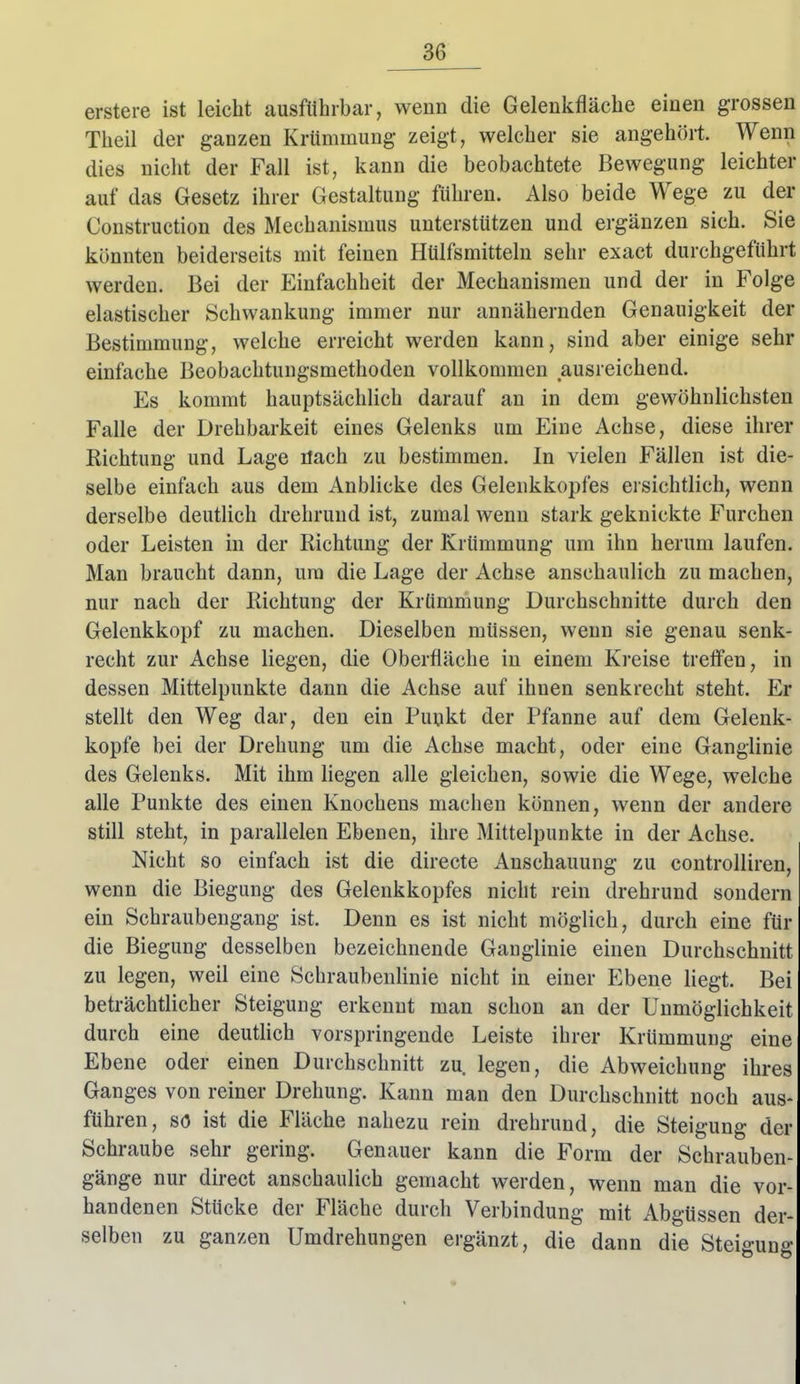 erstere ist leicht ausführbar, wenn die Gelenkfläche einen grossen Theil der ganzen Krümmung zeigt, welcher sie angehört. Wenn dies nicht der Fall ist, kann die beobachtete Bewegung leichter auf das Gesetz ihrer Gestaltung führen. Also beide Wege zu der Construction des Mechanismus unterstützen und ergänzen sich. Sie könnten beiderseits mit feinen Hülfsmitteln sehr exact durchgeführt werden. Bei der Einfachheit der Mechanismen und der in Folge elastischer Schwankung immer nur annähernden Genauigkeit der Bestimmung, welche erreicht werden kann, sind aber einige sehr einfache Beobachtungsmethoden vollkommen ausreichend. Es kommt hauptsächUch darauf an in dem gewöhnlichsten Falle der Drehbarkeit eines Gelenks um Eine Achse, diese ihrer Richtung und Lage üach zu bestimmen. In vielen Fällen ist die- selbe einfach aus dem Anblicke des Gelenkkopfes ersichtlich, wenn derselbe deutUch drehrund ist, zumal wenn stark geknickte Furchen oder Leisten in der Richtung der Krümmung um ihn herum laufen. Man braucht dann, ura die Lage der Achse anschaulich zu machen, nur nach der Richtung der Krümmung Durchschnitte durch den Gelenkkopf zu machen. Dieselben müssen, wenn sie genau senk- recht zur Achse liegen, die Oberfläche in einem Kreise treö'en, in dessen Mittelpunkte dann die Achse auf ihnen senkrecht steht. Er stellt den Weg dar, den ein Pupkt der Pfanne auf dem Gelenk- kopfe bei der Drehung um die Achse macht, oder eine Ganglinie des Gelenks. Mit ihm hegen alle gleichen, sowie die Wege, welche alle Punkte des einen Knochens machen können, wenn der andere still steht, in parallelen Ebenen, ihre Mittelpunkte in der Achse. Nicht so einfach ist die directe Anschauung zu controlliren, wenn die Biegung des Gelenkkopfes nicht rein drehrund sondern ein Schraubengang ist. Denn es ist nicht möglich, durch eine für die Biegung desselben bezeichnende Ganglinie einen Durchschnitt zu legen, weil eine Schraubenlinie nicht in einer Ebene liegt. Bei beträchtlicher Steigung erkennt man schon an der Unmöglichkeit durch eine deuthch vorspringende Leiste ihrer Krümmung eine Ebene oder einen Durchschnitt zu legen, die Abweichung ihres Ganges von reiner Drehung. Kann man den Durchschnitt noch aus- führen, so ist die Fläche nahezu rein drehruud, die Steigung der Schraube sehr gering. Genauer kann die Form der Schrauben- gänge nur direct anschaulich gemacht werden, wenn man die vor- handenen Stücke der Fläche durch Verbindung mit Abgüssen der- selben zu ganzen Umdrehungen ergänzt, die dann die Steigung