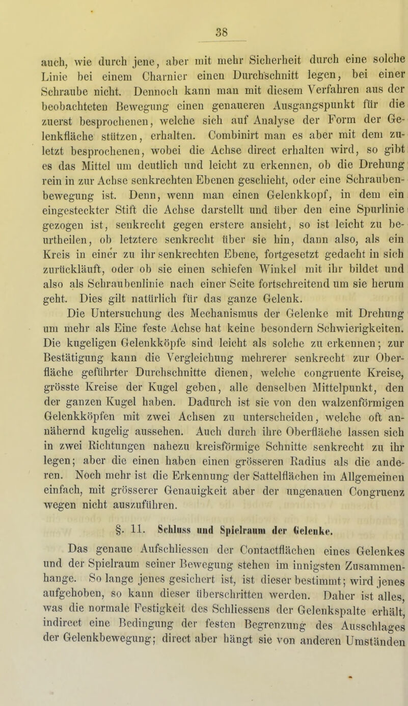 auch, wie durch jene, aber mit mehr Sicherheit durch eine solche Linie bei einem Charnier einen Durchschnitt legen, bei einer Schraube nicht. Dennoch kann man mit diesem Verfahren aus der beobachteten Bewegung einen genaueren Ausgangspunkt für die zuerst besprocheneu, welche sich auf Analyse der Form der Ge- lenkfläche stützen, erhalten. Combinirt man es aber mit dem zu- letzt besprochenen, wobei die Achse direct erhalten wird, so gibt es das Mittel um deutlich und leicht zu erkennen, ob die Drehung rein in zur Achse senkrechten Ebenen geschieht, oder eine Schrauben- bewegung ist. Denn, wenn man einen Gelenkkopf, in dem ein eingesteckter Stift die Achse darstellt und über den eine Spurlinie gezogen ist, senkrecht gegen erstere ansieht, so ist leicht zu be- urtheilen, ob letztere senkrecht über sie hin, dann also, als ein Kreis in einer zu ihr senkrechten Ebene, fortgesetzt gedacht in sich zurückläuft, oder ob sie einen schiefen Winkel mit ihr bildet und also als Schraubenlinie nach einer Seite fortschreitend um sie herum geht. Dies gilt natürlich für das ganze Gelenk. Die Untersuchung des Mechanismus der Gelenke mit Drehung um mehr als Eine feste Achse hat keine besondern Schwierigkeiten. Die kugeligen Gelenkköpfe sind leicht als solche zu erkennen; zur Bestätigung kann die Vergleichung mehrerer senkrecht zur Ober- fläche geführter Durchschnitte dienen, welche congruente Kreise, grösste Kreise der Kugel geben, alle denselben Mittelpunkt, den der ganzen Kugel haben. Dadurch ist sie von den walzenförmigen Gelenkköpfen mit zwei Achsen zu unterscheiden, welche oft an- nähernd kugelig aussehen. Auch durch ihre Oberfläche lassen sich in zwei Richtungen nahezu kreisförmige Schnitte senkrecht zu ihr legen; aber die einen haben einen grösseren Radius als die ande- ren. Noch mehr ist die Erkennung der Sattelflächen im Allgemeinen einfach, mit grösserer Genauigkeit aber der ungenauen Congruenz wegen nicht auszuführen. §. 11. Schliiss uud Spielraum der Gelenke. Das genaue Aufschliessen der Contactflächen eines Gelenkes und der Spielraum seiner Bewegung stehen im innigsten Zusammen- hange. Solange jenes gesichert ist, ist dieser bestimmt; wird jenes aufgehoben, so kann dieser überschritten werden. Daher ist alles, was die normale Festigkeit des Schliessens der Gelenkspalte erhält, indirect eine Bedingung der festen Begrenzung des Ausschlages der Gelenkbewegung; direct aber hängt sie von anderen Umständen