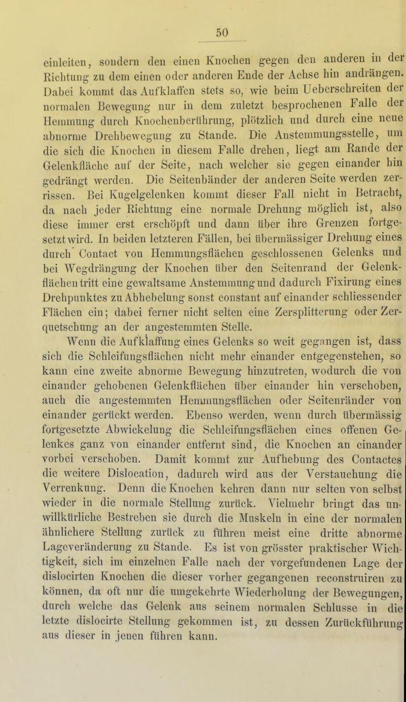 einleiten, sondern den einen Knochen gegen den anderen in der Richtung zu dem einen oder anderen Ende der Achse hin andrängen. Dabei kommt das Aufklaflten stets so, wie beim Ueberschreiten der normalen Bewegung nur in dem zuletzt besprochenen Falle der Hennnung durch Knochcnberiihrung, plötzlich und durch eine neue abnorme Drehbewegung zu Stande. Die Anstemmungsstelle, um die sich die Knochen in diesem Falle drehen, liegt am Rande der Gelenkfläche auf der Seite, nach welcher sie gegen einander hin gedrängt werden. Die Seitenbänder der anderen Seite werden zer- rissen. Bei Kugelgelenken kommt dieser Fall nicht in Betracht, da nach jeder Richtung eine normale Drehung möglich ist, also diese immer erst erschöpft und dann über ihre Grenzen fortge- setztwird. In beiden letzteren Fällen, bei übermässiger Drehung eines durch Contact von Hemmungsflächen geschlossenen Gelenks und bei Wegdrängung der Knochen Uber den Seitenrand der Gelenk- flächeu tritt eine gewaltsame Anstemmung und dadurch Fixirung eines Drehpunktes zu Abhebelung sonst constant auf einander schliessender Flächen ein; dabei ferner nicht selten eine Zersplitterung oder Zer- quetschung an der angestemmten Stelle. Wenn die Aufklaffung eines Gelenks so weit gegangen ist, dass sich die Schleifungsflächen nicht mehr einander entgegenstehen, so kann eine zweite abnorme Bewegung hinzutreten, wodurch die von einander gehobenen Gelenkflächen über einander hin verschoben, auch die angestemmten Hemmungsflächen oder Seitenränder von einander gerückt werden. Ebenso werden, wenn durch übermässig fortgesetzte Abwickelung die Schleifungsflächen eines offenen Ge- lenkes ganz von einander entfernt sind, die Knochen an einander vorbei verschoben. Damit kommt zur Aufhebung des Contactes die weitere Dislocation, dadurch wird aus der Verstauchung die Verrenkung. Denn die Knochen kehren dann nur selten von selbst wieder in die normale Stellung zurück. Vielmehr bringt das un- willkürliche Bestreben sie durch die Muskeln in eine der normalen ähnlichere Stellung zurück zu führen meist eine dritte abnorme Lageveränderung zu Stande. Es ist von grösster praktischer Wich- tigkeit, sich im einzelnen Falle nach der vorgefundenen Lage der dislocirten Knochen die dieser vorher gegangenen reconstruiren zu können, da oft nur die umgekehrte Wiederholung der Bewegungen, durch welche das Gelenk aus seinem normalen Schlüsse in die letzte dislocirte Stellung gekommen ist, zu dessen Zurückführung aus dieser in jenen führen kann.