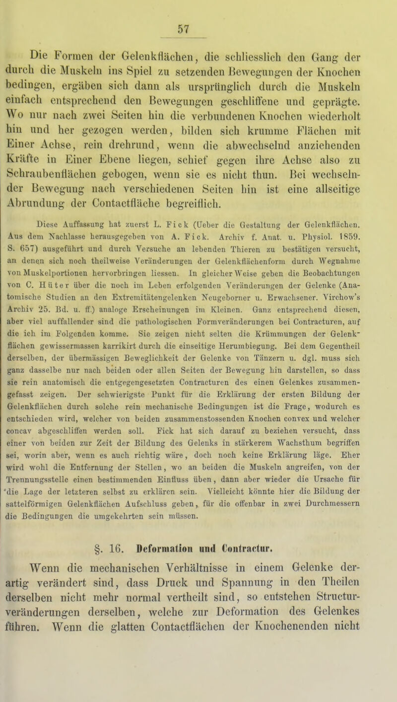 Die Formen der Gelenkflächen, die schliesslicli den Gang der durch die Muskehi ins Spiel zu setzenden Bewegungen der Knochen bedingen, ergäben sich dann als ursprünglich durch die Muskeln einfach entsprechend den Bewegungen geschliffene und geprägte. Wo nur nach zwei Seiten hin die verbundenen Knochen wiederholt hin und her gezogen werden, bilden sich krumme Flächen mit Einer Achse, rein drehrund, wenn die abwechselnd anziehenden Kräfte in Einer Ebene liegen, schief gegen ihre Achse also zu Schraubenriächen gebogen, wenn sie es nicht thun. Bei wechseln- der Bewegung nach verschiedenen Seiten hin ist eine allseitige Abrundung der Contactfläche begreiflich. Diese Auffassung hat zuerst L. Fick (lieber die Gestaltung der Gelenkflächen. Aus dem Nachlasse herausgegeben von A. Fick. Archiv f. Anat. u. Physiol. 1S59. S. 657) ausgeführt und durch Versuche an lebenden Thieren zu bestätigen versucht, an denen sich noch theilweise Veränderungen der Gelenkflächenform durch Wegnahrae von Muskelportionen hervorbringen Hessen. In gleicherweise geben die Beobachtungen von C. Hüter über die noch im Leben erfolgenden Veränderungen der Gelenke (Ana- tomische Studien an den Extremitätengelenken Neugeborner u. Erwachsener. Yirchow's Archiv 25. Bd. u. ff.) analoge Erscheinungen im Kleinen. Ganz entsprechend diesen, aber viel auffallender sind die pathologischen Formveränderungen bei Contracturen, auf die ich im Folgenden komme. Sie zeigen nicht selten die Krümmungen der Gelenk flächen gewissermassen karrikirt durch die einseitige Herumbiegung. Bei dem Gegentheil derselben, der übermässigen Beweglichkeit der Gelenke von Tänzern u. dgl. muss sich ganz dasselbe nur nach beiden oder allen Seiten der Bewegung hin darstellen, so dass sie rein anatomisch die entgegengesetzten Contracturen des einen Gelenkes zusammen- gefasst zeigen. Der schwierigste Punkt für die Erklärung der ersten Bildung der Gelenkflächen durch solche rein mechanische Bedingungen ist die Frage, wodurch es entschieden wird, welcher von beiden zusammenstossenden Knochen convex und welcher concav abgeschlifi'en werden soll. Fick hat sich darauf zu beziehen versucht, dass einer von beiden zur Zeit der Bildung des Gelenks in stärkerem Wachsthum begriffen sei, worin aber, wenn es auch richtig wäre, doch noch keine Erklärung läge. Eher wird wohl die Entfernung der Stellen, wo an beiden die Muskeln angreifen, von der Trennungsstelle einen bestimmenden Einfluss üben, dann aber wieder die Ursache für 'die Lage der letzteren selbst zu erklären sein. Vielleicht könnte hier die Bildung der sattelförmigen Gelenkflächen Aufschluss geben, für die offenbar in zwei Durchmessern die Bedingungen die umgekehrten sein müssen. §. 16. Deformation und €ontractur. Wenn die mechanischen Verhältnisse in einem Gelenke der- artig verändert sind, dass Druck und Spannung in den Theilen derselben nicht mehr normal vertheilt sind, so entstehen Structur- veränderungen derselben, welche zur Deformation des Gelenkes führen. Wenn die glatten Contactflächen der Knochenenden nicht