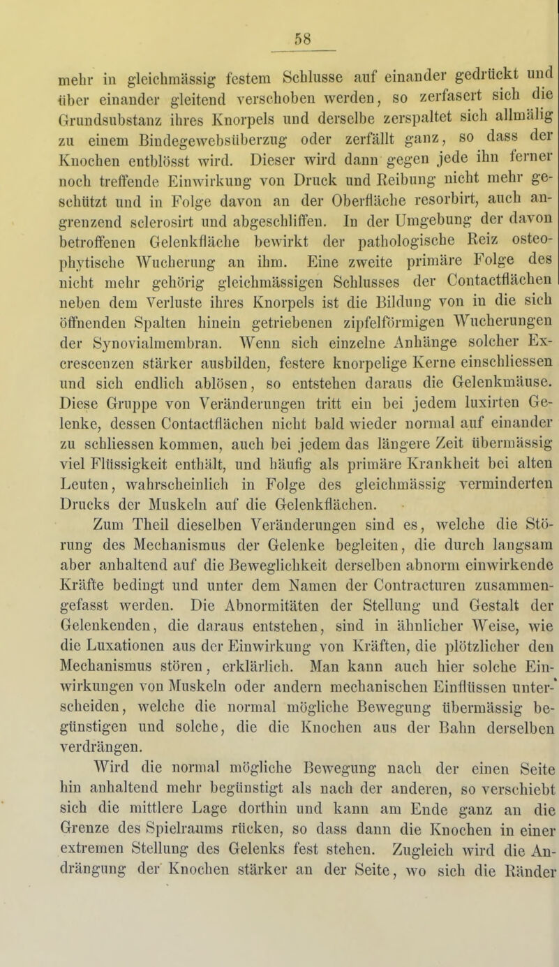 mehr in gleichmässig festem Schlüsse auf einander gedrückt und über einander gleitend verschoben werden, so zerfasert sich die Grundsubstanz ihres Knorpels und derselbe zerspaltet sich allmälig zu einem Bindegewebsüberzug oder zerfällt ganz, so dass der Knochen entblösst wird. Dieser wird dann gegen jede ihn ferner noch treffende Einwirkung von Druck und Reibung nicht mehr ge- schützt und in Folge davon an der Oberfläche resorbirt, auch an- grenzend sclerosirt und abgeschliffen. In der Umgebung der davon betroffenen Gelenkfläche bewirkt der pathologische Reiz osteo- phytische Wucherung an ihm. Eine zweite primäre Folge des nicht mehr gehörig gleichmässigen Schlusses der Contactflächen neben dem Verluste ihres Knorpels ist die Bildung von in die sich öffnenden Spalten hinein getriebenen zipfelförmigen Wucherungen der Synovialmembran. Wenn sich einzelne Anhänge solcher Ex- crescenzen stärker ausbilden, festere knorpelige Kerne einschliessen und sich endlich ablösen, so entstehen daraus die Gelenkmäuse. Diese Gruppe von Veränderungen tritt ein bei jedem luxirten Ge- lenke, dessen Contactflächen nicht bald wieder normal auf einander zu schliessen kommen, auch bei jedem das längere Zeit übermässig viel Flüssigkeit enthält, und häufig als primäre Krankheit bei alten Leuten, wahrscheinlich in Folge des gleichmässig verminderten Drucks der Muskeln auf die Gelenkflächen. Zum Theil dieselben Veränderungen sind es, welche die Stö- rung des Mechanismus der Gelenke begleiten, die durch langsam aber anhaltend auf die Beweglichkeit derselben abnorm einwirkende Kräfte bedingt und unter dem Namen der Contracturen zusammen- gefasst werden. Die Abnormitäten der Stellung und Gestalt der Gelenkenden, die daraus entstehen, sind in ähnlicher Weise, wie die Luxationen aus der Einwirkung von Kräften, die plötzlicher den Mechanismus stören, erklärlich. Man kann auch hier solche Ein- wirkungen von Muskeln oder andern mechanischen Einflüssen unter-* scheiden, welche die normal mögliche Bewegung übermässig be- günstigen und solche, die die Knochen aus der Bahn derselben verdrängen. Wird die normal mögliche Bewegung nach der einen Seite hin anhaltend mehr begünstigt als nach der anderen, so verschiebt sich die mittlere Lage dorthin und kann am Ende ganz an die Grenze des Spielraums rücken, so dass dann die Knochen in einer extremen Stellung des Gelenks fest stehen. Zugleich wird die An- drängung der Knochen stärker an der Seite, wo sich die Ränder
