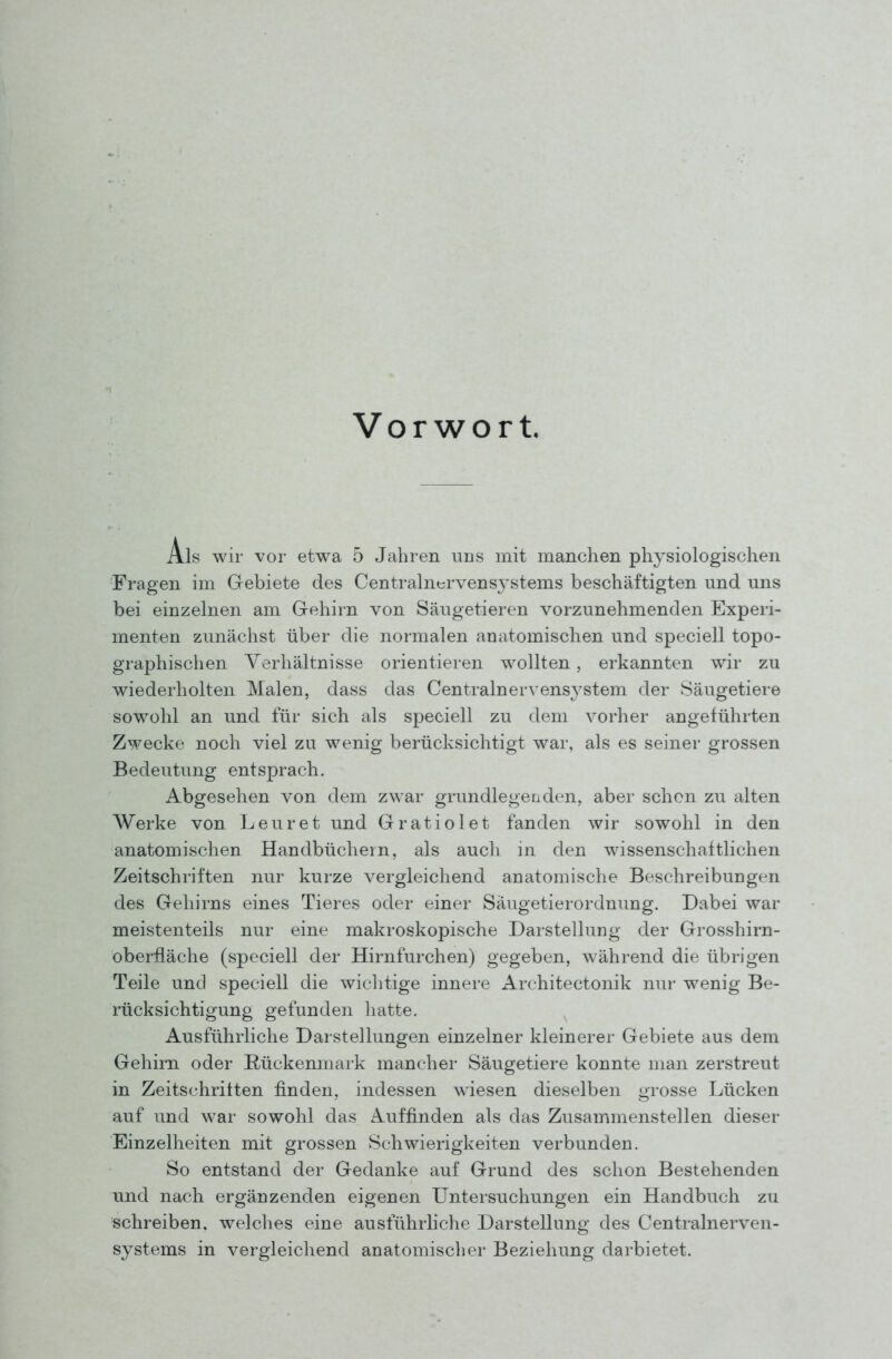 Vorwort. Als wir vor etwa 5 Jahren uns mit manchen physiologischen Fragen im Grebiete des Centrainervensystems beschäftigten und uns bei einzelnen am Gehirn von Säugetieren vorzunehmenden Experi- menten zunächst über die normalen anatomischen und speciell topo- graphischen Verhältnisse orientieren w^ollten, erkannten wir zu wiederholten Malen, dass das Centralnervens^^stem der Säugetiere sowohl an und für sich als speciell zu dem vorher angeführten Zwecke noch viel zu wenig berücksichtigt war, als es seiner grossen Bedeutung entsprach. Abgesehen von dem zwar grundlegenden, aber schon zu alten Werke von. Leuret und Gratiolet fanden wir sowohl in den anatomischen Handbüchern, als auch in den wissenschaftlichen Zeitschriften nur kurze vergleichend anatomische Beschreibungen des Gehirns eines Tieres oder einer Säugetierordnung. Dabei war meistenteils nur eine makroskopische Darstellung der Grosshirn- oberfläche (speciell der Hirnfurchen) gegeben, während die übrigen Teile und speciell die wichtige innere Architectonik nur wenig Be- rücksichtigung gefunden hatte. Ausführliche Darstellungen einzelner kleinerer Gebiete aus dem Gehirn oder Rückenmark mancher Säugetiere konnte man zerstreut in Zeitschritten finden, indessen wiesen dieselben grosse Lücken auf und war sowohl das Auffinden als das Zusammenstellen dieser Einzelheiten mit grossen Schwierigkeiten verbunden. So entstand der Gedanke auf Grund des schon Bestehenden und nach ergänzenden eigenen Untei'suchungen ein Handbuch zu schreiben, welches eine ausführhche Darstellung des Centrainerven- systems in vergleichend anatomischer Beziehung darbietet.