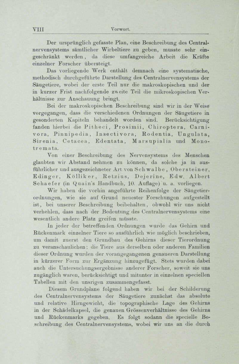 Der ursprünglich gefasste Plan, eine Beschreibung des Centrai- nervensystems sämtlicher Wirbeltiere zu geben, musste sehr ein- geschränkt werden, da diese umfangreiche Arbeit die Kräfte einzelner Forscher übersteigt. Das vorliegende AVerk enthält demnach eine systematische, methodisch durchgeführte Darstellung des Centrainervensystems der Säugetiere, wobei der erste Teil nur die makroskopischen und der in kurzer Frist nachfolgende zw eite Teil die mikroskopischen Ver- hältnisse zur Anschauung bringt. Bei der makroskopischen Beschreibung sind wir in der Weise vorgegangen, dass die verschiedenen Ordnungen der Säugetiere in gesonderten Kapiteln behandelt worden sind. Berücksichtigung fanden hierbei die Pitheci, Prosimii, Chiroptera, Carni- vora, Pinnipedia, Insectivora, Rodentia, Ungulata, Sirenia, Cetacea, Edentata, Marsupialia und Mono- tr emata. Von einer Beschreibung des Nervensystems des Menschen glaubten wir Abstand nehmen zu können, da solche ja in aus- führlicher und ausgezeichneter Art von Schwalbe, Obersteiner, Edinger, Kölliker, Retzius, Dejerine, Edw. Albert Schaefer (in Quain's Handbuch, 10. Auflage) u. a. vorliegen. Wir liaben die vorhin angeführte Reihenfolge der Säugetier- ordnungen, wie sie auf Grund neuester Forschungen aufgestellt ist, bei unserer Beschreibung beibehalten, obwohl wir uns nicht verhehlen, dass nach der Bedeutung des Centrainervensystems eine wesentlich andere Platz greifen müsste. In jeder der betreffenden Ordnungen wurde das Gehirn und Rückenmark einzelner Tiere so ausführlich wie möglich beschrieben, um damit zuerst den Grundbau des Gehirns dieser Tierordnung zu veranschaulichen; die Tiere aus derselben oder anderen Familien dieser Ordnung wurden der vorangegangenen genaueren Darstellung in kürzerer Form zur Ergänzung liinzugefügt. Stets wurden dabei auch die Untersucliungsergebnisse anderer Forscher, soweit sie uns zugänglich waren, berücksichtigt und mitunter in einzelnen speciellen Tabellen mit den unsrigen zusammengefasst. Diesem Grundplane folgend haben wir bei der Schilderung des Centrainervensystems der Säugetiere zunächst das absolute und relative Hirngewicht, die topographische Lage des Gehirns in der Schädelkapsel, die genauen Grössenverhältnisse des Geliirns und Rückenmarks gegeben. Es folgt sodann die specielle Be- schreibung des Centrainervensystems, wobei wir uns an die durch