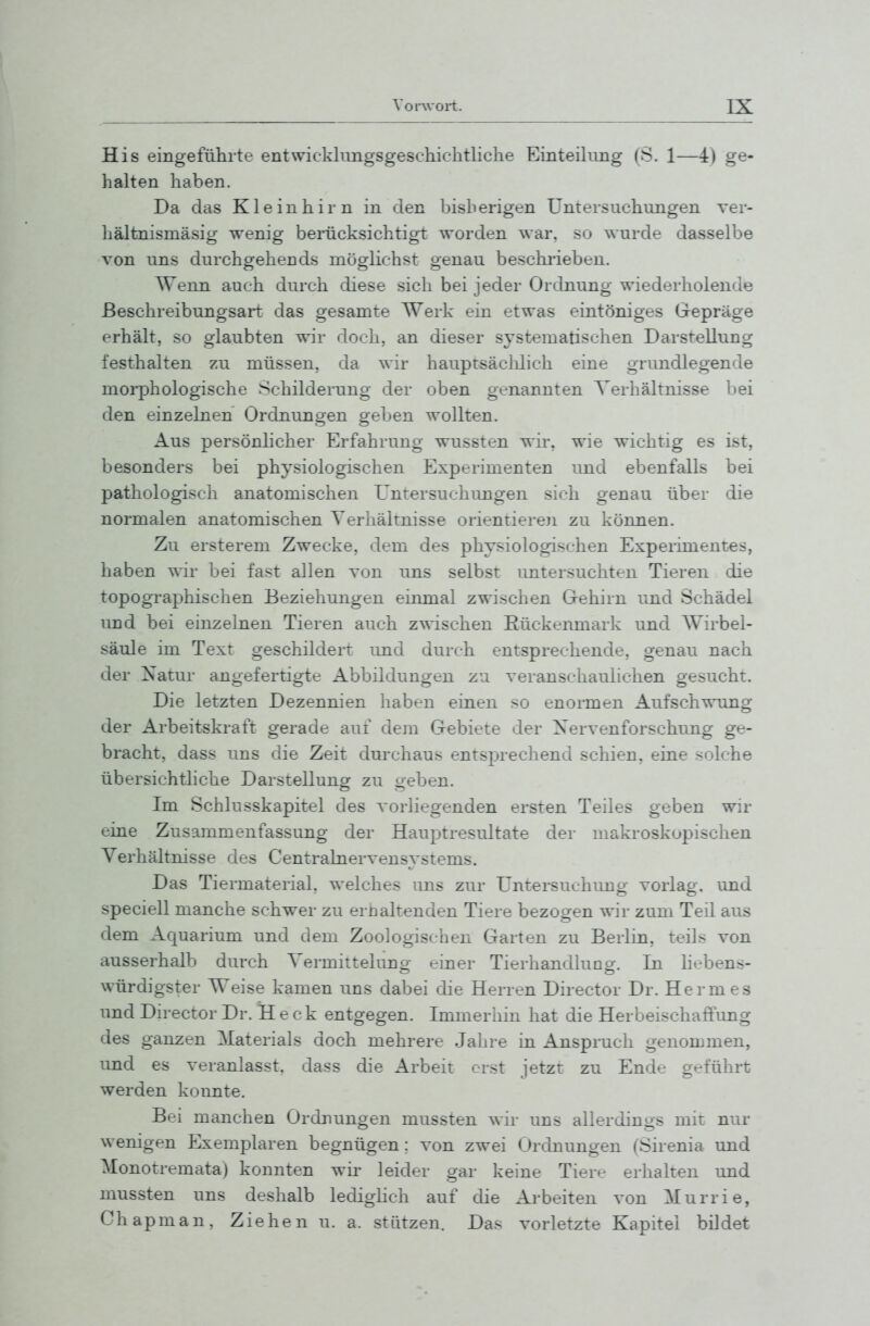 His eingefülirte entwicklimgsgeschichtliche Einteilung (S. 1—4) ge- halten haben. Da das Kleinhirn in den bisherigen Untersuchungen ver- hältnismäsig wenig berücksichtigt worden war. so wurde dasselbe \on uns durchgehends möglichst genau beschrieben. Wenn auch durch diese sich bei jeder Ordnung wiederholende ßeschreibungsart das gesamte Werk ein etwas eintöniges Gepräge erhält, so glaubten wir doch, an dieser s^'stematischen Darstellung festhalten zu müssen, da wir hauptsäclilich eine grundlegende morphologische Schilderung der oben genannten Verhältnisse bei den einzelnen Ordnungen geben wollten. Aus persönhcher Erfahrung wussten wir, wie wichtig es ist, besonders bei physiologischen Experimenten und ebenfalls bei pathologisch anatomischen Untersuchungen sich genau über die normalen anatomischen Verhältnisse orientieren zu können. Zu ersterem Zwecke, dem des phy.siologischen Experimentes, haben wir bei fast allen von uns selbst untersuchten Tieren die topographischen Beziehungen einmal zwischen Gehirn und Schädel und bei einzelnen Tieren auch zwischen Eückenmark und Wirbel- säule im Text geschildert imd durch entsprechende, genau nach der Xatur angefertigte Abbildungen zu veranschaulichen gesucht. Die letzten Dezennien haben einen so enormen Aufschwung der Arbeitskraft gerade auf dem Gebiete der Xervenforschung ge- bracht, dass uns die Zeit durchaus entsprechend schien, eine solche übersichtliche Darstellung zu geben. Im Schillsskapitel des vorliegenden ersten Teiles geben wir eine Zusammenfassung der Hauptresultate der makroskopischen Verhältnisse des CentraLaervensystems. Das Tiermaterial, welches uns zur Untersuchimg vorlag, und speciell manche schwer zu erijaltenden Tiere bezogen wir zum Teil aus dem Aquarium und dem Zoologischen Garten zu Berlin, teils von ausserhalb durch Vermittelung einer Tierhandlung. In hebens- würdigster Weise kamen uns dabei die Herren Director Dr. Hermes und Director Dr. Heck entgegen. Immerhin hat die Herbeischaffimg des ganzen Materials doch mehrere Jahre in Anspruch genommen, und es veranlasst, dass die Arbeit erst jetzt zu Ende geführt werden konnte. Bei manchen Ordjiungen mussten wir uns allerdings mit nur wenigen Exemplaren begnügen; von zwei Ordnungen (Sirenia und Monotremata) konnten wir leider gar keine Tiere erhalten und mussten uns deshalb ledighch auf die Arbeiten von Murrie, Chapman. Ziehen u. a. stützen. Das vorletzte Kapitel bildet