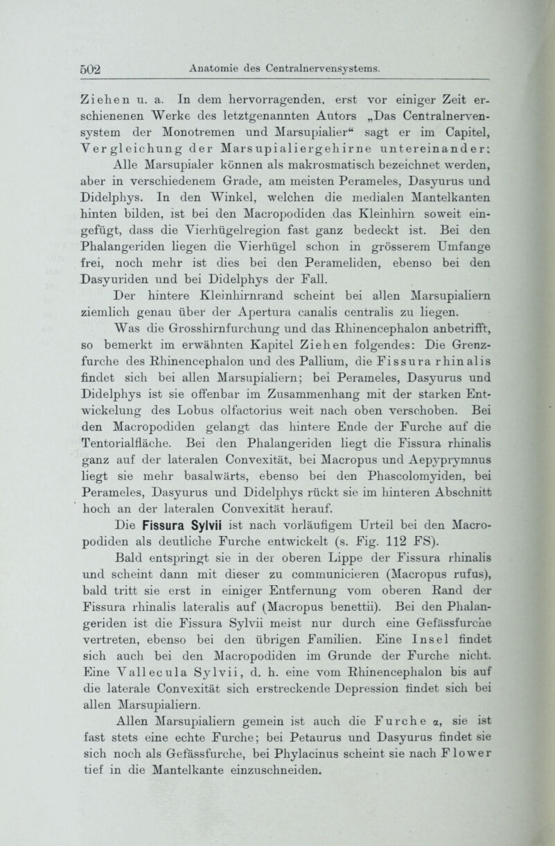 Ziehen u. a. In dem hervorragenden, erst vor einiger Zeit er- schienenen Werke des letztgenannten Autors „Das Centrainerven- system der Monotremen und Marsupialier sagt er im Capitel, Yer gl eichnng der Mars upialiergeh irne untereinander: Alle Marsupialer können als makrosmatisch bezeichnet werden, aber in verschiedenem Grade, am meisten Perameles, Dasyurus und Didelphys. In den Winkel, welchen die medialen Mantelkanten hinten bilden, ist bei den Macropodiden das Kleinhirn soweit ein- gefügt, dass die Vierhügelregion fast ganz bedeckt ist. Bei den Phalangeriden liegen die Vierhügel schon in grösserem Umfange frei, noch mehr ist dies bei den Perameliden, ebenso bei den Dasyuriden und bei Didelphys der Fall. Der hintere Kleinhirnrand scheint bei allen Marsupiahern ziemlich genau über der Apertura canalis centralis zu liegen. Was die Grosshirnfurchung und das Bhinencephalon anbetrifft, so bemerkt im erwähnten Kapitel Ziehen folgendes: Die Grenz- furche des Rhinencephalon und des Pallium, die Fissura rhinalis findet sich bei allen Marsupiahern; bei Perameles, Dasyurus und Didelphys ist sie offenbar im Zusammenhang mit der starken Ent- wickelung des Lobus olfactorius weit nach oben verschoben. Bei den Macropodiden gelangt das hintere Ende der Furche auf die Tentorialfläche. Bei den Phalangeriden liegt die Fissura rhinalis ganz auf der lateralen Convexität, bei Macropus und Aepyprynmus liegt sie mehr basalwärts, ebenso bei den Phascolomyiden, bei Perameles, Dasyurus und Didelphys rückt sie im hinteren Abschnitt hoch an der lateralen Convexität herauf. Die Fissura Sylvii ist nach vorläufigem Urteil bei den Macro- podiden als deutliche Furche entwickelt (s. Fig. 112 FS). Bald entspringt sie in der oberen Lippe der Fissura rhinalis und scheint dann mit dieser zu communicieren (Macropus rufus), bald tritt sie erst in einiger Entfernung vom oberen Hand der Fissura rhinalis lateralis auf (Macropus benettii). Bei den Phalan- geriden ist die Fissura Sylvii meist nur durch eine Gefässfurche vertreten, ebenso bei den übrigen Familien. Eine Insel findet sich auch bei den Macropodiden im Grunde der Furche nicht. Eine Vallecula Sylvii, d. h. eine vom Rhinencephalon bis auf die laterale Convexität sich erstreckende Depression findet sich bei allen Marsupiahern. Allen Marsupiahern gemein ist auch die Furche a, sie ist fast stets eine echte Furche; bei Petaurus und Dasyurus findet sie sich noch als Gefässfurche, bei Phylacinus scheint sie nach Flower tief in die Mantelkante einzuschneiden.