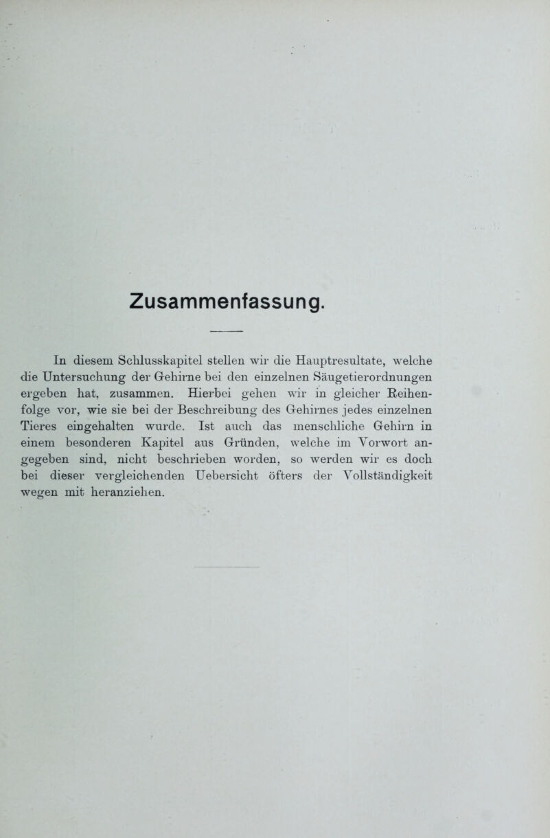 Zusammenfassung. In diesem Schlusskapitel stellen wir die Hauptresultate, welche die Untersuchung der Gehirne bei den einzelnen Säugetierordnungen ergeben hat, zusammen. Hierbei gehen wir in gleicher Reihen- folge vor, wie sie bei der Beschreibung des Gehirnes jedes einzelnen Tieres eingehalten wurde. Ist auch das menschliche Gehirn in einem besonderen Kapitel aus Gründen, welche im Vorwort an- gegeben sind, nicht beschrieben worden, so werden wir es doch bei dieser vergleichenden Uebersicht öfters der Vollständigkeit wegen mit heranziehen.