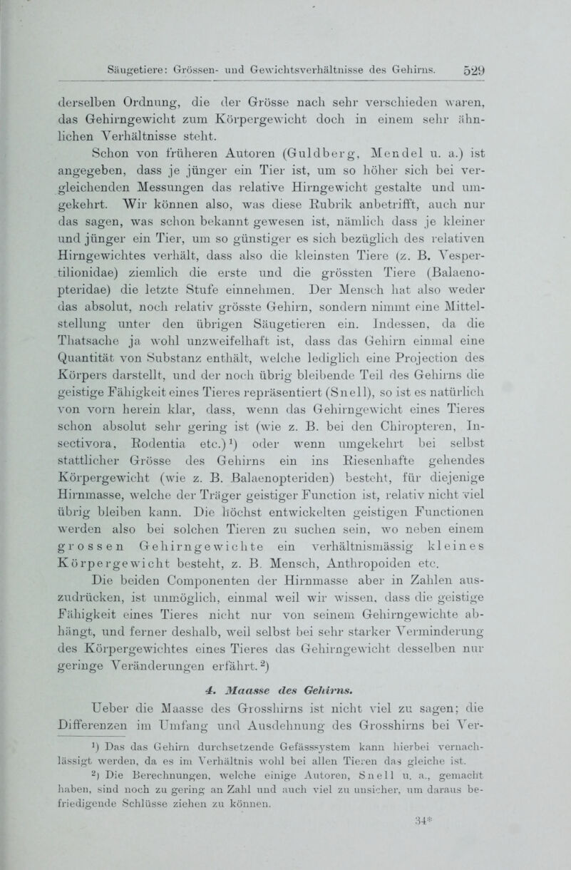 derselben Ordnung, die der Grösse nach sehr verschieden waren, das Gehirngewicht zum KörpergeAvicht doch in einem sehr ähn- hchen Verhältnisse steht. Schon von früheren Autoren (Guldberg, Mendel u. a.) ist angegeben, dass je jünger ein Tier ist, um so höher sich bei ver- gleichenden Messungen das relative Hirngewicht gestalte und um- gekehrt. Wir können also, was diese Rubrik anbetrifft, auch nur das sagen, was schon bekannt gewesen ist, nämlicli dass je kleiner und jünger ein Tier, um so günstiger es sich bezüglich des relativen Hirngewichtes verhält, dass also die kleinsten Tiere (z. B. Yesper- tilionidae) ziemlich die erste und die grössten Tiere (Balaeno- pteridae) die letzte Stufe einnehmen. Der Mensch hat also weder das absolut, noch relativ grösste Gehirn, sondern nimmt eine Mittel- stellung unter den übrigen Säugetieren ein. Indessen, da die Tliatsaclie ja wohl unzweifelhaft ist, dass das Gehirn einmal eine Quantität von Substanz enthält, welche lediglich eine Projection des Körpers darstellt, und der noch übrig bleibende Teil des Gehirns die geistige Fähigkeit eines Tieres repräsentiert (Snell), so ist es natürlich von vorn herein klar, dass, wenn das Gehirngewicht eines Tieres schon absolut sehr gering ist (wie z. B. bei den Chiropteren, In- sectivora, Rodentia etc.) ^) oder wenn umgekehrt bei selbst stattlicher Grösse des Geliirns ein ins Riesenhafte gehendes Körpergewicht (wie z. B. Balaenopteriden) besteht, für diejenige Hirnmasse, welche der Träger geistiger Function ist, relativ nicht viel übrig bleiben kann. Die liöchst entwickelten geistigen Functionen werden also bei solchen Tieren zu suchen sein, wo neben einem grossen Gehirngewichte ein verhältnismässig kleines Körpergewicht besteht, z. B. Mensch, Anthropoiden etc. Die beiden Componenten der Hirnmasse aber in Zahlen aus- zudrücken, ist unm.öglich, eiumal weil wir wissen, dass die geistige Fähigkeit eines Tieres nicht nur von seinem Gehirngewichte ab- hängt, und ferner deshalb, weil selbst bei sehr starker Verminderung des Körpergewichtes eines Tieres das Gehirngewicht desselben nur geringe Veränderungen erfährt. ^) 4, Maasse des Gehirns. Ueber die Maasse des Grosshirns ist nicht viel zu sagen; die Differenzen im Umfano; und Ausdehnuno- des Grosshirns bei Ver- ^) Das das Gehirn durchsetzende Gefässsystem kann liierbei vernach- lässigt werden, da es im Verhältnis wohl bei allen Tieren das gleiche ist. 2) Die Berechnungen, welche einige Autoren, Snell u. a., gemacht haben, sind noch zu gering an Zahl und auch viel zu unsicher, um daraus be- friedigende Schlüsse ziehen zu können.