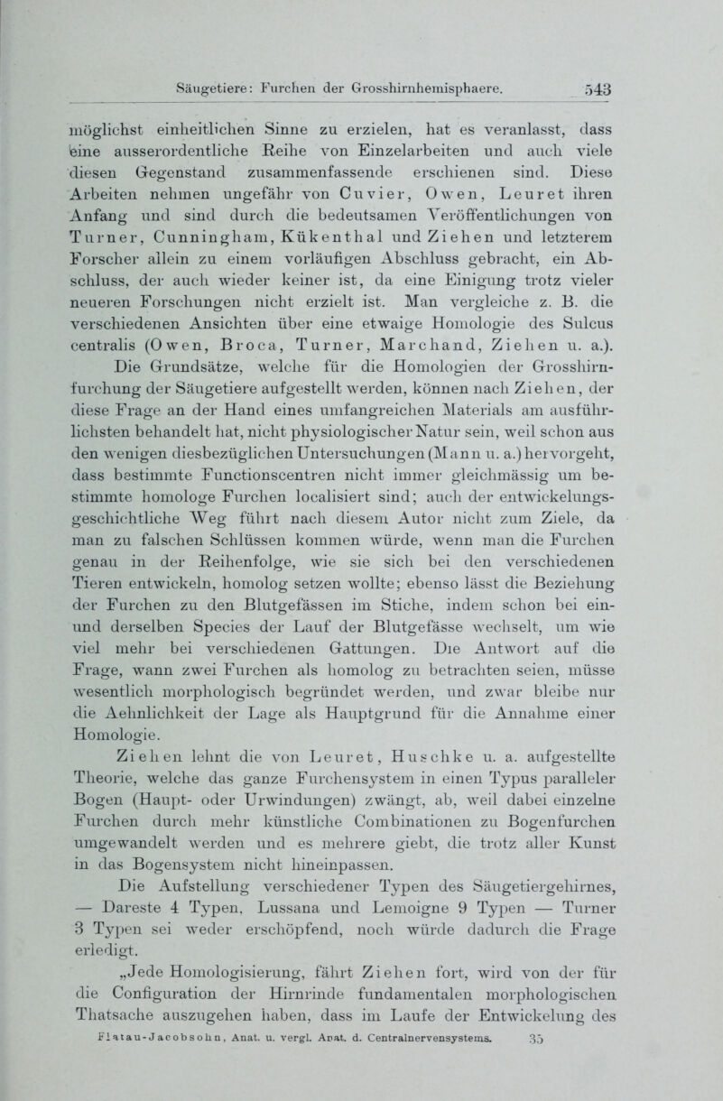 möglichst einheitlichen Sinne zu erzielen, hat es veranlasst, dass leine ausserordentliche Reihe von Einzelarbeiten und auch viele diesen Gegenstand zusammenfassende erschienen sind. Diese Arbeiten nehmen ungefähr von Cuvier, Owen, Leuret ihren Anfang und sind durch die bedeutsamen Veröffentlichungen von Turner, Cunningham, Kükenthal und Ziehen und letzterem Forscher allein zu einem vorläufigen Abschluss gebracht, ein Ab- schluss, der auch wieder keiner ist, da eine Einigung trotz vieler neueren Forschungen nicht erzielt ist. Man vergleiche z. B. die verschiedenen Ansichten über eine etwaige Homologie des Sulcus centralis (Owen, B r o c a, Turner, M a r c h a n d, Ziehen u. a.). Die Grundsätze, welche für die Homologien der Grosshirn- furchung der Säugetiere aufgestellt werden, können nach Ziehen, der diese Frage an der Hand eines umfangreichen Materials am ausführ- lichsten behandelt hat, nicht physiologischer Natur sein, weil schon aus den wenigen diesbezüglichen Untersuchungen (Mann u. a.) hervorgeht, dass bestimmte Functionscentren nicht immer gleichmässig um be- stimmte homologe Furchen localisiert sind; auch der entwickelungs- geschichtliche Weg führt nach diesem Autor nicht zum Ziele, da man zu falschen Schlüssen kommen würde, wenn man die Furchen genau in der Reihenfolge, wie sie sich bei den verschiedenen Tieren entwickeln, homolog setzen wollte; ebenso lässt die Beziehung der Furchen zu den Blutgefässen im Stiche, indem schon bei ein- und derselben Species der Lauf der Blutgefässe wechselt, um wie viel mehr bei verschiedenen Gattuncren. Die Antwort auf die Frage, wann zwei Furchen als homolog zu betrachten seien, müsse wesentlich morphologisch begründet werden, und zwar bleibe nur die Aehnlichkeit der Lage als Hauptgrund für die Annahme einer Homologie. Ziehen lehnt die von Leuret, Huschke u. a. aufgestellte Theorie, welche das ganze Furchensystem in einen Typus paralleler Bogen (Haupt- oder Urwindungen) zwängt, ab, weil dabei einzelne Furchen durch mehr künstliche Combinationen zu Bogenfurchen umgewandelt werden und es mehrere giebt, die trotz aller Kunst in das Bogensystem nicht hineinpassen. Die Aufstellung verschiedener Typen des Säugetiergehirnes, — Dareste 4 Typen. Lussana und Lemoigne 9 Typen — Turner 3 Typen sei weder erschöpfend, noch würde dadurch die Frage erledigt. „Jede Homologisierung, fährt Ziehen fort, wird von der für die Configuration der Hirnrinde fundamentalen morphologischen Thatsache auszugehen haben, dass im Laufe der Entwickelung des Fiatau-Jacobsoiin, Anat. u. vergl. Auat. d. Centrainervensystems. .35