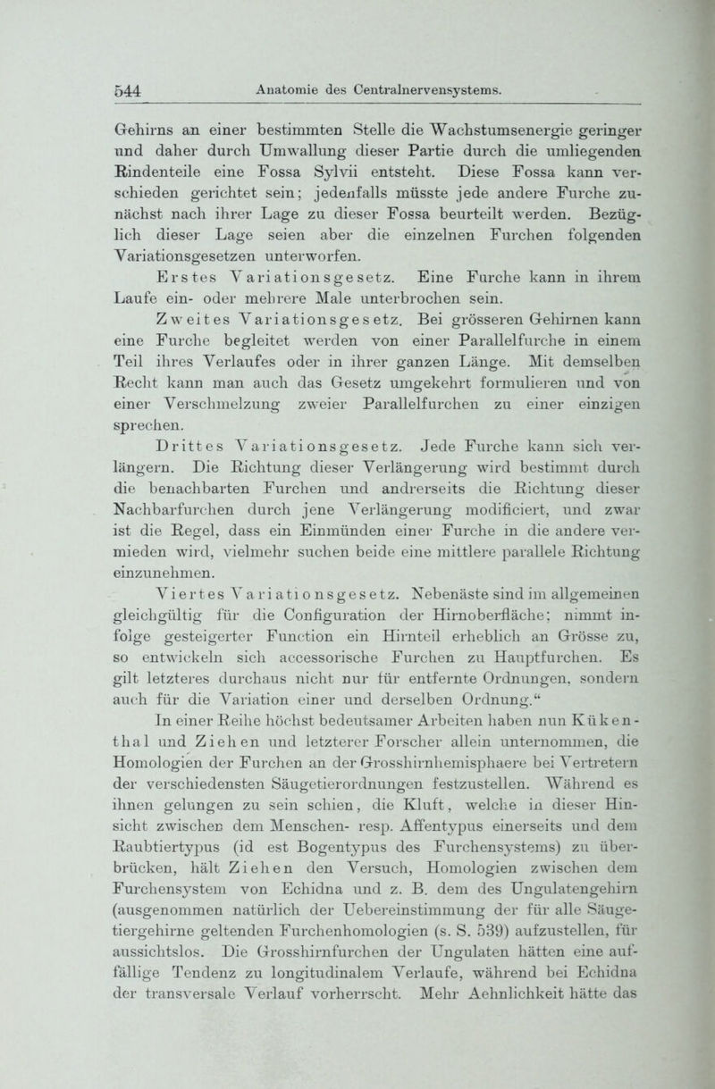 Gehirns an einer bestimmten Stelle die Wachstumsenergie geringer und daher durch Umwallung dieser Partie durch die umliegenden Rindenteile eine Fossa Sylvii entsteht. Diese Fossa kann ver- schieden gerichtet sein; jedenfalls müsste jede andere Furche zu- nächst nach ihrer Lage zu dieser Fossa beurteilt werden. Bezüg- lich dieser Lage seien aber die einzelnen Furchen folgenden Variationsgesetzen unterworfen. Erstes Yariationsge setz. Eine Furche kann in ihrem Laufe ein- oder mehrere Male unterbrochen sein. Zweites Yariationsge s etz. Bei grösseren Gehirnen kann eine Furche begleitet werden von einer Parallelfurche in einem Teil ihres Verlaufes oder in ihrer ganzen Länge. Mit demselben üeclit kann man auch das Gesetz umgekehrt formulieren und von einer Verschmelzung zweier Parallelfarchen zu einer einzigen sprechen. Drittes Variationsgesetz. Jede Furche kann sich ver- längern. Die Richtung dieser Verlängerung wird bestimmt durch die benachbarten Furchen und andrerseits die Richtung dieser Nachbarfurchen durch jene Verlängerung modificiert, und zwar ist die Regel, dass ein Einmünden einei- Furche in die andere ver- mieden wird, vielmehr suchen beide eine mittlere parallele Richtung einzunehmen. Viertes Variationsgesetz. Nebenäste sind im allgemeinen gleichgültig für die Configuration der Hirnoberfläche: nimmt in- folge gesteigerter Function ein Hirnteil erheblich an Grösse zu, so entwickeln sich accessorische Furchen zu Hauptfurchen. Es gilt letzteres durchaus nicht nur für entfernte Ordnungen, sondern auch für die Variation einer und derselben Ordnung. In einer Reihe höchst bedeutsamer Arbeiten haben nun Küken- thal und Ziehen und letzterer Forscher allein unternommen, die Homologien der Furchen an der Grosshirnhemisphaere bei Vertretern der verschiedensten Säugetierordnungen festzustellen. Während es ihnen gelungen zu sein schien, die Kluft, welche in dieser Hin- sicht zwischen dem Menschen- resp. Affentypus einerseits und dem Raubtiertypus (id est Bogentj^pus des Furchens3^stems) zu über- brücken, hält Ziehen den Versuch, Homologien zwischen dem Furchensystem von Echidna und z. B. dem des üngulatengehirn (ausgenommen natürlich der Uebereinstimmung der für alle Säuge- tiergehirne geltenden Furchenhomologien (s.S. 539) aufzustellen, für aussichtslos. Die Grosshirnfurchen der Ungulaten hätten eine auf- fällige Tendenz zu longitudinalem Verlaufe, während bei Echidna der transversale Verlauf vorherrscht. Mehr Aehnlichkeit hätte das
