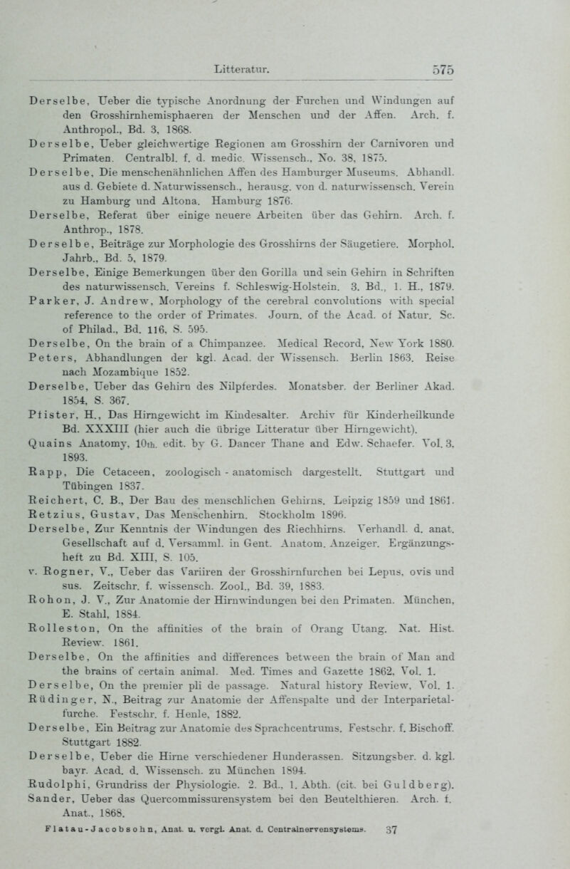 Derselbe, Ueber die t^-pische Anordnung der Furchen und Windungen auf den Grosshirnhemisphaeren der Menschen und der Affen. Arch. f. Anthropol., Bd. 3, 1868. Derselbe, Ueber gleichwertige Regionen am Grosshim der Carnivoren und Primaten. Centralbl. f. d. medic. Wissensch., Xo. 38. 1875. Derselbe, Die menschenähnlichen Affen des Hamburger Museums. Abhandl. aus d. Gebiete d. Xaturwissensch., herausg. von d. naturwissensch, Verein zu Hamburg und Altona. Hamburg 1876. Derselbe, Referat über einige neuere Arbeiten über das Gehirn. Arch. f. Anthrop., 1878. Derselbe, Beiträge zur Morphologie des Grosshirns der Säugetiere. Morphol. Jahrb.. Bd. 5, 1879. Derselbe, Einige Bemerkungen über den Gorilla und sein Gehirn in Schriften des naturwissensch. Vereins f. Schleswig-Holstein. 3. Bd., 1. H., 1879. Parker, J. Andrew, Morphology of the cerebral convolutions with special reference to the order of Primates. Journ. of the Acad. of Xatur, Sc. of Philad., Bd. ll6, S. 595. Derselbe, On the brain of a Chimpanzee. Medical Eecord, Xew York 1880. Peters, Abhandlungen der kgl. Acad. der AVissensch. Berlin 1863. Eeise nach Mozambique 1S52. Derselbe, Ueber das Gehirn des Xilpferdes. Monatsber. der Berliner Akad. 1854, S. 367. PI ister, H., Das Hirngewicht im Kindesalter. Archiv für Kinderheilkunde Bd. XXXin (hier auch die übrige Litteratur über Hirngewicht). Quains Anatomy, lOth. edit. by G. Dancer Thane and Edw. Schaefer. Vol. 8, 1893. Rapp, Die Cetaceen, zoologisch - anatomisch dargestellt. Stuttgart und Tübingen 1837. Reichert, C. B., Der Bau des menschlichen Gehirns. Leipzig 1859 und 1861. Retzius, Gustav, Das Menschenhirn. Stockholm 1896. Derselbe, Zur Kenntnis der Windungen des Riechhirns. Verhandl. d. anat. Gesellschaft auf d. Versamml. in Gent. Anatom. Anzeiger. Ergänzungs- helt zu Bd. XIH, S. 105. V. Rogner, V., Ueber das Variiren der Grosshii-nfurchen bei Lepus. ovis und sus. Zeitschr. f. wissensch. Zool., Bd. 39, 1883. Rohon, J. V., Zur Anatomie der ffirn^-indungen bei den Primaten. München, E. Stahl, 1884. Rolleston, On the affinities of the brain of Drang Utang. Xat. Hist. Review. 1861. Derselbe, On the aftinities and diff'erences between the brain of Man and the brains of certain animal. Med. Times and Gazette 1862, Vol. 1. Derselbe, On the premier pli de passage. Xatural history Review. Vol. 1. Rüdinger, X., Beitrag zur Anatomie der Aftenspalte und der Interparietal- furche. Festschr. f. Henle. 1882. Derselbe, Ein Beitrag zur Anatomie des Sprachcentrums. Festschr. f. Bischoö'. Stuttgart 1882. Derselbe, Ueber die Hirne verschiedener Hunderassen. Sitzungsber. d. kgl. bayr. Acad. d. Wissensch. zu München 1S94. Rudolphi, Grundriss der Physiologie. 2. Bd., 1. Abth. (cit. bei Guldberg). Sander, Ueber das Quercommissiu-ensystem bei den Beutelthieren. Arch. f. Anat., 1868. Flatau-Jacobsohn, Anat. u. vergL Anat. d. Centrainervensystems. 37