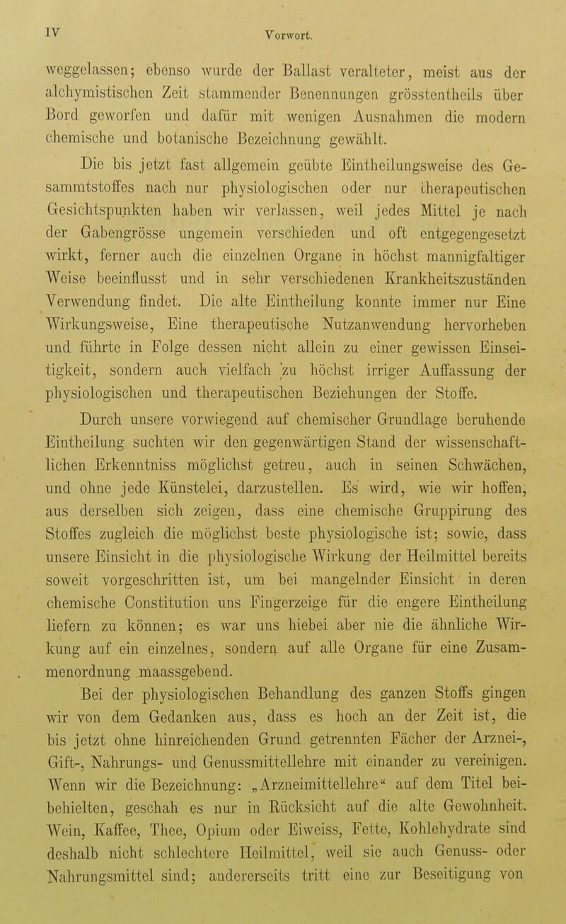 weggelassen; ebenso Aviirde der Ballast veralteter, meist aus der alchymistisclicn Zeit stammender Benennungen grösstentheils über Bord geworfen und dafür mit wenigen Ausnahmen die modern chemische und botanische Bezeichnung gewählt. Die bis jetzt fast allgemein geübte Eintheilungsweise des Ge- sammtstoffes nach nur physiologischen oder nur therapeutischen Gesichtspunkten haben wir verlassen, weil jedes Mittel je nach der Gabengrösse ungemein verschieden und oft entgegengesetzt wirkt, ferner auch die einzelnen Organe in höchst mannigfaltiger Weise beeinflusst und in sehr verschiedenen Krankheitszuständen Verwendung findet. Die alte Eintheilung konnte immer nur Eine Wirkungsweise, Eine therapeutische Nutzanwendung hervorheben und führte in Folge dessen nicht allein zu einer gewissen Einsei- tigkeit, sondern auch vielfach 'zu höchst irriger Auffassung der physiologischen und therapeutischen Beziehungen der Stoffe. Durch unsere vorwiegend auf chemischer Grundlage beruhende Eintheilung suchten wir den gegenwcärtigen Stand der wissenschaft- lichen Erkemitniss möglichst getreu, auch in seinen Schwächen, und ohne jede Künstelei, darzustellen. Es wird, wie wir hoffen, aus derselben sich zeigen, dass eine chemische Gruppirung des Stoffes zugleich die möglichst beste physiologische ist; sowie, dass unsere Einsicht in die physiologische Wirkung der Heilmittel bereits soweit vorgeschritten ist, um bei mangelnder Einsicht in deren chemische Constitution uns Fingerzeige für die engere Eintheilung liefern zu können; es war uns hiebei aber nie die ähnliche Wir- kung auf ein einzelnes, sondern auf alle Organe für eine Zusam- menordnung maassgebend. Bei der physiologischen Behandlung des ganzen Stoffs gingen wir von dem Gedanken aus, dass es hoch an der Zeit ist, die bis jetzt ohne hinreichenden Grund getrennten Fächer der Arznei-, Gift-, Nahrungs- und Genussmittellehre mit einander zu vereinigen. Wenn wir die Bezeichnung: „Arzneimittellehre auf dem Titel bei- behielten, geschah es nur in Rücksicht auf die alte Gewohnheit. Wein, Kaffee, Thee, Opium oder Eiweiss, Fette, Kohlehydrate sind deshalb nicht schlechtere Heilmittel, weil sie auch Genuss- oder Nahrungsmittel sind; andererseits tritt eine zur Beseitigung von