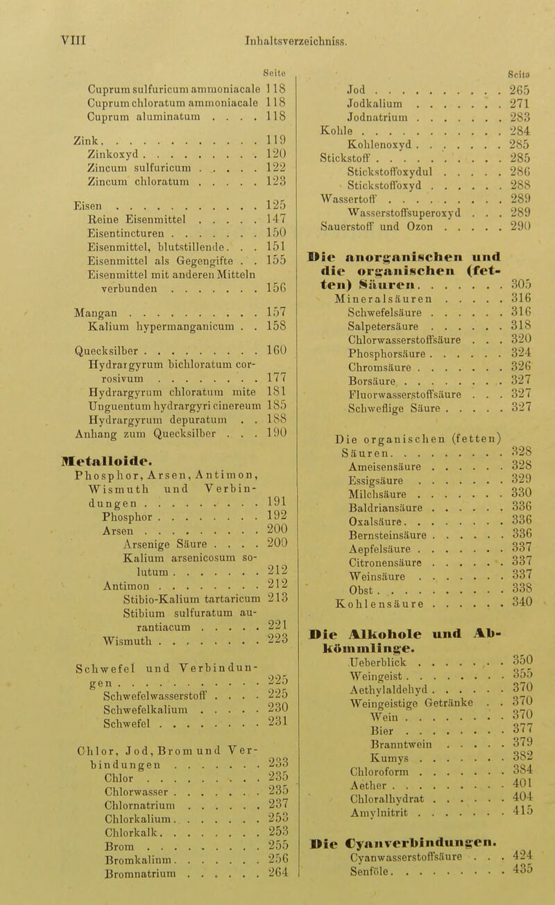 Seite Cuprum sulfuricuni amiuoniacale 118 Cuprum chloratum amiuoniacale 118 Cuprum aluminatum . . . . 118 Zink lU) Zinkoxyd 1'2() Zincum sulfuricum 122 Zincum chloratum 123 Eisen 125 Reine Eisenmittel 147 Eisentincturen 150 Eisenmittel, blutstillende. . . 151 Eisenmittel als Gegengifte . . 155 Eisenmittel mit anderen Mitteln verbunden 156 Mangan 157 Kalium hypermanganicum . .158 Quecksilber 160 Hydratgyrum bichloratum cor- rosivum 177 Hydrargyriim chloratum mite 181 Unguentum hydrargyri cinereum 185 Hydrargyrum depuratum . .188 Anhang zum Quecksilber . . .190 BKetalloide. Phosphor,Arsen,Antimon, Wismuth und Verbin- dungen 191 Phosphor 192 Arsen 200 Arsenige Säure .... 200 Kalium arsenicosum so- lutum 212 Antimon 212 Stibio-Kalium tartaricum 213 Stibium sulfuratum au- rantiacum 221 Wismuth 223 Schwefel und Verbindun- gen -■'•J Schwefelwasserstoff .... 225 Schwefelkalium 230 Schwefel 231 Chlor, Jod, Brom und Ver- bindungen 233 Chlor 235 Chlorwasser 23o Chlornatriuni 237 Chlorkalium 253 Chlorkalk 253 Brom 255 Bromkalinm 256 Bromnatrium 264 Scits Jod 265 Jodkalium 271 Jodnatrium 283 Kohle 284 Kohlenoxyd 285 Stickstoff 285 Stickstoffoxydul 286 Stickstofioxyd 288 Wasscrtoff 289 Wasserstoffsuperoxyd . . . 289 Sauerstoff und Ozon 290 Die anorganischen und die orsranischen (fet- ten) Säuren 305 Mineralsäuren 316 Schwefelsäure 316 Salpetersäure 318 Chlorwasserstoffsäure . . . 320 Phosphorsäure . . . ... 324 Chromsäure 326 Borsäure 327 Fluorwasserstoffsäure . . . 327 Schweflige Säure 327 Die organischen (fetten) Säuren 328 Ameisensäure 328 Essigsäure 329 Milchsäure 330 Baldriansäure 336 Oxalsäure. . . 336 Bernsteinsäure 336 Aepfelsäure . . . .... 337 Citronensäure 337 Weinsäure 337 Obst 338 Kohlensäure 340 Die Alkohole und Ab- kömmlinge. Ueberblick 350 Weingeist 355 Aethylaldehyd 370 Weingeistige Getränke . . 370 Wein 370 Bier 377 Branntwein 379 Kumys 382 Chloroform 384 A etiler 401 Chloralhydrat 404 Amylnitrit 415 Hie Cyanverhindungen. Cyanwasserstoffsäure . . . 424 Senföle 435