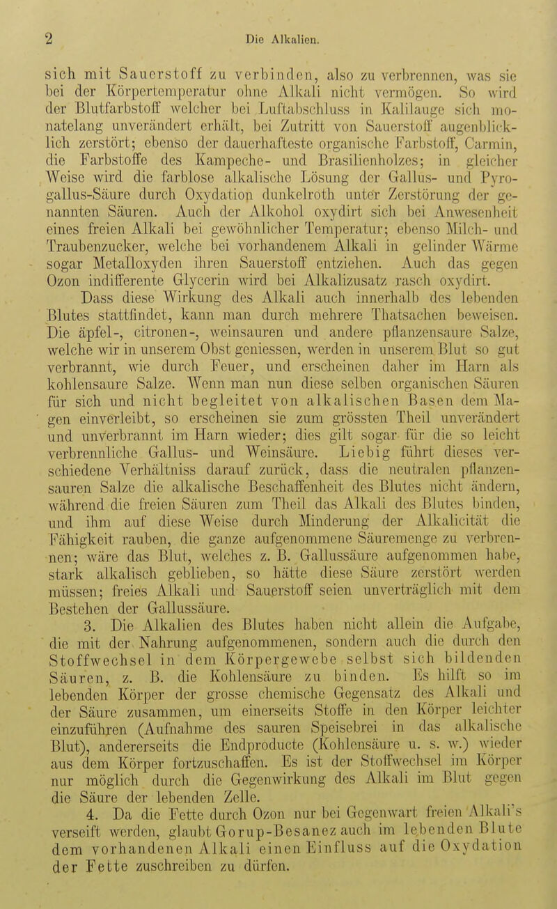 sich mit Sauerstoff zu verbinden, also zu verbrennen, was sie bei der Körpcrtcmpei-atur ohne Alkali nicht vermöf^en. So wird der Blutlarbstofl' welcher bei Luftahschiuss in Kalilauge sich mo- natelang unvercändert erhält, bei Zutritt von Sauerstoff augenblick- lich zerstört; ebenso der dauerhafteste organische Farbstoff, Carmin, die Farbstoffe des Kampeche- und Brasilienholzes; in gleicher Weise wird die farblose alkalische Lösung der Gallus- und Pyro- gallus-Säure durch Oxydation dunkelroth unter Zerstörung der ge- nannten Säuren. Auch der Alkohol oxydirt sich bei Anwesenheit eines freien Alkali bei gewöhnlicher Temperatur; ebenso Milch- und Traubenzucker, welche bei vorhandenem Alkali in gelinder AVärme sogar Metalloxyden ihren Sauerstoff entziehen. Auch das gegen Ozon indifferente Glycerin wird bei Alkalizusatz rasch oxydirt. Dass diese Wirkung des Alkali auch innerhalb des lebenden Blutes stattfindet, kann man durch mehrere Thatsaclien beweisen. Die äpfel-, citronen-, weinsauren und andere pflanzensaure Salze, welche wir in unserem Obst geniessen, werden in unserem Blut so gut verbrannt, wie durch Feuer, und erscheinen daher im Harn als kohlensaure Salze. Wenn man nun diese selben organischen Säuren für sich und nicht begleitet von alkalischen Basen dem Ma- gen einverleibt, so erscheinen sie zum grössten Theil unverändert und unverbrannt im Harn wieder; dies gilt sogar für die so leicht verbrennliche Gallus- und Weinsäure. Liebig führt dieses ver- schiedene Verhältniss darauf zurück, dass die neutralen pflanzen- sauren Salze die alkalische Beschaffenheit des Blutes nicht ändern, während die freien Säuren zum Theil das Alkali des Blutes binden, und ihm auf diese Weise durch Minderung der Alkalicität die Fähigkeit rauben, die ganze aufgenommene Säuremenge zu verbren- nen; wäre das Blut, welches z. B. Gallussäure aufgenommen habe, stark alkalisch geblieben, so hätte diese Säure zerstört werden müssen; freies Alkali und Sauerstoff seien unverträglich mit dem Bestehen der Gallussäure. 3. Die Alkalien des Blutes haben nicht allein die Aufgabe, die mit der Nahrung aufgenommenen, sondern auch die durch den Stoffwechsel in dem Körpergewebe selbst sich bildenden Säuren, z. B. die Kohlensäure zu binden. Es hilft so im lebenden Körper der grosse chemische Gegensatz des Alkali und der Säure zusammen, um einerseits Stoffe in den Körper leichter einzuführen (Aufnahme des sauren Speisebrei in das alkalische Blut), andererseits die Endproducte (Kohlensäure u. s. w.) wieder aus dem Körper fortzuschaffen. Es ist der Stoffwechsel im Körper nur möglich durch die Gegenwirkung des Alkali im Blut gegen die Säure der lebenden Zelle. 4. Da die Fette durch Ozon nur bei Gegenwart freien Alkali's verseift werden, glaubt Gorup-Besanez auch im lebenden Blute dem vorhandenen Alkali einen Einfluss auf die Oxydation der Fette zuschreiben zu dürfen.
