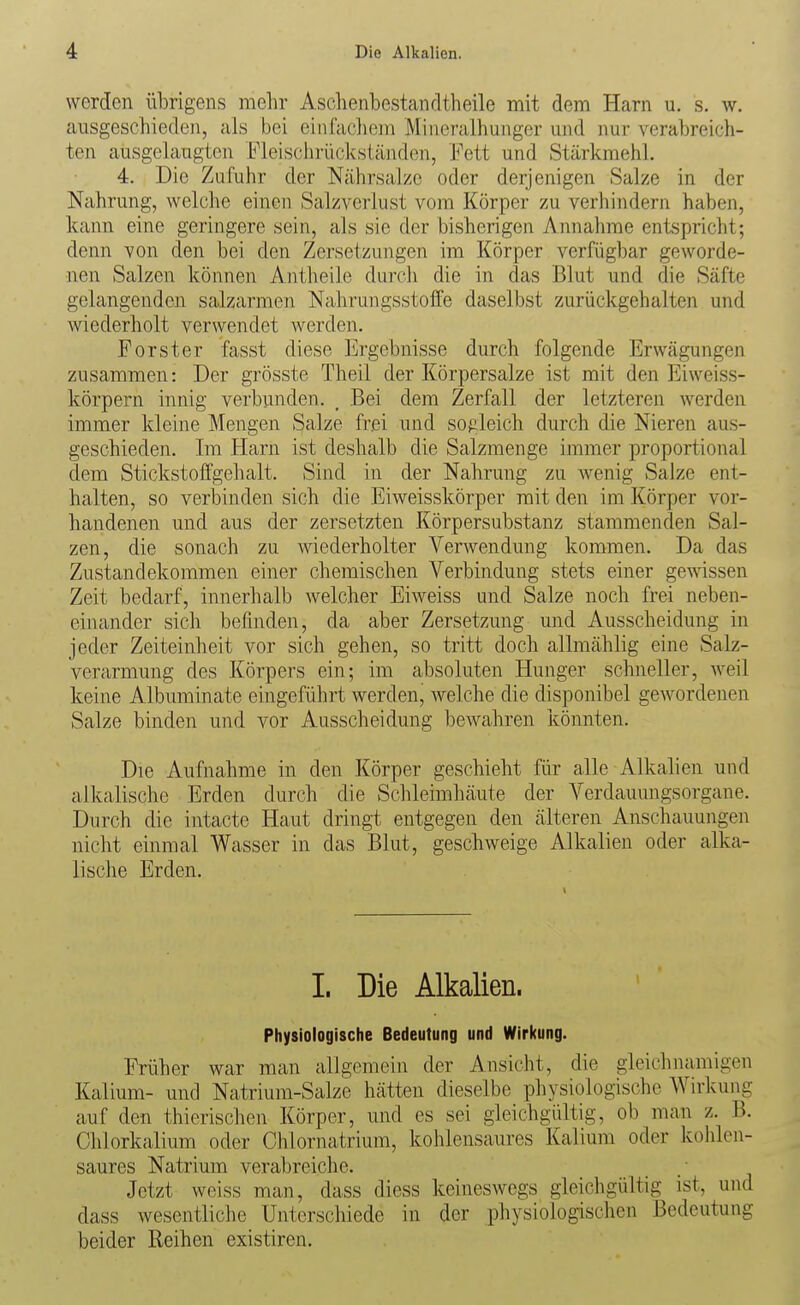 werden übrigens mehr Aschenbestandtheile mit dem Harn u. s. w. ausgeschieden, als bei einfacliem Miueralhunger und nur verabreich- ten ausgelaugten Fleischrücksiänden, Fett und Stärkmehl. 4. Die Zufuhr der Nährsalzo oder derjenigen Salze in der Nahrung, welche einen Salzverlust vom Körper zu verhindern haben, kann eine geringere sein, als sie der bisherigen Annahme entspricht; denn von den bei den Zersetzungen im Körper verfügbar geworde- nen Salzen können Antheile durch die in das Blut und die Säfte gelangenden salzarmen Nahrungsstoffe daselbst zurückgehalten und wiederholt verwendet werden. Forster fasst diese Ergebnisse durch folgende Erwägungen zusammen: Der grösste Theil der Körpersalze ist mit den Eiweiss- körpern innig verbunden. , Bei dem Zerfall der letzteren werden immer kleine Mengen Salze frei und sogleich durch die Nieren aus- geschieden. Im Harn ist deshalb die Salzmenge immer proportional dem Stickstoffgehalt. Sind in der Nahrung zu wenig Salze ent- halten, so verbinden sich die Eiweisskörper mit den im Körper vor- handenen und aus der zersetzten Körpersubstanz stammenden Sal- zen, die sonach zu wiederholter Verwendung kommen. Da das Zustandekommen einer chemischen Verbindung stets einer gewissen Zeit bedarf, innerhalb welcher Eiweiss und Salze noch frei neben- einander sich befinden, da aber Zersetzung und Ausscheidung in jeder Zeiteinheit vor sich gehen, so tritt doch allmählig eine Salz- verarmung des Körpers ein; im absoluten Hunger schneller, weil keine Albuminate eingeführt werden, welche die disponibel gewordenen Salze binden und vor Ausscheidung bewahren könnten. Die Aufnahme in den Körper geschieht für alle Alkalien und alkalische Erden durch die Schleimhäute der Verdauungsorgane. Durch die intacte Haut dringt entgegen den älteren Anschauungen nicht einmal Wasser in das Blut, geschweige Alkalien oder alka- lische Erden. 1. Die Alkalien. Physiologische Bedeutung und Wirkung. Früher war man allgemein der Ansicht, die gleichnamigen Kalium- und Natrium-Salze hätten dieselbe physiologische Wirkung auf den thierischen Körper, und es sei gleichgültig, ob man z. B. Clilorkalium oder Chlornatrium, kohlensaures Kalium oder kohlen- saures Natrium verabreiche. Jetzt weiss man, dass diess keineswegs gleichgültig ist, und dass wesentliche Unterschiede in der physiologischen Bedeutung beider Reihen existiren.