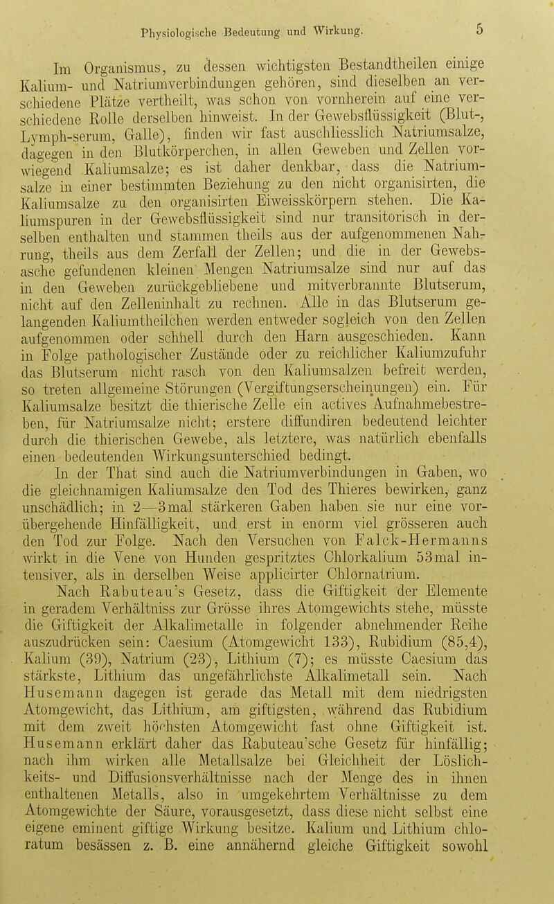 Im Organismus, zu dessen wichtigsten Bestandtheilen einige Kalium- und Natrium Verbindungen gehören, sind dieselben an ver- schiedene Plätze vertheilt, was schon von vornherein auf eine ver- schiedene Rolle derselben liinweist. In der Gewebsflüssigkeit (Blut-, Lymph-serum, Galle), finden wir fast auschliesslich Natriumsalze, dagegen in den Blutkörperchen, in allen Geweben und Zellen vor- wiegend Kaliumsalze; es ist daher denkbar, dass die Natrium- salze in einer bestimmten Beziehung zu den nicht organisirten, die Kaliumsalze zu den organisirten Eiweisskörpern stehen. Die Ka- liumspuren in der Gewebsflüssigkeit sind nur transitorisch in der- selben enthalten und stammen theils aus der aufgenommenen Nah- rung, theils aus dem Zerfall der Zellen; und die in der Gewebs- asche gefundenen kleinen Mengen Natriumsalze sind nur auf das in den Geweben zurückgebliebene und mitverbrannte Blutserum, nicht auf den Zelleninhalt zu rechnen. Alle in das Blutserum ge- langenden Kaliumtheilchen werden entweder sogleich von den Zellen aufgenommen oder schhell durch den Harn ausgeschieden. Kann in Folge pathologischer Zustcände oder zu reichlicher Kaliumzufuhr das Blutserum nicht rasch von den Kaliumsalzen befreit werden, so treten allgemeine Störungen (Vergiftungserscheinungen) ein. Eür Kaliumsalze besitzt die thierische Zelle ein actives Aufnahmebestre- ben, für Natriumsalze nicht; erstere diflfundiren bedeutend leichter dm-ch die thierischen Gewebe, als letztere, was natürlich ebenfalls einen bedeutenden Wirkungsunterschied bedingt. In der That sind auch die Natriumverbindungen in Gaben, wo die gleichnamigen Kaliumsalze den Tod des Thieres bewirken, ganz unschädlich; in 2—3mal stärkeren Gaben haben sie nur eine vor- übergehende Hinfälligkeit, und erst in enorm viel grösseren auch den Tod zur Folge. Nach den A^-suchen von Falck-PIermanns wirkt in die Vene von Hunden gespritztes Chlorkalium 53 mal in- tensiver, als in derselben Weise applicirter Chlornatrium. Nach Rabuteau's Gesetz, dass die Giftigkeit der Elemente in geradem Verhältniss zur Grösse ihres Atomgewichts stehe, müsste die Giftigkeit der Alkalimetalle in folgender abnelimender Reihe auszudrücken sein: Caesium (Atomgewicht 133), Rubidium (85,4), Kalium (39), Natrium (23), Lithium (7); es müsste Caesium das stärkste, Lithium das ungefährlichste Alkalimetall sein. Nach Husemann dagegen ist gerade das Metall mit dem niedrigsten Atomgewicht, das Lithium, am giftigsten, während das Rubidium mit dem zweit höchsten Atomgewicht fast ohne Giftigkeit ist. Husemann erklärt daher das Rabuteau'sche Gesetz für hinfällig; nacli ihm wirken alle Metallsalze bei Gleicliheit der Löslich- keits- und Diifusionsverhältnisse nach der Menge des in ihnen enthaltenen Metalls, also in umgekehrtem Verhältnisse zu dem Atomgewichte der Säure, vorausgesetzt, dass diese nicht selbst eine eigene eminent giftige Wirkung besitze. Kalium und Lithium chlo- ratum besässen z. B. eine annähernd gleiche Giftigkeit sowohl