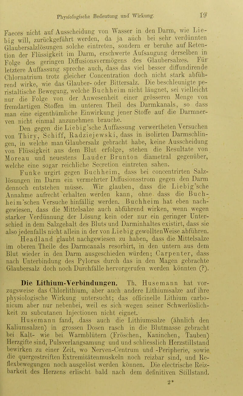 Faeces nicht auf Ausscheidung von Wasser in den Darm, wie Lie- big will, zurückgeführt werden, da ja auch bei sehr verdünnten Glaubersalzlösungen solche eintreten, sondern er beruhe auf ßeten- tion der Flüssigkeit im Darm, erschwerte Aufsaugung derselben in Folo-e des geringen Diffusionsvermögens des Glaubersalzes. Für- letztere Auffassung spreche auch, dass das viel besser diffundirende Chlornatrium trotz gleicher Concentration doch nicht stark abfüh- rend wirke, wie das Glauber- oder Bittersalz. Die beschleunigte pe- ristaltische Bewegung, welche Buch heim nicht Läugnet, sei vielleicht nur die Folge von der Anwesenheit einer grösseren Menge von fremdartigen Stoffen im unteren Theil des Darmkanals, so dass man eine eigenthümliche Einwirkung jener Stoffe auf die Darmner- ven nicht einmal anzunehmen brauche. Den gegen die Liebig'sehe Auffassung verwertheten Versuchen von Thiry, Schiff, Radziej ewski, dass in isolirten Darmschlin- gen, in welche man Glaubersalz gebracht habe, keine Ausscheidung von'Flüssigkeit aus dem Blut erfolge, stehen die Resultate von Moreau und neuestens Lander Brunton diametral gegenüber, welche eine sogar reichliche Secretion eintreten sahen. Funke urgirt gegen Buch heim, dass bei concentrirten Salz- lösungen im Darm ein vermehrter Drffusionsstrom gegen den Darm dennoch entstehen müsse. Wir glauben, dass die Lieb ig'sehe Annahme aufrecht erhalten werden kann, ohne dass die Buch- heim'sehen Versuche hinfällig werden. Buchheim hat eben nach- gelesen, dass die Mittelsalze auch abführend wirken, wenn wegen starker Verdünnung der Lösung kein oder nur ein geringer Unter- schied in dem Salzgehalt des Bluts und Darminhaltes existirt, dass sie also jedenfalls nicht allein in der von Liebig gewoUtenWeise abführen. Headland glaubt nachgemesen zu haben, dass die Mittelsalze im oberen Theile des Darmcanals resorbirt, in den untern aus dem Blut meder in den Darm ausgeschieden würden; Carpenter, dass nach Unterbindung des Pylorus durch das in den Magen gebrachte Glaubersalz doch noch Durchfälle hervorgerufen werden könnten (?). Die Lithium-Verbiiidimgen. Th. Husemann hat vor- zugsweise das Chlorlithium, aber auch andere Lithiumsalze auf ihre physiologische Wirkung untersucht; das officinelle Lithium carbo- nicum aber nur nebenbei, weil es sich nvegen seiner Schwerlöslich- keit zu subcutanen Injectionen nicht eignet. Husemann fand, dass auch die Lithiumsalze (ähnlich den Kaliumsalzen) in grossen Dosen rasch in die Blutmasse gebracht bei Kalt- wie bei Warmblütern (Fröschen, Kaninchen, Tauben) Herzgifte sind, Pulsverlangsamung und und schliesslich Herzstillstand bewirken zu einer Zeit, wo Nerven-Centrum und -Peripherie, sowie die quergestreiften Extremitätenmuskeln noch reizbar sind, und Re- flexbewegungen noch ausgelöst werden können. Die electrische Reiz- barkeit des Herzens erlischt bald jiach dem definitiven Si^illstand. 2*
