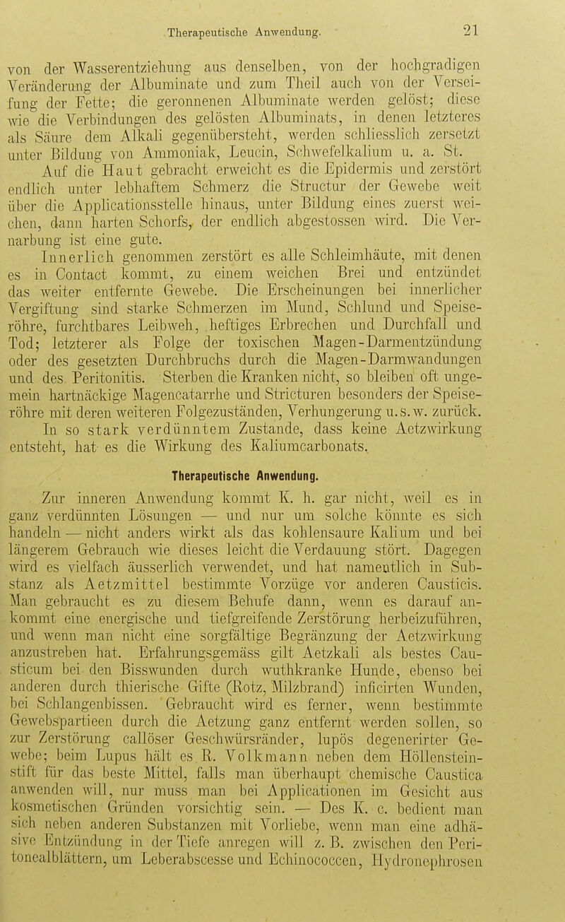 von der Wasserentziehung aus denselben, von der hochgradigen Veränderung der Alburainate und zum Theil auch von der Versei- fung der Fette; die geronnenen Albuminate werden gelöst; diese me die Verbindungen des gelösten Albuminats, in denen letzteres als Säure dem Alkali gegenübersteht, werden schliesslich zersetzt unter Bildung von Ammoniak, Leucin, Schwefelkalium u. a. St. Auf die Haut gebracht erweicht es die Epidermis und zerstört endlich unter lebhaftem Schmerz die Structur der Gewebe weit über die Applicationsstelle hinaus, unter Bildung eines zuerst wei- chen, dann harten Schorfs, der endlich abgestossen ^vird. Die Ver- narbung ist eine gute. Innerlich genommen zerstört es alle Schleimhäute, mit denen es in Contact kommt, zu einem Aveichen Brei und entzündet das weiter entfernte Gewebe. Die Erscheinungen bei innerlicher Vergiftung sind starke Schmerzen im Mund, Schlund und Speise- röhre, furchtbares LeibAveh, heftiges Erbrechen und Durchfall und Tod; letzterer als Folge der toxischen Magen-Darmentzündung oder des gesetzten Durchbruchs durch die Magen-DarmWandungen und des Peritonitis. Sterben die Kranken nicht, so bleiben oft unge- mein hartnäckige Magencatarrhe und Stricturen besonders der Speise- röhre mit deren weiteren Folgezuständen, Verhungerung u.s.w. zurück. In so stark verdünntem Zustande, dass keine Aetzwirkung entsteht, hat es die Wirkung des Kaliumcarbonats. Therapeutische Anwendung. Zur inneren Anwendung kommt IL h. gar nicht, weil es in ganz verdünnten Lösungen — und nur um solche könnte es sich handeln — nicht anders wirkt als das kohlensaure Kalium und bei längerem Gebrauch wie dieses leicht die Verdauung stört. Dagegen wird es vielfach äusserlich verwendet, und hat namentlich in Sub- stanz als Aetzmittel bestimmte Vorzüge vor anderen Causticis. Man gebraucht es zu diesem Behufe dann, wenn es darauf an- kommt eine energische und tiefgreifende Zerstörung herbeizuführen, und wenn man nicht eine sorgfältige Begränzung der Aetzwirkung anzustreben hat. Erfahrungsgemäss gilt Aetzkali als bestes Cau- sticum bei den Bisswunden durch wuthkranke Hunde, ebenso bei anderen durch thierische Gifte (Rotz, Milzbrand) inficirten Wunden, bei Schlangenbissen. Gebraucht -wird es ferner, wenn bestimmte Gewebspartieen durch die Aetzung ganz entfernt werden sollen, so zur Zerstörung callöser Geschwürsränder, lupös degenerirter Ge- webe; beim Lupus hält es R. Volk mann neben dem Höllenstein- stift Rir das beste Mittel, falls man überhaupt chemische Caustica anwenden will, nur muss man bei Applicationen im Gesicht aus kosmetischen Gründen vorsichtig sein. — Des K. c. bedient man sich neben anderen Substanzen mit Vorliebe, wenn man eine adhä- sive Entzündung in der Tiefe anregen will z. B. zwischen den Peri- toneal blättern, um Leberabscesse und Echinococcen, Hydronephrosen