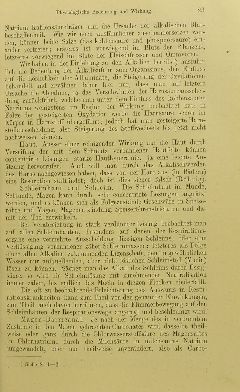 Natrium Kohlensäureträger und die Ursache der alkalischen Blut- beschaffenheit. Wie wir noch ausführlicher auseinandersetzen wer- den, können beide Salze (das kohlensaure und phosphorsaure) ein- ander vertreten; ersteres ist vorwiegend im Blute der Pflanzen-, letzteres vorwiegend im Blute der Fleischfresser und Omnivoren. Wir haben in der Einleitung zu den Alkalien bereits ausführ- lich die Bedeutung der Alkalizufuhr zum Organismus, den Einfluss auf die Löslichkeit der Albuminate, die Steigerung der Oxydationen behandelt und erwähnen daher hier nur, dass man auf letztere Ursache die Abnahme, ja das Verschwinden der Harnsäureausschei- dung zurückführt, welche man unter dem Einfluss des kohlensauren Natriums wenigstens im Beginn der Wirkung beobachtet hat; in Folge der gesteigerten Oxydation werde die Harnsäure schon im Körper in Harnstoff übergeführt; jedoch hat man gesteigerte Harn- stoffausscheidung, also Steigerung des Stoffwechsels bis jetzt nicht nachweisen können. Haut. Ausser einer reinigenden Wirkung auf die Haut durch Verseifung der mit dem Schmutz verbundenen Hautfette können concentrirte Lösungen starke Hauthyperämie, ja eine leichte An- ätzung hervorrufen. Auch ^vill man durch das Alkalischwerden des Harns nachgewiesen haben, dass von der Haut aus (in Bädern) eine Resorption stattfindet; doch ist dies sicher falsch (Röhrig). Schleimhaut und Schleim. Die Schleimhaut im Munde, Schlünde, Magen kann durch sehr concentrirte Lösungen angeätzt werden, und es können sich als Folgezustände Geschwüre in Speise- röhre und Magen, Magenentzündung, Speiseröhrenstricturen und da- mit der Tod entwickeln. Bei Verabreichung in stark verdünnter Lösung beobachtet man auf allen Schleimhäuten, besonders auf denen der Respirations- organe eine vermehrte Ausscheidung flüssigen Schleims, oder eine Verflüssigung vorhandener zäher Schleimmassen; letzteres als Folge einer allen Alkalien zukommenden Eigenschaft, den im gewöhnlichen Wasser nur aufquellenden, aber nicht löslichen Schleimstoff (Mucin) lösen zu können. Sättigt man das Alkali des Schleims durch Essig- säure, so wird die Schleimlösung mit zunehmender Neutralisation immer zäher, bis endlich das Mucin in dicken Flocken niederfällt. Die oft zu beobachtende Erleichterung des Auswurfs in Respi- rationskrankheiten kann zum Theil von den genannten Einwirkungen, zum Theil auch davon herrühren, dass die Flimmerbewegung auf den Schleimhäuten der Respirationswege angeregt und beschleunigt wird. Magen-Darmcanal. Je nach der Menge des in verdünntem Zustande in den Magen gebrachten Carbonates wird dasselbe theil- weise oder ganz durch die Chlorwasserstoffsäure des Magensaftes in Chlornatrium, durch die Milchsäure in milchsaures Natrium umgewandelt, oder nur theilweise unverändert, also als Carbo- ') Siehe S. 1—3.