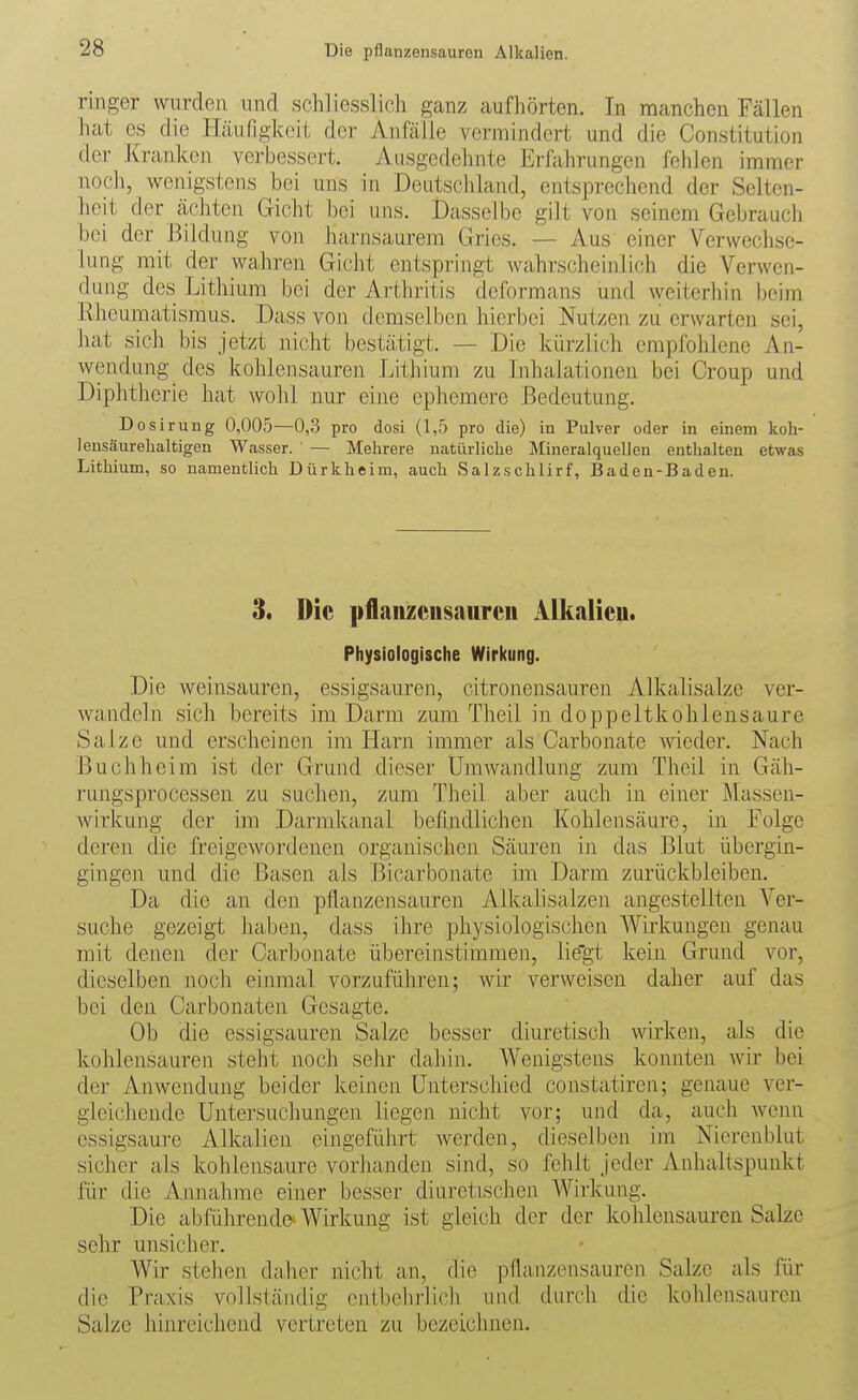 ringer wurden und schliesslich ganz aufhörten. Tn manchen Fällen hat es die Häufigkeit der Anfälle vermindert und die Constitution der Kranken verbessert. Ausgedehnte Erfahrungen fehlen immer noch, wenigstens bei uns in Deutschland, entsprechend der Selten- heit der ächten Gicht bei uns. Dasselbe gilt von seinem Gebrauch bei der Bildung von harnsaurem Gries. — Aus einer Verwechse- lung mit der wahren Gicht entspringt wahrscheinlich die Verwen- dung des Lithium bei der Arthritis deformans und Aveiterhin beim Rheumatismus. Dass von demselben hierbei Nutzen zu erwarten sei, hat sich bis jetzt nicht bestätigt. — Die kürzlich empfohlene An- wendung des kohlensauren Lithium zu Inhalationen bei Croup und Diphtherie hat wohl nur eine ephemere Bedeutung. Dosirung 0,005—0,3 pro dosi (1,5 pro die) in Pulver oder in einem koh- lensäurehaltigen Wasser. — Mehrere natürliche Mineralquellen enthalten etwas Lithium, so namentlich Dürkheim, auch Salzschlirf, Baden-Baden. 3. Die pflaiizciisaiircii AlLalieu. Physiologische Wirl(ung. Die weinsauren, essigsauren, citronensauren Alkalisalze ver- wandeln sich bereits im Darm zum Theil in doppeltkohlensaure Salze und erscheinen im Harn immer als Carbonate wieder. Nach Buch heim ist der Grund dieser Umwandlung zum Theil in Gäh- rungsprocessen zu suchen, zum Theil aber auch in einer ]\Iassen- wirkung der im Darmkanal befindlichen Kohlensäure, in Folge deren die freigewordenen organischen Säuren in das Blut Übergin- gingen und die Basen als Bicarbonate im Darm zurückbleiben. Da die an den pflanzensauren Alkalisalzen angestellten Ver- suche gezeigt haben, dass ihre physiologischen Wirkungen genau mit denen der Carbonate übereinstimmen, lie'gt kein Grund vor, dieselben noch einmal vorzuführen; wir verweisen daher auf das bei den Carbonaten Gesagte. Ob die essigsauren Salze besser diuretisch wrken, als die kohlensauren steht noch sehr dahin. Wenigstens konnten wir bei der Anwendung beider keinen Unterschied constatiren; genaue ver- gleichende Untersuchungen liegen nicht vor; und da, auch wenn essigsaure Alkalien eingeführt werden, dieselben im Nierenblut sicher als kohlensaure vorhanden sind, so fehlt jeder Anhaltspunkt für die Annahme einer besser diuretischen AVirkung. Die abführend©' Wirkung ist gleich der der kohlensauren Salze sehr unsicher. Wir stehen daher nicht an, die pflanzensauren Salze als für die Praxis vollständig entbehrlich und durch die kohlensauren Salze hinreichend vertreten zu bezeichnen.
