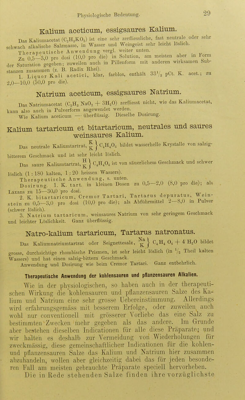 Kalium aceticum, essigsaures Kalium. Das Kaliumacetat (UH3KO.,) ist eine sehr zerfliessliche, fast neutrale oder sehr schwach alkalische Salzmasse, in Wasser und Weingeist sehr leicht löslich. Therapeutische Anwendung vergl. weiter unten. _ Zu 0 5—3 Ü pro dosi (10,0 pro die) in Solution, am meisten aber in Form der Saturation gegeben; zuweilen auch in Pillenform mit anderen wirksamen Sub- stanzen zusammen (z. B. Radix Rhei). 1. Liquor Kali acetici, klar, farblos, enthalt 33/g pCt. K. acet., zu 2,0—10,0 (50,0 pro die). Natrium aceticum, essigsaures Natrium. Das Natriumacetat (C^Hg NaO, + SH^O) zerfliesst nicht, wie das Kaliumacetat, kann also auch in Pulverform angewendet werden. Wie Kalium aceticum — überflüssig. Dieselbe Dosirung. Kalium tartaricum et bitartaricum, neutrales und saUres weinsaures Kalium. Das neutrale Kaliumtartrat, ^ j C,H,0, bildet wasserhelle Krystalle von salzig- bitterem Geschmack und ist sehr leicht löslich. Das saure Kaliumtartrat, ^ j C4H,06 ist von säuerlichem Geschmack und schwer löslich (1:180 kalten, 1: 20 heissen Wassers). Therapeutische Anwendung, .s. unten. ^ ^ „ ^ n x Dosirung. 1. K. tart. in kleinen Dosen zu 0,5—2,0 (8,0 pro die); als Laxans zu 15—30,0 pro dosi. . w • 2 K bitartaricum, Cremor Tartari, Tartarus depuratus. Wein- st ein zu 0,5-3,0 pro dosi (10,0 pro die); als Abführmittel 2-8,0 in Pulver (schwer löslich). . ^ i 1 3. Natrium tartaricum, weinsaures Natrium von sehr geringem Geschmack und leichter Lüslichkeit. Ganz überflüssig. Natro-kalium tartaricum, Tartarus natronatus. Das Kaliumnatriumtartrat oder Seignettesalz, | C4H4 0« + ^ H2O bildet grosse, durchsichtige rhombische Prismen, ist sehr leicht löslich (in V2 Theil kalten Wassers) und hat einen salzig-bittern Geschmack. Anwendung und Dosirung wie beim Cremor Tartari. Ganz entbehrlich. Therapeutische Anwendung der kohlensauren und pflanzensauren Alkalien. Wie in dex physiologisclien, so haben auch in der therapeuti- schen Wirkung die kohlensauren und pflanzensauren Salze des Ka- lium und Natrium eine sehr grosse Uehereinstimmung. Allerdings wird erfahrungsgemäss mit besserem Erfolge, oder zuweilen auch wohl nur conventiouell mit grösserer A^orliebe das eine Salz zu bestimmten Zwecken mehr gegeben als das andere. Im Grunde aber bestehen dieselben Indicationen für alle diese Präparate; und Avir hailteh es deshalb zur Vermeidung von Wiederholungen für zweckmässig, diese gemeinschaftliclieir Indicationen für die kolilen- und pflanzensauren Salze das Kalium und Natrium hier zusammen abzuhandeln, wollen aber gleichzeitig dabei das für jeden besonde- ren Eall am meisten gebrauchte Präparate speciell her verlieben. Die in Rede stehenden Salze finden ihre vorzüglichste