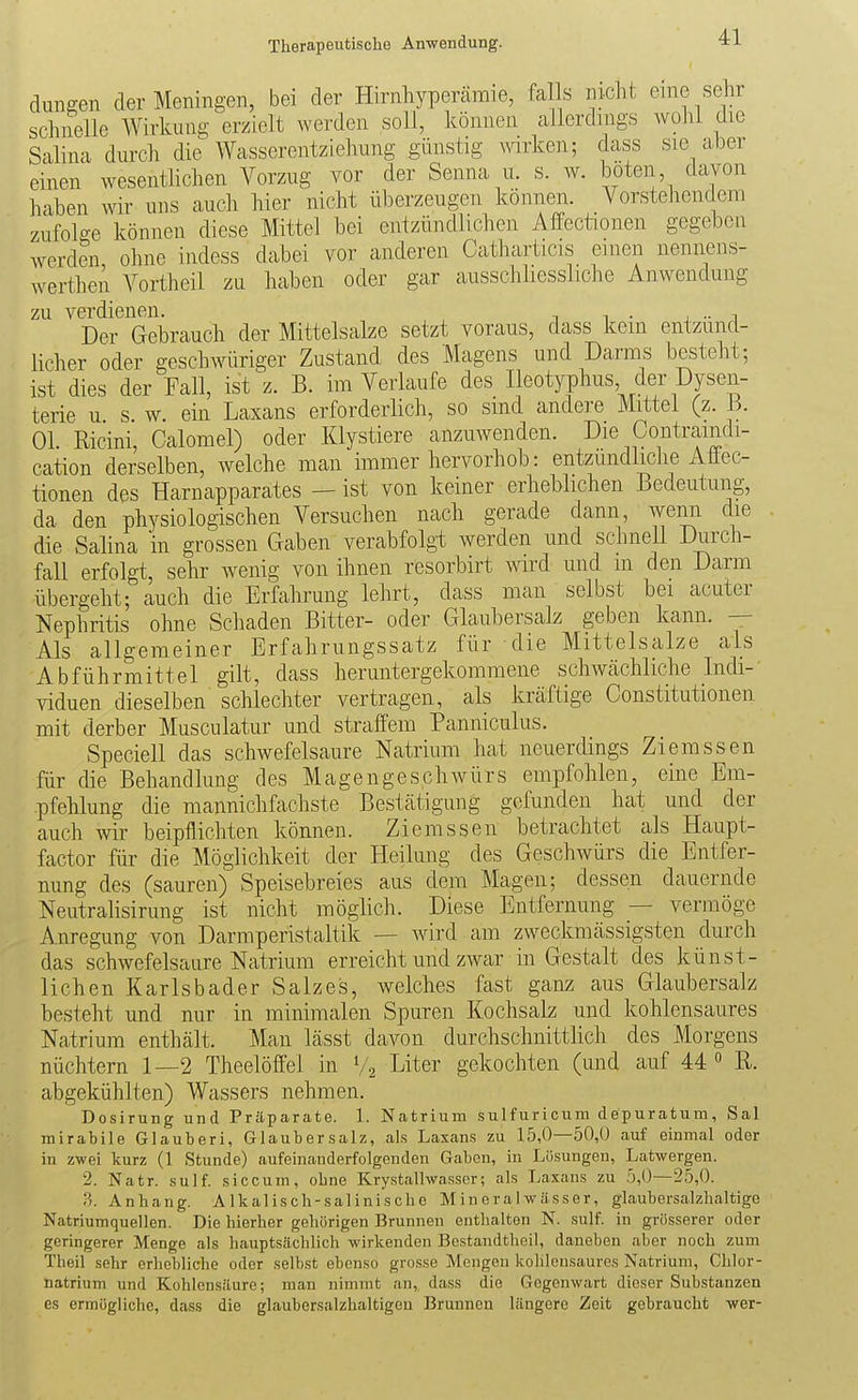 düngen der Meningen, bei der Hirnhypercämie, fa s nicht eine sehr schnelle Wirkung erzielt werden soll, können allerdings wohl die Salina durch die Wasserentziehung günstig wirken; dass sie aber einen wesentlichen Vorzug vor der Senna u. s. w. boten, davon haben wir uns auch hier nicht überzeugen können. Vorstehendem zufolge können diese Mittel bei entzündlichen Afiectionen gegeben werden ohne indess dabei vor anderen Catharticis einen nennens- werthen Vortheil zu haben oder gar ausschliessliche Anwendung zu verdienen. , i i • j •• i Der Gebrauch der Mittelsalze setzt voraus, dass kein entzünd- licher oder geschwüriger Zustand des Magens und Darms besteht; ist dies der Fall, ist z. B. im Verlaufe des Ileotyphus der Dysen- terie u s. w. ein Laxans erforderlich, so sind andere Mittel (z. 3. Ol. Ricini, Calomel) oder Klystiere anzuwenden. Die Oontramdi- cation derselben, welche man immer hervorhob: entzundliclie Affec- tionen des Harnapparates — ist von keiner erheblichen Bedeutung, da den physiologischen Versuchen nach gerade dann, wenn die die Salina in grossen Gaben verabfolgt werden und schneU Durch- fall erfolgt, sehr wenig von ihnen resorbirt wird und m den Darm übergeht; auch die Erfahrung lehrt, dass man selbst bei acuter Nephritis ohne Schaden Bitter- oder Glaubersalz geben kann. — Als allgemeiner Erfahrungssatz für die Mittelsalze als Abführmittel gilt, dass heruntergekommene scliwcächliche Indi- viduen dieselben schlechter vertragen, als kräftige Constitutionen mit derber Musculatur und straffem Panniculus. Speciell das schwefelsaure Natrium hat neuerdings Ziemssen für die Behandlung des Magengesphwürs empfohlen, eine Em- pfehlung die mannichfachste Bestcätigung gefunden hat und der auch wir beipflichten können. Ziemssen betrachtet als Haupt- factor für die Möglichkeit der Heilung des GeschAvürs die Entfer- nung des (sauren) Speisebreies aus dem Magen; dessen dauernde Neutralisirung ist nicht möglich. Diese Entfernung — vermöge Anregung von Darmperistaltik — Avird am zwecknicässigsten durch das schAvefelsaure Natrium erreicht und zAvar in Gestalt des künst- lichen Karlsbader Salzes, welches fast ganz aus Glaubersalz besteht und nur in minimalen Spuren Kochsalz und kohlensaures Natrium enthält. Man lässt davon durchschnittlich des Morgens nüchtern 1—2 Theelöffel in V2 Liter gekochten (und auf 44  R. abgekühlten) Wassers nehmen. Dosirung und Präparate. 1. Natrium sulfuricum depuratum, Sal mirabile Glauberi, Glaubersalz, als Laxans zu 15,0—50,0 auf einmal oder in zwei kurz (1 Stunde) aufeinanderfolgenden Gaben, in Lösungen, Latwergen. 2. Natr. sulf. siccum, ohne Krystallwasser; als Laxans zu 5,0—25,0. .3. Anhang. A Ikal isch-salinisobe Mineralwässer, glaubersalzhaltigo Natriumquellen. Die hierher gehörigen Brunnen enthalten N. sulf. in grösserer oder geringerer Menge als hauptsächlich wirkenden Bcstandtheil, daneben aber noch zum Theil sehr erhebliche oder selbst ebenso grosse Mengen kohlensaures Natrium, Chlor- natrium und Kohlensäure; man nimmt an, dass die Gegenwart dieser Substanzen es ermögliche, dass die glaubersalzhaltigcn Brunnen längere Zeit gebraucht wer-