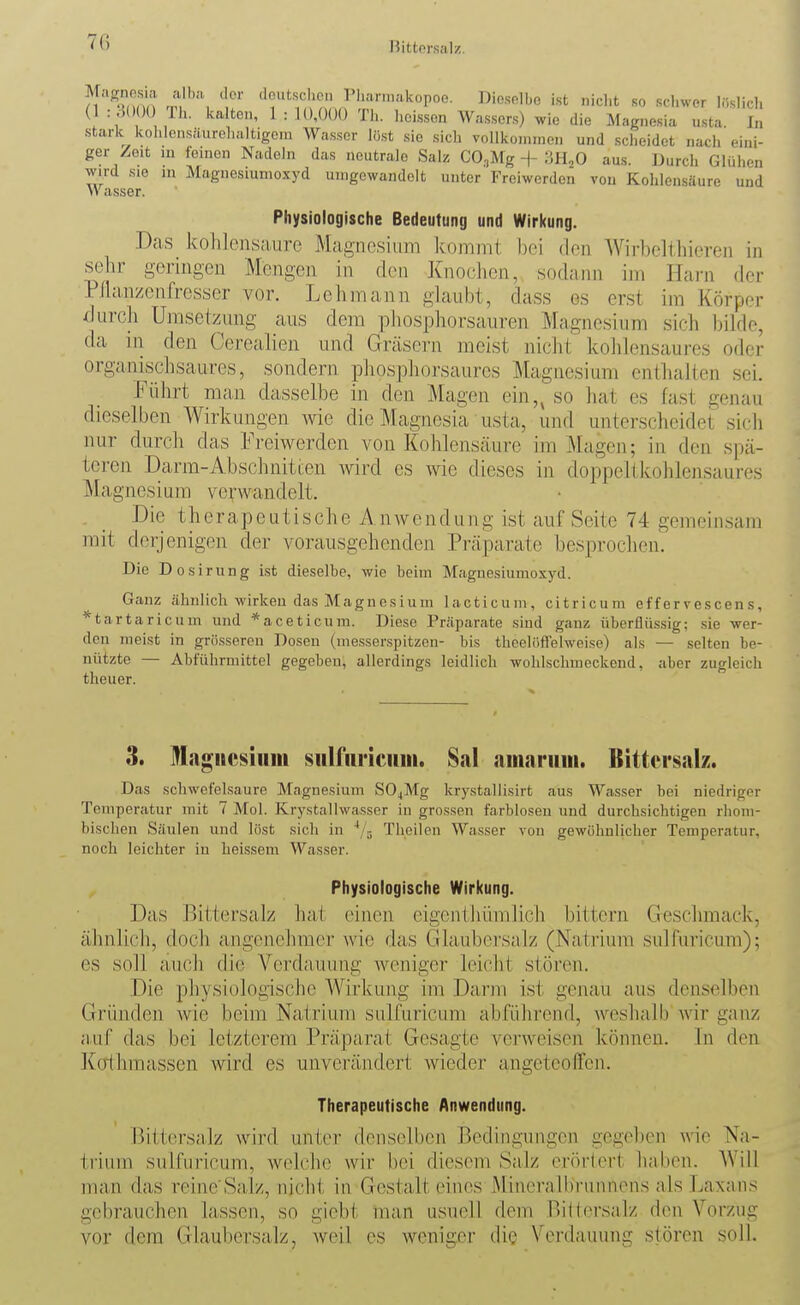 7(i Bittersalz. n a t \ n , ''••'-•'•'■•ikopoo. Dieselbe i.st nicht so schwer löslich (1 : 3()00 Th. kalten, 1 : U),0()(} Th. hci.ssen Wa.s.sers) wie die Magnesia usta In stark kohlcnsfturehaltigoni Wa.sscr lö.st sie sich vollkoniinen und .scheidet nach eini- ger Zeit m feinen Nadeln das neutrale Salz CO,,Mg -\- m^O aus. Durch Glühen wird sie in Magnesiunioxyd umgewandelt unter Freiwerden von Kohlensäure und Wasser. Physiologische Bedeutung und Wirkung. Das kohlensaure Magnesium kommt bei den Wirbclthicren in sehr geringen Mengen in den Knochen, sodann im Harn der Pllanzcnfrcsscr vor. Lehmann glaubt, da.ss es erst im Körper ^liirch Umsetzung aus dem phospliorsauren Magnesium sich bilde, da in den Cerealien und Gräsern meist nicht kohlensaures oder organischsaures, sondern phosphorsaurcs Magnesium enthalten sei. Führt man dasselbe in den Magen ein,, so hat es fast genau dieselben Wirkungen w die Magnesia usta, und unterscheidet sicli nur durch das Freiwerden von Kohlenscäuro im Magen; in den spä- teren Darm-Abschnitt;en wird es wie dieses in doppeltkohlensaures Magnesium verwandelt. . _ Die therapeutische Anwendung ist auf Seite 74 gemein.sam mit derjenigen der vorausgehenden Präparate besprochen. Die Dosirung ist dieselbe, wie beim Maguesiumoxyd. Ganz ähnlich wirken das Magnesium lacticuni, citricum efferrescens, ^tartaricum und *aceticum. Diese Präparate sind ganz überflüssig; sie wer- den nieist in grö.sseren Dosen (messer.spitzen- bis theelöflfelweise) als — selten be- nützte — Abführmittel gegeben, allerdings leidlich wohlschmeckend, aber zugleich theuer. 3. Magiicsiiiiii siilfiiriciiiii. 8al nmaruiii. Bittersalz. Das schwefelsaure Magnesium S04Mg krystallisirt aus Wasser bei niedriger Temperatur mit 7 Mol. Krystallwasser iu grossen farblosen und durchsichtigen rhom- bischen Säulen und löst sich in ''/j Theilen Wasser von gewöhnlicher Temperatur, noch leichter iu heissem Wasser. Physiologische Wirkung. Das Bittersalz ha( einen eigenthümlich bittern Geschmack, ähnlich, doch angenehmer wie das Glaubersalz (Natrium sulfuricum); es soll au(;li die Verdauung weniger leicht stören. Die physiologische Wirkung im Darm ist genau aus denselben Gründen wie beim Natrium sulfuricum abführend, weshalb'wir ganz a.uf das bei letzterem Präparat Gesagte verweisen können. In den Ko'thmassen wird es unverändert wieder angeteofTen. Therapeutische Anwendung. Bittersalz wird unter denselben Bedingungen gegeben wie Na- trium sulfuricum, welche wir bei diesem Salz erörtert haben. Will man das reinc Salz, nicht in Gestalt eines Mineralbrunnens als Laxans gebrauchen lassen, so giebt man usuell dem Biltci\salz den Vorzug vor dem Glaubersalz, weil es weniger die Verdauung stören soll.