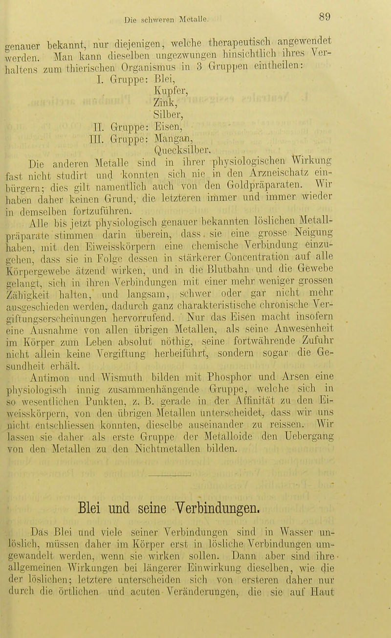 Die schweren Metalle. genauer bekannt, nur diejenigen, welche therapeutisch^ angewendet werden. Man kann dieselben ungezwungen hinsichtlich ihres Ver- haltens zum thierischen Organismus in 3 Gruppen eintheilen: I. Gruppe: Blei, Kupfer, Zink, Silber, II. Gruppe: Eisen, III. Gruppe: Mangan, Quecksilber. Die anderen Metalle sind in ihrer physiologischen Wirkung fast nicht studirt und konnten sich nie in den Arzneischatz ein- bürgern; dies gilt namentlich auch von den Goldprcäparaten. Wir haben daher keinen Grund,- die letzteren iniimer und immer wieder in demselben fortzuführen. Alle bis jetzt physiologisch genauer bekannten löslichen Metall- pi-äparate stimmen darin überein, dass. sie eine grosse Neigung haben, mit den Eiweisskörpern eine chemische Verbindung einzu- ucheii, dass sie in Folge dessen in stärkerer Concentration auf alle KörpergeAvebe ätzend Avirken, und in die Blutbahn und die Gewebe gelangt, sicli in ihren Verbindungen mit einer mehr weniger grossen Zähigkeit halten, und langsam, schwer oder gar nicht mehr ausgescliieden werden, dadurch ganz charakteristische chronische Ver- giftungserscheinungen hervorrufend. Nur das Eisen macht insofern eine Ausnahme von allen übrigen Metallen, als seine Amvesenheit im Körper zum Leben absolut nöthig, seine fortwährende Zufuhr nicht allein keine Vergiftung herbeiführt, sondern sogar die Ge- sundheit erhält. Antimon und Wismuth bilden mit Phosphor und Arsen eine physiologisch innig zusammenhängende Gruppe, welche sich in so'wesentlichen Punkten, z. B. gerade in der Affinität zu den Ei^ Weisskörpern, von den übrigen Metallen unterscheidet, dass wir uns nicht entschliessen konnten, dieselbe auseinander zu reissen. Wir lassen sie daher als erste Gruppe der Metalloide den Uebergang von den Metallen zu den Nichtmetallen bilden. Blei und seine Verbindungen. Das .Blei und viele seiner Verbindungen sind in Wasser un- löslich, müssen daher im Körper erst in lösliche Verbindungen um- gewandelt werden, wenn sie wirken sollen. Dann a,ber sind ihre ■ allgemeinen Wirkungen bei längerer Einwirkung dieselben, wie die der löslichen; letztere unterscheiden sich von ersteren daher nur durch die örtlichen uiid acuten Veränderungen, die sie auf Haut