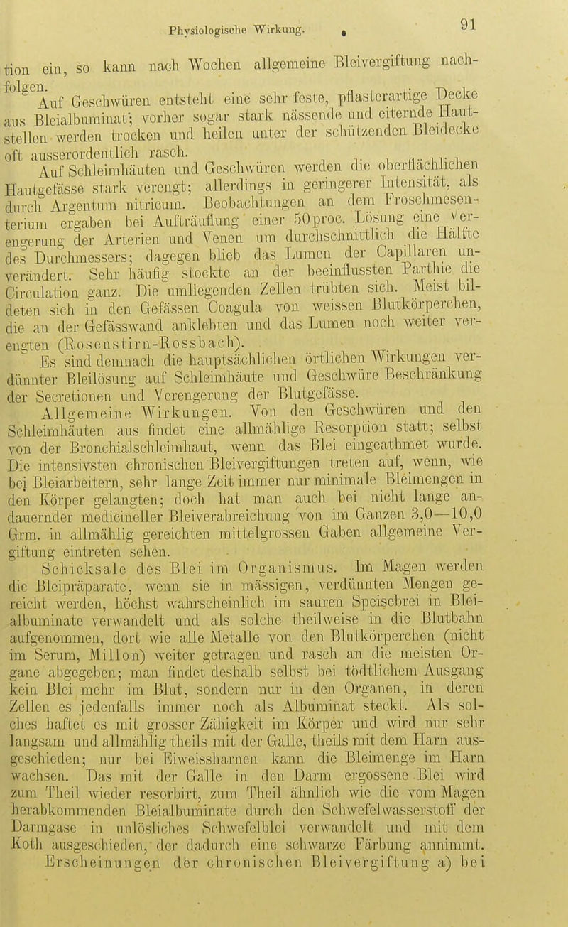 tion ein, so kann nach Wochen allgemeine Bleivergiftung nach- ^°^^^Auf Geschwüren entsteht eine sehr feste, pflasterartige Decke aus Bleialbuminaf; vorher sogar stark nässende und eiternde llaut- stellen werden trocken und heilen unter der schützenden Bicidecke oft ausserordentlich rasch. n- n- i Auf Schleimhäuten und Geschwüren werden die oberäachlichen I-Iautgefässe stark verengt; allerdings in geringerer Intensität, als durch Argenlum nitricum. Beobachtungen an dem Froschmesen- terium ergaben bei Aufträiiflung' einer 50 proc. Lösung eine Ver- eno-erung der Arterien und Venen um durchschnitthch die Maitte des Durchmessers; dagegen blieb das Lumen der Capülaren un- verändert. Sehr häufig stockte an der beeinflussten Parthie die Circulation ganz. Die umliegenden Zellen trübten sich. Meist bil- deten sich in den Gefässen Coagula von weissen Blutkörperchen, die an der Gefässwand anklebten und das Lumen noch weiter ver- engten (Bosenstirn-Rossbach). Es sind demnach die hauptsächlichen örtlichen Wirkungen ver- dünnter Bleilösung auf Schleimhäute und Geschwüre Beschränkung der Secretionen und Verengerung der Blutgefässe. Allgemeine Wirkungen. Von den Geschwüren und den Schleimhäuten aus findet eine allmählige Resorption statt; selbst von der Bronchialschleimhaut, wenn das Blei eingeathmet wurde. Die intensivsten chronischen Bleivergiftungen treten auf, wenn, wie bei Bleiarbeitern, sehr lange Zeit immer nur minimale Bleimengen in den Körper gelangten; doch hat man auch bei nicht lange an- dauernder medicineller Bleiverabreichung von im Ganzen 3,0—10,0 Grra. in allmählig gereichten mittelgrossen Gaben allgemeine Ver- giftung eintreten sehen. Schicksale des Blei im Organismus. Im Magen werden die Bleipräparate, Avenn sie in mässigen, verdünnten Mengen ge- reicht werden, höchst Avahrscheinlich im sauren Speisebrei in Blei- albuminate verwandelt und als solche theilweise in die Blutbahn aufgenommen, dort wie alle Metalle von den Blutkörperchen (nicht im Senim, Millen) weiter getragen und rasch an die meisten Or- gane abgegeben; man findet deshalb selbst bei tödtlichem Ausgang kein Blei mehr im Blut, sondern nur in den Organen, in deren Zellen es jedenfalls immer noch als Albuminat steckt. Als sol- ches haftet es mit grosser Zähigkeit im Körper und wird nur sehr langsam und allmählig theils mit der Galle, theils mit dem Harn aus- geschieden; nur bei Eiweissharnen kann die ßleimenge im Harn wachsen. Das mit der Galle in den Darm ergossene Blei Avird zum Theil Avicder resorbirt, zum Theil ähnlich Avie die vom Magen herabkommenden Bleialbuminate durch den SchAvefelvvasserstoff der Darmgase in unlösliches Schwcfclblei verwandelt und mit dem Koth ausgeschieden, der dadurch eine scliwarze Färbung annimmt. Erscheinungen der chronischen Bleivergiftung a) bei