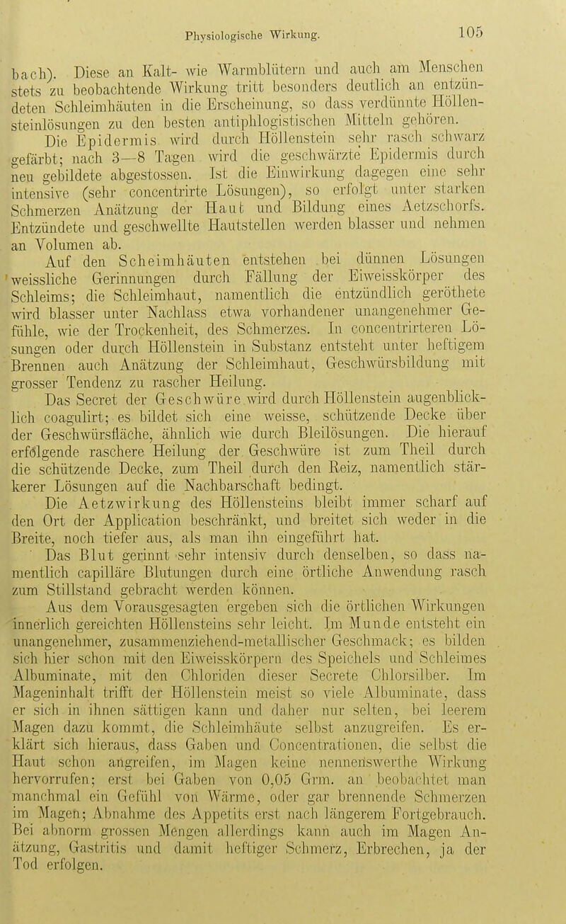 bach). Diese an Kalt- wie Warmblütern und auch am Menschen stets zu beobachtende Wirkung tritt besonders deutlich an entzün- deten Schleimhäuten in die Erscheinung, so dass verdünnte Hollen- steinlösungen zu den besten antiphlogistischen Mitteln gehören. Die Epidermis wird durch Höllenstein sehr rasch schwarz gefärbt; nach 3—8 Tagen wird die geschwärzte Epidermis durch neu gebildete abgestossen. Ist die Einwirkung dagegen eine sehr intensive (sehr concentrirte Lösungen), so erfolgt unter starken Schmerzen Anätzung der Haut und Bildung eines Aetzschorfs. Entzündete und geschwellte liautstellen werden blasser und nehmen an Volumen ab. Auf den Scheimhäuten entstehen bei dünnen Lösungen 'weissliche Gerinnungen durch Fällung der Eiweisskörper des Schleims; die Schleimhaut, namentlich die entzündlich geröthete wird blasser unter Nachlass etwa vorhandener unangenehmer Ge- fühle, wie der Trockenheit, des Schmerzes. In concentrirtereu Lö- sungen oder durch Höllenstein in Substanz entsteht unter heftigem Brennen auch Anätzung der Schleimhaut, Geschwürsbildung mit grosser Tendenz zu rascher Heilung. Das Secret der Geschwüre .wird durch Höllenstein augenblick- lich coagulirt; es bildet sich eine weisse, schützende Decke über der Geschwürsfläche, ähnlich wie durch Bleilösungen. Die hierauf erfolgende raschere Heilung der Geschwüre ist zum Theil durch die schützende Decke, zum Theil durch den Reiz, namentlich stär- kerer Lösungen auf die Nachbarschaft bedingt. Die Aetzwirkung des Höllensteins bleibt immer scharf auf den Ort der Application beschränkt, und breitet sich weder in die Breite, noch tiefer aus, als man ihn eingeführt hat. Das Blut gerinnt sehr intensiv durch denselben, so dass na- mentlich capilläre Blutungen durch eine örtliche Anwendung rasch zum Stillstand gebracht werden können. Aus dem Vorausgesagten ergeben sich die öi'tlichen Wirkungen innerlich gereichten Höllensteins sehr leicht. Im Munde entsteht ein unangenehmer, zusammenziehend-metallischer Geschmack; es bilden sich hier schon mit den Eiweisskörpern des Speichels und Schleimes Albuminate, mit den Chloriden dieser Secrete Chlorsilber. Im Mageninhalt trifft der Höllenstein meist so viele Albuminate, dass er sich in ihnen sättigen kann und daher nur selten, bei leerem Magen dazu kommt, die Schleimhäute selbst anzugreifen. Es er- klärt sich hieraus, dass Gaben und Concentrationen, die selbst die Haut schon angreifen, im Magen keine nenneriswerthe Wirkung hervorrufen; erst bei Gaben von 0,05 Grm. an beobachtet man manchmal ein Gefühl von Wärme, oder gar brennende Schmerzen im Magen; Abnahme des Appetits erst nacJi längerem Fortgebrauch. Bei abnorm grossen Mengen allerdings kann auch im Magen An- ätzung, Gastritis und damit heftiger Schmerz, Erbrechen, ja der Tod erfolgen.