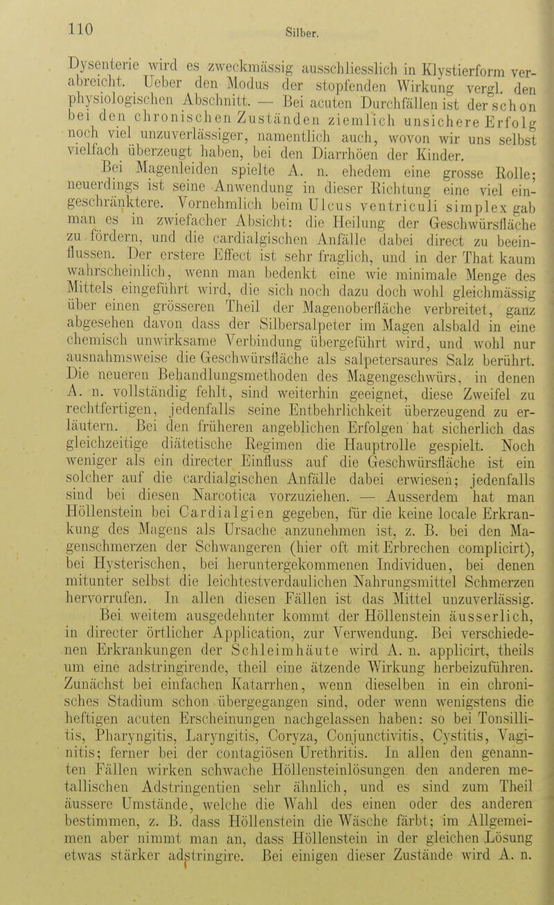 Dysenterie wird es zweckmässig ausscliliesslich in Klystierform ver- abreiclit. Ucber den Modus der stüpCenden Wirkung vergl den physiologischen Abschnitt. — Bei cuuten Durchfällen ist der schon bei den chronischen Zuständen ziemlich unsichere Erfolg noch viel unzuverlässiger, namcntlicli auch, wovon wir uns selbst vielfach uberzeugt haben, bei den Diarrliöen der Kinder. Bei Magenleiden spielte A. n. ehedem eine grosse Rolle; neuerdings ist seine Anwendung in dieser Richtung eine viel ein- geschränktere. Vornehmlich beim Ulcus ventriculi siraplex gab man es in zwiefacher Absicht: die Heilung der Geschwürsfläche zu fordern, und die cardialgischen Anfälle dabei direct zu beein- flussen. Der erstere Effect ist sehr fraglich, und in der That kaum wahrscheinlich, wenn man bedenkt eine wie minimale Menge des Mittels eingeführt wird, die sich noch dazu doch wohl gleichmässig über einen grösseren Theil der Magenoberfläche verbreitet, ganz abgesehen davon dass der Silbersalpeter im Magen alsbald in eine chemisch unwirksame A^erbindung übergeführt wird, und wohl nur ausnahmsweise die Geschwürsfläche als salpetersaures Salz berührt. Die neueren Behandlungsmethoden des Magengeschwürs, in denen A. n. vollständig fehlt, sind weiterhin geeignet, diese Zweifel zu rechtfertigen, jedenfalls seine Entbehrlichkeit überzeugend zu er- läutern. Bei den früheren angeblichen Erfolgen hat sicherlich das gleichzeitige diätetische Regimen die Hauptrolle gespielt. Noch weniger als ein directer Einfluss auf die Geschwürsfläche ist ein solcher auf die cardialgischen Anfälle dabei erwiesen; jedenfalls sind bei diesen Narcotica vorzuziehen. — Ausserdem hat man Höllenstein bei Cardialgien gegeben, für die keine locale Erkran- kung des Magens als Ursache anzunehmen ist, z. B. bei den Ma- genschmerzen der Schwangeren (hier oft mit Erbrechen complicirt), bei Hysterischen, bei heruntergekommenen Individuen, bei denen mitunter selbst die leichtestverdaulichen Nahrungsmittel Schmerzen hervorrufen. In allen diesen Fällen ist das Mittel unzuverlässig. Bei weitem ausgedehnter kommt der Höllenstein äusserlich, in directer örtlicher Application, zur Verwendung. Bei verschiede- nen Erkrankungen der Schleimhäute wird A. n. applicirt, theils um eine adstringirende, theil eine ätzende Wirkung herbeizuführen. Zunächst bei einfachen Katarrhen, wenn dieselben in ein chroni- sches Stadium schon übergegangen sind, oder wenn wenigstens die heftigen acuten Erscheinungen nachgelassen haben: so bei Tonsilli- tis, Pharyngitis, Laryngitis, Coryza, Conjunctivitis, Cystitis, Vagi- nitis; ferner bei der contagiösen Urethritis. In allen den genann- ten Fällen wirken schwache Höllensteinlösungen den anderen me- tallischen Adstringentien sehr ähnlich, und es sind zum Theil äussere Umstände, welche die Wahl des einen oder des anderen bestimmen, z. B. dass Höllenstein die Wäsche färbt; im Allgemei- men aber nimmt man an, dass Höllenstein in der gleichen Lösung etwas stärker adstringire. Bei einigen dieser Zustände wird A. n.