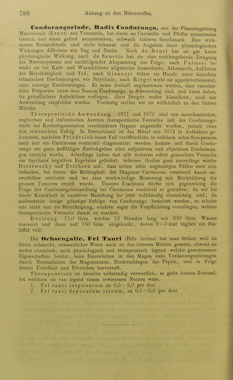 Coadiiraugorinde, Radix Coiiduran«o, aus der Pflanzengattung Macroscepis (Ernst) aus Venezuela, hat einen an Cascarille und Pfeffer erinnernden Gerucli und einen gelind aromatischen, schwach bitteren Geschmack. Ihre wirk- samen Bestandtheile sind nicht bekannt und die Angaben ihrer physiologischen Wirkungen differiren wie Tag und Nacht. Nach de Renzi hat sie gar keine physiologische Wirkung, nach de Sanctis hat sie eine vorübergehende Erregung des Nervensystems mit nachfolgender Abspannung zur Folge; nach Palmesi be- wirkt sie hei Kalt- und Warmblütern allgemeine Anaesthesie, Athemnoth, Aufhören der Herzthätigkeit und Tod; nach Gianuzzi tödtet sie Hunde unter denselben tetanischen Erscheinungen, wie Strychnin; nach Riege I wirkt sie appetitverbessernd, ohne sonstige Erscheinungen. Es muss deshalb angenommen werden, dass verschie- dene Präparate unter dem Namen Condurango in Anwendung sind, und kann daher, bis gründlichere Aufschlüsse vorliegen, diese Drogue weder klassificirt, noch zur Anwendung empfohlen werden. Vorläufig stellen wir sie willkürlich zu den bittern Mitteln. Therapeutische Anwendung. 1871 und 1872 sind von amerikanischen, englischen und italienischen Aerzten therapeutische Versuche mit der Condurango- rinde bei Krebsdegeneration verschiedener Organe angestellt worden, jedoch ohne den erwünschten Erfolg. In Deutschland ist das Mittel seit 1874 in Aufnahme ge- kommen, nachdem Friedreich einen Fall veröffentlicht, in welchem allen Symptomen nach nur ein Carcinoma ventriculi diagnosticirt werden konnte und durch Condu- rango ein ganz auffälliges Zurückgehen aller subjectiven und objectiven Erscheinun- gen erreicht wurde. Allerdings haben fast alle weiteren sofort gemachten Versuche ein durchaus negatives Ergebniss geliefert; indessen theilen ganz neuerdings wieder Drszewezky und Erichsen mit, dass neben zehn ungünstigen Fällen zwei sich befanden, bei denen die Richtigkeit der Diagnose Carcinoma ventriculi kaum an- zweifelbar erscheint und wo eine merkwürdige Besserung mit Rückbildung der grossen Tumoren erzielt wurde. Unseres Erachtens dürfte sich gegenwärtig die Frage der Condurangobehandlung bei Carcinoma ventriculi so gestalten: da wir bei dieser Krankheit in curativer Beziehung bis jetzt vollständig ohnmächtig sind, da andererseits einige günstige Erfolge von Condurango berichtet werden, so scheint uns nicht nur die Berechtigung, sondern sogar die Verpflichtung vorzuliegen, weitere therapeutische Versuche damit zu machen. Dtisirung, 15,0 Grm. werden 12 Stunden lang mit 300 Grm. Wasser macerirt und dann auf 150 Grm. eingekocht, davon 2—3 mal täglich ein Ess- lüftel voll. Die Ochseiigalle, Fei Tauri (Bilis bovina) hat man früher, weil sie bitter schmeckt, erstaunlicher Weise auch zu den bitteren Mitteln gesetzt, obwohl sie weder chemisch, noch physiologisch und therapeutisch irgend welche gemeinsamen Eigenschaften besitzt, heim Einverleiben in den Magen stets Verdauungsstörungen durch Neutralisiren der Magensäuren, Niederschlagen des Pepsin, und in Folge dessen Uebelkeit und Erbrechen hervorruft. Therapeutisch ist dieselbe vollständig verwerflich; es giebt keinen Zustand, bei welchem sie von irgend einem erwiesenen Nutzen wäre. 1. Fei tauri inspissatum zu 0,5—2,0 pro dosi. 2. Fei tauri depuratum siccum, zu 0,3—0,G pro dosi.