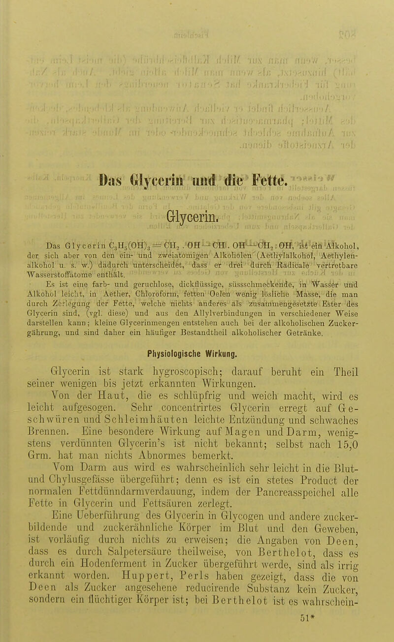 Das Glycerin iiiid die Fette. Glycerin. Das Glycerin CaH^iOE^i^-ÖSi .»ÖH^^Cffi. OEP^'Cfej:0fH,'46'^eiö'Alkohol, der sich aber von den ein- und zweia'toniigön Alkoholen'(Aetliylalkohol, Aethylen- alkohol u. s. w.) dadurch unterscheidet, dass er drei durch Radicale vertretbare Wasserstoffatome enthält. ^'^ ^•nl-j.J jiov yiiuii^JüiulJ lux tnioiiA tA, u. Es ist eine färb- und geruchlose, dickflüssige, süssschmefck'eÜÄe, ''^a's^^i^ ifiid Alkohol leiclit, in Aether, Chloroform, fetten Oeleu wenig lösliche Masse, die man durch Zerlegung der Fette, welche nichts anderes als zusammengesetzte Ester des Glycerin sind, (vgl. diese) und aus den Allylverbindungen in verschiedener Weise darstellen kann; kleine Glycerinmengen entstehen auch bei der alkoholischen Zucker- gährung, und sind daher ein häufiger Bestandtheil alkoholischer Getränke. Physiologische Wirkung. Glycerin ist stcark hygroscopisch; cLarauf beruht ein Theil seiner wenigen bis jetzt erkannten Wirkungen. Von der Haut, die es schlüpfrig und weich macht, wird es leicht aufgesogen. Sehr concentrirtes Glycerin erregt auf Ge- schwüren und Schleimhäuten leichte Entzündung und schwaches Brennen. Eine besondere Wirkung auf Magen und Darm, wenig- stens verdünnten Glycerin's ist nicht bekannt; selbst nach 15,0 Grm. hat man niclits Abnormes bemerkt. Yom Darm aus wird es wahrscheinlich sehr leicht in die Blut- und Chylasgefässe übergeRihrt; denn es ist ein stetes Product der normalen Fettdünndarmverdauung, indem der Pancreasspeichel alle Fette in Glycerin und Fettsäuren zerlegt. Eine Ueberfülirung des Glycerin in Glycogen und andere zucker- bildende und zuckerähnliche Körper im Blut und den Geweben, ist vorläufig durch nichts zu erweisen; die Angaben von Deen, dass es durch Salpetersäure theilweise, von Berthelot, dass es durch ein Hodenferment in Zucker übergeführt werde, sind als irrig erkannt worden. Huppert, Perls haben gezeigt, dass die von Deen als Zucker angesehene reducirende Substanz kein Zucker, sondern ein Ilüchtigcr Körper ist; bei Berthelot ist es wahrschein- 51*