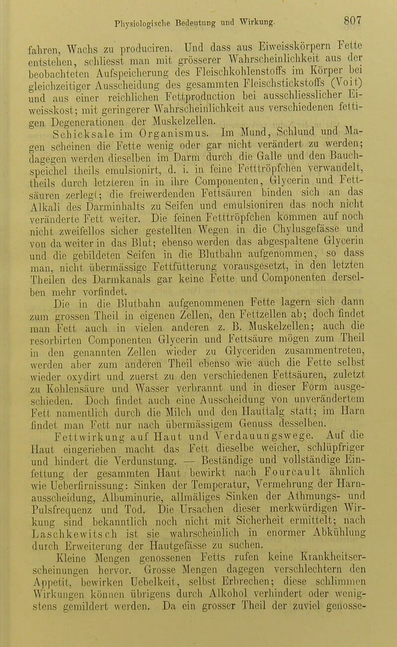 Physiologische Bedeutung und Wirkung. fahren, Wachs zu produciren. Und dass aus Eiweisskörpern Fette entstehen, scliliesst man mit grösserer Wahrscheinlichkeit aus der beobachteten Aufspeiclierung des Fleischkohlenstoffs im Körper bei gleichzeitiger Ausscheidung des gesammten Fleisch Stickstoffs (Voit) und aus einer reichlichen Fettproduction bei ausschliesslicher Ei- weisskost; mit geringerer Wahrscheinlichkeit aus verschiedenen fetti- gen Degenerationen der Muskelzellen. Schicksale im Organismus. Im Mund, Schlund und Ma- gen scheinen die Fette wenig oder gar nicht verändert zu werden; dagegen werden dieselben im Darm durch die Galle und den Bauch- speichel theils cmulsionirt, d. i. in feine Fetttröpfcheu verwandelt, theils durch letzteren in in ihre Componenten, Glycerin und Fett- Scäuren zerlegt; die freiwerdenden Fettsäuren binden sich an das Alkali des Darminhalts zu Seifen und emulsioniren das noch nicht veränderte Fett weiter. Die feinen Fetttröpfchen kommen auf noch nicht zweifellos sicher gestellten Wegen in die Chylusgefässe und von da weiter iu das Blut; ebenso werden das abgespaltene Glycerin und die gebildeten Seifen in die Blutbahn aufgenommen, so dass man, nicht übermässige Fettfütterung vorausgesetzt, in den letzten Theilen des Darrakanals gar keine Fette und Componenten dersel- ben mehr vorfindet. Die in die Blutbahn aufgenommenen Fette lagern sich dann zum grossen Theil in eigenen Zellen, den Fettzellen ab; doch findet man Fett auch in vielen anderen z. B. Muskelzellen; auch die resorbirten Componenten Glycerin und Fettsäure mögen zum Theil in den genannten Zellen wieder zu Glyceriden zusammentreten, werden aber zum anderen Theil ebenso wie auch die Fette selbst wieder oxydirt und zuerst zu den verschiedenen Fettsäuren, zuletzt zu Kohlensäure und Wasser verbrannt und in dieser Form ausge- schieden. Doch findet auch eine Ausscheidung von unverändertem Fett namentlich durch die Milcli und den Hauttalg statt; im Harn findet man Fett nur nach übermässigem Genuss desselben. Fettwirkung auf Haut und Verdauungswege. Auf die Haut eingerieben macht das Fett dieselbe weicher, schlüpfriger und hindert die Verdunstung. — Beständige und vollständige Ein- fettung der gesammten Haut bewirkt nach Fourcault ähnlich wie Ueberfirnissung: Sinken der Temperatur, Vermehrung der Harn- ausscheidung, Albuminurie, allmäliges Sinken der Athmungs- und Pulsfrequenz und Tod. Die Ursachen dieser merkwürdigen Wir- kung sind bekanntlich noch nicht mit Sicherheit ermittelt; nach LaschkcAvitsch ist sie wahrscheinlich in enormer Abkühlung durch Erweiterung der Hautgefässe zu suchen. Kleine Mengen genossenen Fetts rufen keine Krankheitser- scheinungen hervor. Grosse Mengen dagegen verschlechtern den Appetit, bewirken Uebelkeit, selbst Erbrechen; diese schlimmen Wirkungen können übrigens durch Alkohol verliindert oder wenig- stens gemildert werden. Da ein grosser Theil der zuviel genösse-
