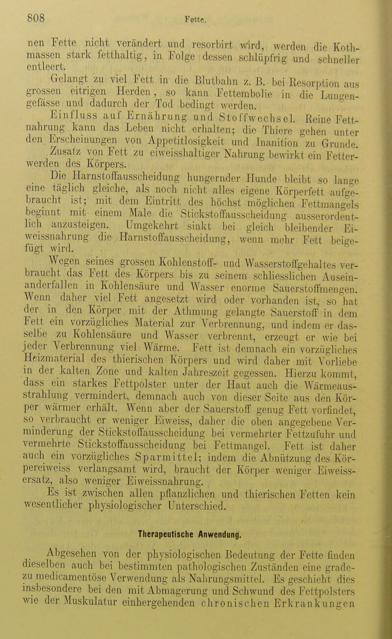 nen Fette nicht vercändert und resorbirt mrd, werden die Koth- massen stark fetthaltig, in Folge dessen schlüpfrig und schneller entleert. Gelangt zu viel Fett in die Blutbahn z. B. bei Resorption aus grossen eitrigen Herden, so kann Fetterabolie in die Lunrron- gefässe und dadurch der Tod bedingt werden. Einfluss auf Ernährung und Stoffwechsel. Reine Fett- nahrung kann das Leben nicht erhalten; die Thiere gehen unter den Erscheinungen von Appetitlosigkeit und Inanition zu Grunde. Zusatz von Fett zu eiweisshaltiger Nahrung bewirkt ein Fetter- werden des Körpers. Die Harnstoffausscheidung hungernder Hunde bleibt so lange eine täglich gleiche, als noch nicht alles eigene Körperfett aufge- braucht ist; mit dem Eintritt des höchst möglichen Fettmangels beginnt mit einem Male die Stickstoffausscheidung ausserordent- lich anzusteigen. Umgekehrt sinkt bei gleich bleibender Ei- weissnahrung die Harnstoffausscheidung, wenn mehr Fett beige- fügt wird. Wegen seines grossen Kohlenstoff- und Wasserstoffgehaltes ver- braucht das Fett des Körpers bis zu seinem schliesslichen Ausein- anderfallen in Kohlensäure und Wasser enorme Sauerstoffmengen. Wenn daher viel Fett angesetzt wird oder vorhanden ist, so hat der in den Körper mit der Athmung gelangte Sauerstoff in dem Fett ein vorzügliches Material zur Verbrennung, und indem er das- selbe zu Kohlensäure und Wasser verbrennt, erzeugt er wie bei jeder Verbrennung viel Wärme. Fett ist demnach ein vorzügliches Heizmaterial des thierischen Körpers und wird daher mit Vorliebe in der kalten Zone und kalten Jahreszeit gegessen. Hierzu kommt, dass ein starkes Fettpolster unter der Haut auch die Wärmeaus- strahlung vermindert, demnach auch von dieser Seite aus den Kör- per wärmer erhält. Wenn aber der Sauerstoff genug Fett vorfindet, so verbraucht er weniger Eiweiss, daher die oben angegebene Ver- minderung der Stickstoffausscheidung bei vermehrter Fettzufuhr und vermehrte Stickstoffausscheidung bei Fettmangel. Fett ist daher auch ein vorzügliches Sparmittel; indem die Abnützung des Kör- pereiweiss verlangsamt wird, braucht der Körper weniger Eiweiss- ersatz, also weniger Eiweissnahrung. Es ist z^^^schen allen pflanzlichen und thierischen Fetten kein wesentlicher physiologischer Unterschied. Therapeutische Anwendung. Abgesehen von der physiologischen Bedeutung der Fette finden dieselben auch bei bestimmten pathologischen Zuständen eine grade- zu medicamentöse Verwendung als Nalirungsmitlcl. Es geschieht dies msbesondere bei den mit Abmagerung und Schwund des Fettpolsters wie der Muskulatur einhergehenden chronischen Erkrankungen