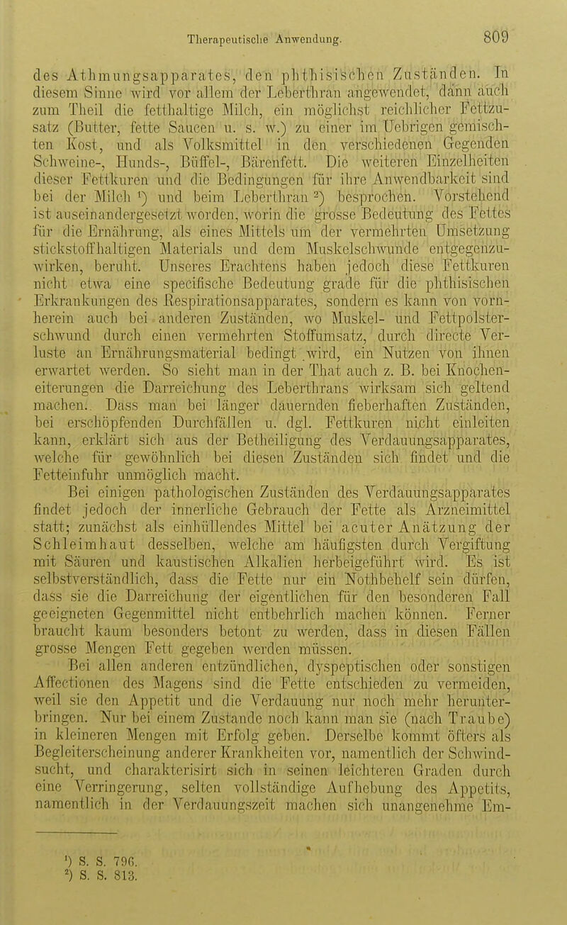 des Athmuiigsappcarcates, den phthisischen Zuständen. In diesem Sinne wird vor allem der Leberthran angewendet, dann auch zum Theil die fetthaltige Milch, ein möglichst reichlicher Fcttzu- satz (Butter, fette Saucen u. s. w.) zu einer im Uebrigen gemisch- ten Kost, und als Volksmittel in den verschiedenen Gegenden Schweine-, Hunds-, Büffel-, Bärenfett. Die weiteren Einzelheiten dieser Fettkuren und die Bedingungen für ihre Anwendbarkeit sind bei der Milch und beim Leberthran 2) besprochen. Vorstehend ist auseinandergesetzt worden, worin die grosse Bedeutung des Fettes für die Ernährung, als eines Mittels uin der vermehrten Umsetzung stickstoffhaltigen Materials und dem Muskelschwunde entgegenzu- wirken, beruht. Unseres Erachtens haben jedoch diese Fettkuren nicht etwa eine specifische Bedeutung grade für die phthisischen Erkrankungen des ßespirationsapparates, sondern es kann von vorn- herein auch bei anderen Zuständen, wo Muskel- und Fettpolster- schwund durch einen vermehrten Stoffumsatz, durch directe Ver- luste an Ernährungsmaterial bedingt .wird, ein Nutzen von ihnen erwartet werden. So sieht man in der That auch z. B. bei Knochen- eiterungen die Darreichung des Leberthrans wirksam sich geltend machen.. Dass man bei länger dauernden fieberhaften Zuständen, bei erschöpfenden Durchfällen u. dgl. Fettkuren nicht einleiten kann, erklärt sich aus der Betheiligung des Verdauungsapparates, welche für gewöhnlich bei diesen Zuständen sich findet und die Fetteinfuhr unmöglich macht. Bei einigen pathologischen Zuständen des Verdauungsapparates findet jedoch der innerliche Gebrauch der Fette als Arzneimittel statt; zunächst als einhüllendes Mittel bei acuter Anätzung der Schleimhaut desselben, Avelche am häufigsten durch Vergiftung mit Säuren und kaustischen Alkalien herbeigeführt Avird. Es ist selbstverständlich, dass die Fette nur ein Nothbehelf sein dürfen, dass sie die Darreichung der eigentlichen für den besonderen Fall geeigneten Gegenmittel nicht entbehrhch machen können. Ferner braucht kaum besonders betont zu werden, dass in diesen Fällen grosse Mengen Fett gegeben Averden müssen. Bei allen anderen entzündlichen, dj^speptischen oder sonstigen Aifectionen des Magens sind die Fette entschieden zu vermeiden, Aveil sie den Appetit und die Verdauung nur noch mehr herunter- bringen. Nur bei einem Zustande noch kann man sie (nach Traube) in kleineren Mengen mit Erfolg geben. Derselbe kommt öfters als Begleiterscheinung anderer Krankheiten vor, namentlich der ScliAvind- sucht, und charakterisirt sich in seinen leichteren Graden durch eine Verringerung, selten vollständige Aufhebung des Appetits, namentlich in der Verdauungszeit machen sich unangenehme Era- ') s. s. 79fi. S. S. 813.