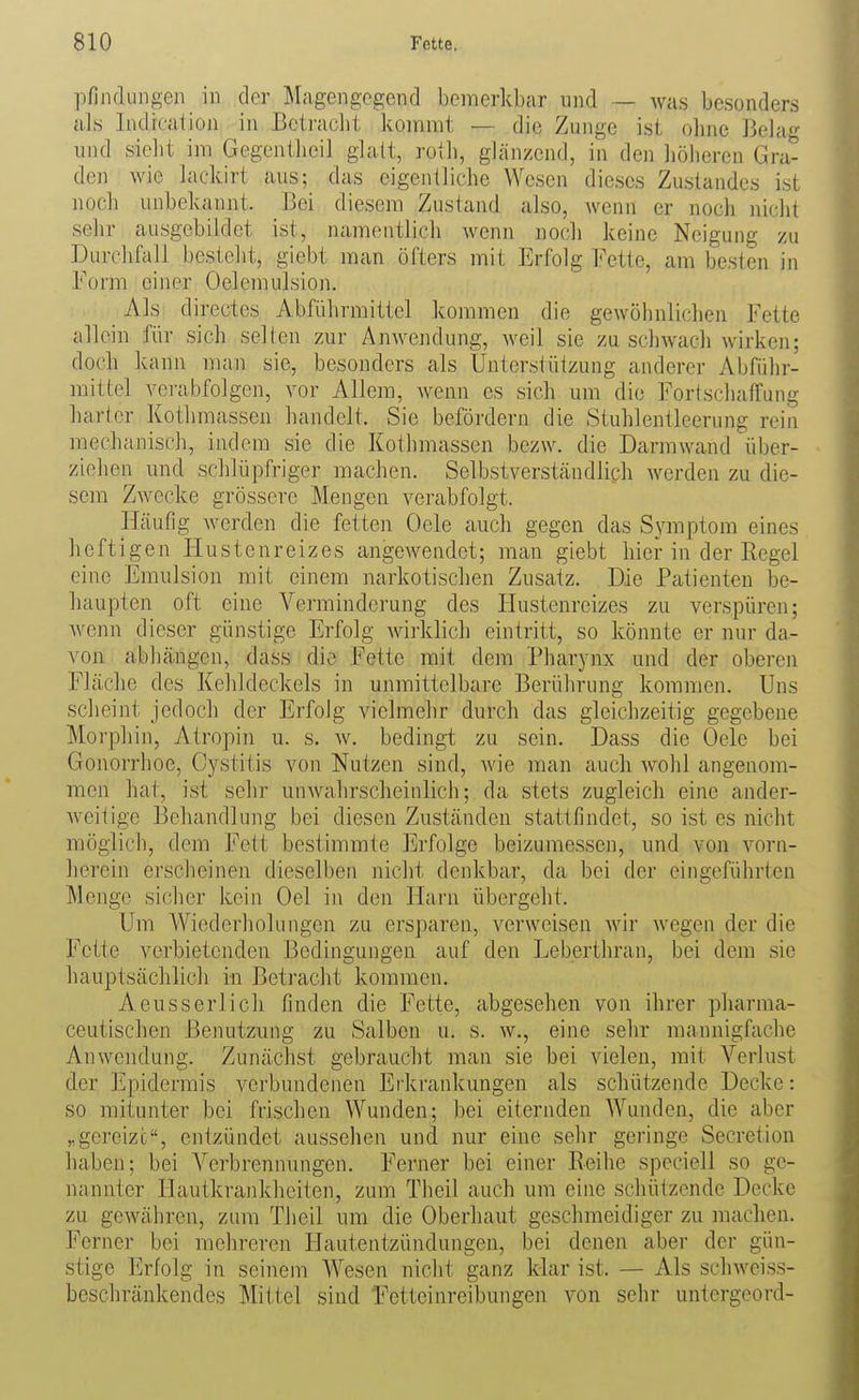 pfindungen in der Magengegend bemerkbar und — was besonders als Indrcalion in Bctraclit kommt — die Zunge ist olme Belag und siebt im Gegentbeil glatt, rotb, glänzend, in den liöberen Gra- den wie lackirt aus; das eigentlicbe Wesen dieses Zustandes ist nocb unbekannt. Bei diesem Zustand also, Avenn er noch nicht sehr ausgebildet ist, namentlich wenn noch keine Neigung zu Durchfall bestellt, giebt man öfters mit Erfolg Fette, am besten in Form einer Oelemulsion. Als directes Abführmittel kommen die gewöhnlichen Fette allein für sich selten zur Anweiidung, weil sie zu schwach wirken; doch kann man sie, besonders als Unterstützung anderer Abführ- mittel verabfolgen, vor Allem, wenn es sich um die Fortschaffung harter Kothmassen handelt. Sie befördern die Stuhlentleerung rein mechanisch, indem sie die Kothmassen bezw. die Darmwand über- ziehen und schlüpfriger machen. Selbstverständlich werden zu die- sem Zwecke grössere Mengen verabfolgt. Häufig werden die fetten Oele auch gegen das Symptom eines heftigen Hustenreizes angewendet; man giebt hier in der Regel eine Emulsion mit einem narkotischen Zusatz. Die Patienten be- haupten oft eine Verminderung des Hustenreizes zu verspüren; wenn dieser günstige Erfolg wirklich eintritt, so könnte er nur da- von abhängen, dass die Fette mit dem Pharynx und der oberen Fläche des Kehldeckels in unmittelbare Berührung kommen. Uns scheint jedoch der Erfolg vielmehr durch das gleichzeitig gegebene Morphin, Atropin u. s. w. bedingt zu sein. Dass die Oele bei Gonorrhoe, Cystitis von Nutzen sind, wie man auch wohl angenom- men hat, ist sehr unwahrscheinlich; da stets zugleich eine ander- weitige Behandlung bei diesen Zuständen stattfindet, so ist es nicht möglich, dem Fett bestimmte Erfolge beizumessen, und von vorn- herein erscbeinen dieselben nicht denkbar, da bei der eingeführten Menge sicher kein Oel in den Harn übergeht. Um Wiederholungen zu ersparen, verweisen wir wegen der die Fette verbietenden Bedingungen auf den Leberthran, bei dem sie hauptsächlich in Betracht kommen. Aeusserlich finden die Fette, abgesehen von ihrer pliarma- ceutischen Benutzung zu Salben u. s. w., eine sehr mannigfache Anwendung. Zunächst gebraucht man sie bei vielen, mit Verlust der Epidermis verbundenen Efkrankungen als schützende Decke: so mitunter bei frischen Wunden; bei eiternden Wunden, die aber „gereizt, entzündet aussehen und nur eine sehr geringe Secretion haben; bei Verbrennungen. Ferner bei einer Reihe speciell so ge- nannter Hautkrankheiten, zum Theil auch um eine schützende Decke zu gewähren, zum Theil um die Oberhaut geschmeidiger zu machen. Ferner bei mehreren Hautentzündungen, bei denen aber der gün- stige Erfolg in seinem Wesen nicht ganz klar i.st. — Als schweiss- beschränkendes Mittel sind Fetteinreibungen von sehr untergeord-