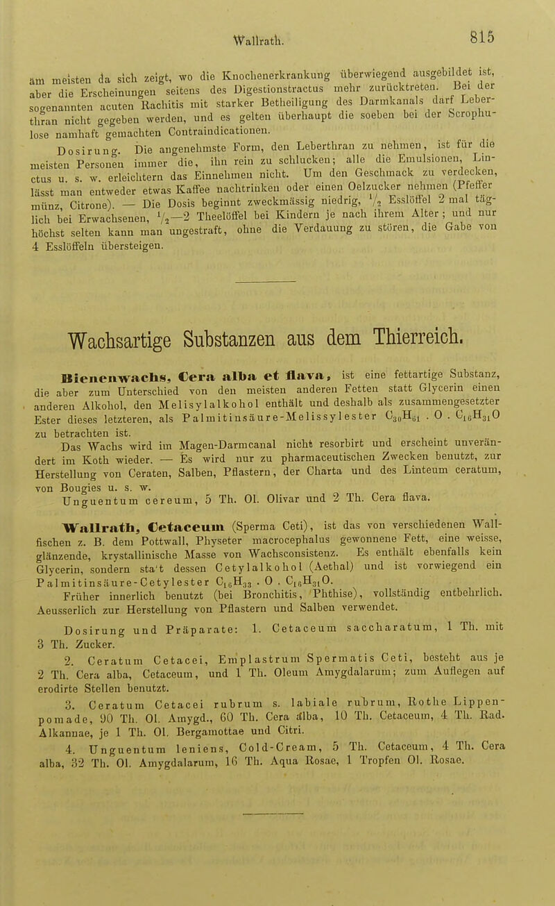 Wallratli. am meisten da sicli zeigt, wo die Knochenerkrankung überwiegend ausgebildet ist, aber die Erscheinungen seitens des Digestionstractus mehr zuriicktreten Bei der sogenannten acuten Rachitis mit starker Betheiligung des Darmkanals darf Leber- thran nicht gegeben werden, und es gelten überhaupt die soeben bei der Scrophu- lose namhaft gemachten Coutraiadicationen. Dosirung Die angenehmste Form, den Leberthran zu nehmen, ist für die meisten Personen immer die, ihn rein zu schlucken; alle die Emulsionen Lin- ctus u s. w. erleichtern das Einnehmen nicht. Um den Geschmack zu verdecken, lässt man entweder etwas Kaffee nachtrinken oder einen Oelzuclc^r nehmen (P etter münz Citrone) — Die Dosis beginnt zweckmässig niedrig, EsslöSel l mal tag- lich bei Erwachsenen, Vi-^ Theelüffel bei Kindern je nach ihrem Alter; und nur höchst selten kann man ungestraft, ohne die Verdauung zu stüren, die Gabe vou 4 Esslüffeln übersteigen. Wachsartige Substanzen aus dem Thierreich. Bienenwachs, €era all>» et flava, ist eine fettartige Substanz, die aber zum Unterschied von den meisten anderen Fetten statt Glycerin einen anderen Alkohol, den Melisylalkohol enthält und deshalb als zusammengesetzter Ester dieses letzteren, als Palmitinsäure-Melissylester CsiiH^i . 0 . ^^^^^^0 zu betrachten ist. Das Wachs wird im Magen-Darmcanal nicht resorbirt und erscheint unverän- dert im Koth wieder. — Es wird nur zu pharmaceutischen Zwecken benutzt, zur Herstellung von Geraten, Salben, Pflastern, der Charta und des Linteum ceratum, von Bougies u. s. w. Unguentum cereum, 5 Th. Ol. Olivar und 2 Th. Gera flava. Wallrath, Cetaceum (Sperma Ceti), ist das von verschiedenen Wall- fischen z. B. dem Pottwall, Physeter macrocephalus gewonnene Fett, eine weisse, glänzende, krystallinische Masse von Wachsconsistenz. Es enthält ebenfalls kein Glycerin, sondern sta't dessen Cetylalkohol (Aethal) und ist vorwiegend ein Palmitinsäure-Cetylester Ci^H^., . 0 . CisH^iO. Früher innerlich benutzt (bei Bronchitis, Phthise), vollständig entbehrlich. Aeusserlich zur Herstellung von Pflastern und Salben verwendet. Dosirung und Präparate: 1. Cetaceum saccharatum, 1 Th. mit 3 Th. Zucker. 2. Ceratum Cetacei, Em'plastrum Spermatis Ceti, besteht aus je 2 Th.'Cera alba, Cetaceum, und 1 Th. Oleum Amygdalarum; zum Auflegen auf erodirte Stellen benutzt. 3. Ceratum Cetacei rubrum s. labiale ruTjrum, Rothe Lippen- pomade, 90 Th. Ol. Amygd., GO Th. Gera :llba, 10 Th. Cetaceum, 4 Th. Rad. Alkannae, je 1 Th. Ol. Bergamottae und Citri. 4. Unguentum leniens, Cold-Cream, 5 Th. Cetaceum, 4 Th. Gera alba, 32 Th. Ol. Amygdalarum, Iß Th. Aqua Rosae, 1 Tropfen Ol. Rosae.