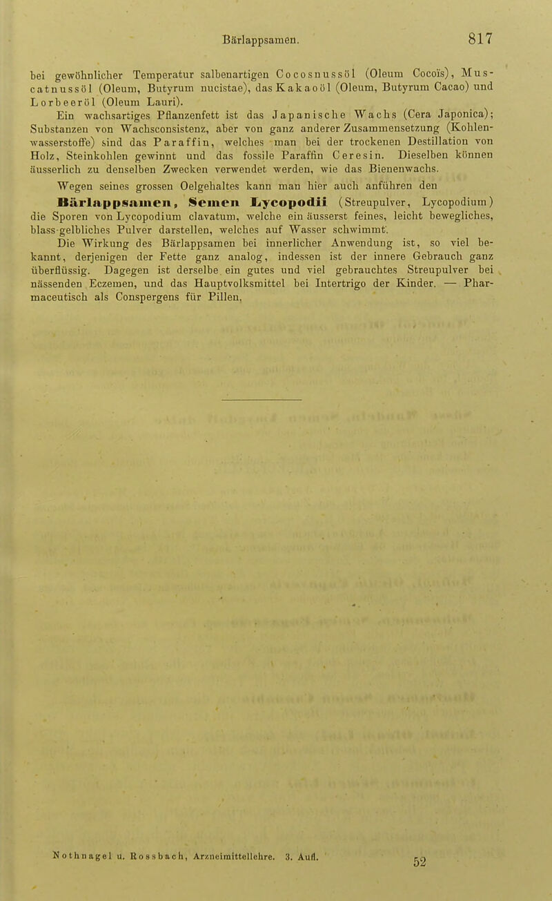 bei gewöhnlicher Temperatur salbenartigen Cocosnussöl (Oleum Cocois), Mus- catnussöl (Oleum, Butyrum nucistae), das Kakaoöl (Oleum, Butyrum Cacao) und Lorbeeröl (Oleum Lauri). Ein wachsartiges Pflanzenfett ist das Japanische Wachs (Gera Japonica); Substanzen von Wachsconsistenz, aber von ganz anderer Zusammensetzung (Kolilen- wasserstofFe) sind das Paraffin, welches man bei der trockenen Destillation von Holz, Steinkohlen gewinnt und das fossile Paraffin Ceresin. Dieselben können äusserlich zu denselben Zwecken verwendet werden, wie das Bienenwachs. Wegen seines grossen Oelgehaltes kann man hier auch anführen den Bärlappsamen, Semen I^ycopodii (Streupulver, Lycopodium) die Sporen von Lycopodium clavatum, welche ein äusserst feines, leicht bewegliches, blass-gelbliches Pulver darstellen, welches auf Wasser schwimmt'. Die Wirkung des Bärlappsamen bei innerlicher Anwendung ist, so viel be- kannt, derjenigen der Fette ganz analog, indessen ist der innere Gebrauch ganz überflüssig. Dagegen ist derselbe, ein gutes und viel gebrauchtes Streupulver bei nässenden Eczemen, und das Hauptvolksmittel bei Intertrigo der Kinder, — Phar- maceutisch als Conspergens für Pillen. Nothnagel u. ßoBsbach, Ar/.iieiraittellchre. 3. Aull. 52