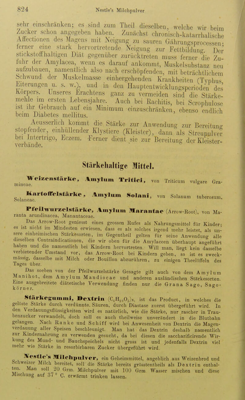 Nestle's Milchpulver sehr einschränken; es sind zum Theil dieselben, welche wir beim Zucker schon angegeben haben. Zunächst chronisch-katarrhalische Mectionen des Magens mit Neigung zu sauren Gährungsprocessen- a??^.'^''''^'^''^'''*''^^'''^' ^^'giing zur Fettbildung. Der stickstotthaltigen Diät gegenüber zurücktreten muss ferner die Zu fuhr der Amylacea, wenn es darauf ankommt, Muskelsubstanz neu aufzubauen namentlich also nach erschöpfenden, mit beträchtlichem bchwund der Muskelmasse einhergehenden Krankheiten rTvnhus Elterungen u. s. w.), und in den Ilauptentwicklungsperioden des Korpers. Unseres Erachtens ganz zu vermeiden sind die Stärke- mehle im ersten Lebensjahre. Auch bei Rachitis, bei Scropliulose ist Ihr Gebrauch auf ein Mmimum einzuschränken, ebenso endlicli beim Diabetes mellitus. Aeusserlich kommt die Stärke zur Anwendung zur Bereitung stopfender, einhüllender Klystiere (Kleister), dann als Streupulver bei Intertrigo, Eczem. -Ferner dient sie zur Bereitung der Kleister- verbände. ■ mineae Stärkcliaitige Mittel. WeiKenstärke, Amylum Trifici, von Triticum vulgare Gra- Kartoffelstärke 3 Amyluin Solani, von Solanum tuberosum, bolaneae. Pfeilwlirzelstärke, Ainylum Marantae (Arrow Root), von Ma- rauta arundinacea, Manantaceae. Das Arrow-Root geniesst eines grossen Rufes als Nahrungsmittel für Kinder- es ist nicht im Mindesten erwiesen, dass es als solches irgend mehr leistet, als un- sere einheimischen Stärkesorten, im Gegentheil gelten für seine Anwendung alle dieselben Contraindicationen, die wir oben für die Amylaceen überhaupt angeführt haben und die namentlich bei Kindern hervortreten. Will man, liegt kein dasselbe verbietender Umstand vor, das Arrow-Root bei Kindern geben, so ist es zweck- massig, dasselbe mit Milch oder Bouillon abzurühren, zu einigen Theelöffeln des Tages über. Das soeben von der Pfeilwurzelstärke Gesagte gilt auch von dem Amylum Manihot, dem Amylum Mandiocae und anderen ausländischen Stärkesorten hme ausgebreitete diätetische Verwendung finden nur die Grana Sago, Sago- körner. 66 Stärkegummi, Dextrin (C,H,„03)x, ist das Product, in welches die geloste Stärke durch verdünnte. Säuren, durch Diastase zuerst übergeführt wird. In den Verdauungsflüssigkeiten wird es natürlich, wie die Stärke, nur rascher in Trau- benzucker verwandelt, doch soll es auch theilweise unverändert in die Blutbahn gelangen. Nach Ranke und Schiff wird bei Anwesenheit von Dextrin die Mageu- verdauung aller Speisen beschleunigt. Man hat das Dextrin deshalb namentlich zur Kindernahrung zu verwenden gesucht, da bei diesen die saccharificirende Wir- kung des Mund- und Bauchspeichels nicht gross ist und jedenfalls Dextrin viel mehr wie Stärke in resorbirbaren Zucker übergeführt wird. IVestle's michpulver, ein Geheimmittel, angeblich aus Weizenbrod und Schweizer Milch bereitet, soll die Stärke bereits grösstentheils als Dextrin enthal- ten. Man soll 20 Grm. Milchpulver mit 100 Grm Wasser mischen und diese Mischung auf 37 » C. erwärmt trinken lassen.