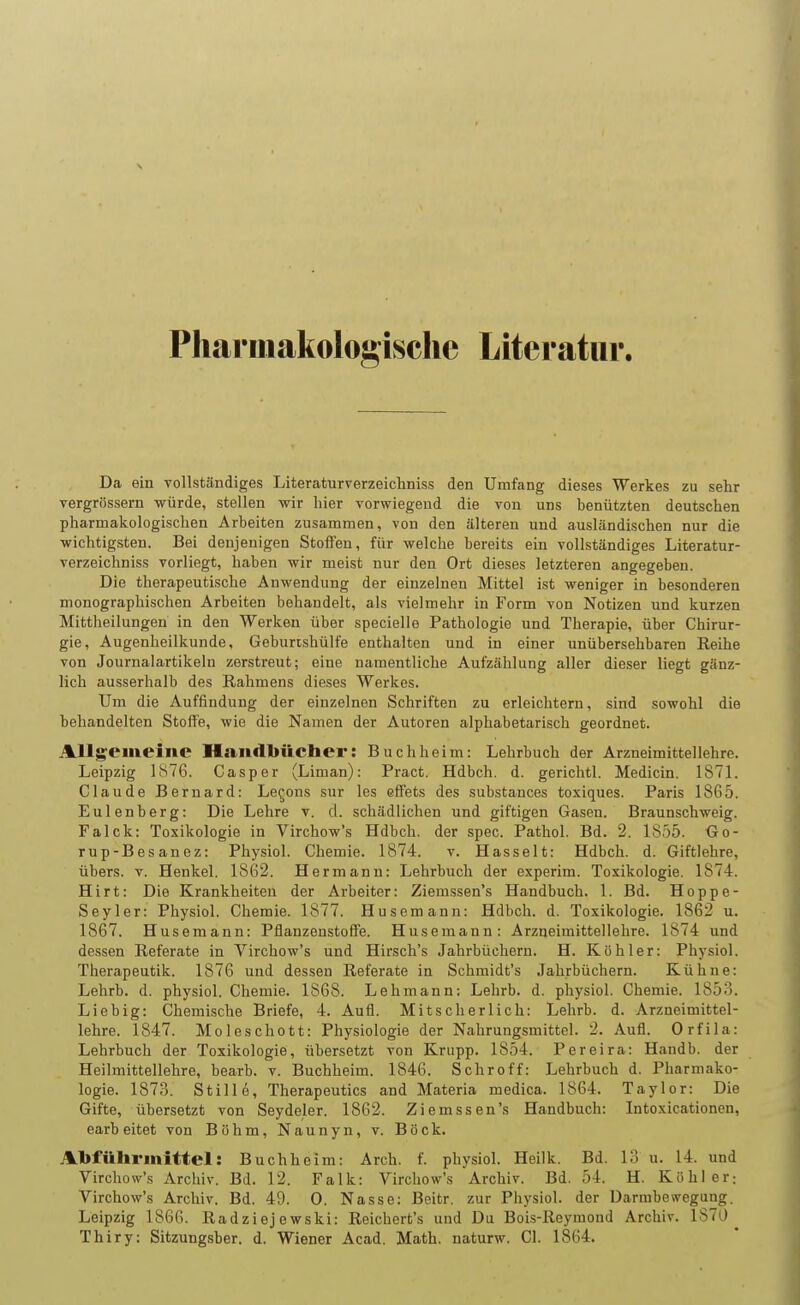 Pharmakologische Literatur. Da ein vollständiges Literaturverzeichniss den Umfang dieses Werkes zu sehr vergrössern würde, stellen wir hier vorwiegend die von uns benützten deutschen pharmakologischen Arbeiten zusammen, von den älteren und ausländischen nur die wichtigsten. Bei denjenigen Stoffen, für welche bereits ein vollständiges Literatur- verzeichniss vorliegt, haben wir meist nur den Ort dieses letzteren angegeben. Die therapeutische Anwendung der einzelnen Mittel ist weniger in besonderen monographischen Arbeiten behandelt, als vielmehr in Form von Notizen und kurzen Mittheilungen in den Werken über specielle Pathologie und Therapie, über Chirur- gie, Augenheilkunde, Geburishülfe enthalten und in einer unübersehbaren Reihe von Journalartikeln zerstreut; eine namentliche Aufzählung aller dieser liegt gänz- lich ausserhalb des Rahmens dieses Werkes. Um die Auffindung der einzelnen Schriften zu erleichtern, sind sowohl die behandelten Stoffe, wie die Namen der Autoren alphabetarisch geordnet. Allgemeine Handbücher: Buchheim: Lehrbuch der Arzneimittellehre. Leipzig 1876. Casper (Liman): Pract. Hdbch. d. gerichtl. Medicin. 187L Claude Bernard: Levens sur les effets des substances toxiques. Paris 1865. Eulenberg: Die Lehre v. d. schädlichen und giftigen Gasen. Braunschweig. Falck: Toxikologie in Virchow's Hdbch. der spec. Pathol. Bd. 2. 1855. Go- rup-Besanez: Physiol. Chemie. 1874. v. Hasselt: Hdbch. d. Giftlehre, übers, v. Henkel. 1862. Hermann: Lehrbuch der experim. Toxikologie. 1874. Hirt: Die Krankheiten der Arbeiter: Ziemssen's Handbuch. 1. Bd. Hoppe- Seyler: Physiol. Chemie. 1877. Husemann: Hdbch. d. Toxikologie. 1862 u. 1867. Husemann: Pflanzenstoffe. Husemann: Arzneimittellehre. 1874 und dessen Referate in Virchow's und Hirsch's Jahrbüchern. H. Köhler: Physiol. Therapeutik. 1876 und dessen Referate in Schmidt's Jahrbüchern. Kühne: Lehrb. d. physiol. Chemie. 1868. Lehmann; Lehrb. d. physiol. Chemie. 1853. Liebig: Chemische Briefe, 4. Aufl. Mitscherlich: Lehrb. d. Arzneimittel- lehre. 1847. Moleschott: Physiologie der Nahrungsmittel. 2. Aufl. Orfila: Lehrbuch der Toxikologie, übersetzt von Krupp. 1854. Pereira: Handb. der Heilmittellehre, bearb. v. Buchheim. 1846. Schroff: Lehrbuch d. Pharmako- logie. 1873. Stille, Therapeutics and Materia medica. 1864. Taylor: Die Gifte, übersetzt von Seydeler. 1862. Ziemssen's Handbuch: Intoxicationen, earbeitet von Böhm, Naunyn, v. Böck. Abführmittel: Buchheim: Arch. f. physiol. Heilk. Bd. 13 u. 14. und Virchow's Archiv. Bd. 12. Falk: Virchow's Archiv. Bd. 54. H. Köhler: Virchow's Archiv. Bd. 49. 0. Nasse: Beitr. zur Physiol. der Darmbewegung. Leipzig 1866. Radziejewski: Reichert's und Du Bols-Reymond Archiv. 1S70