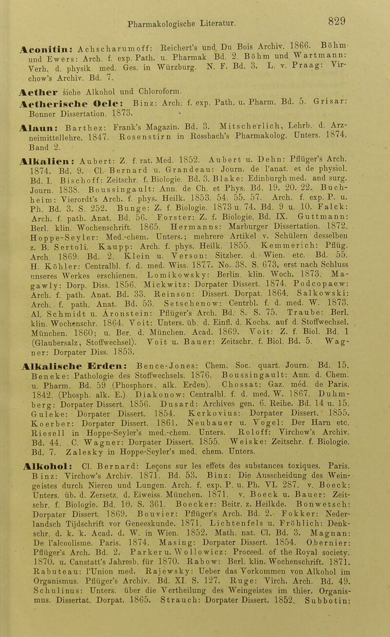 Aconitin: A chscharum off: Eeichert's und Du Bois Archiv. 1866. Böhm und Ewers: Arch. f. exp. Path. u. Pharmak Bd. 2. Böhm und Wartmann: Verh. d. Physik, med. Ges. in Würzburg. N. F. Bd. 3. L. v. Praag: Vir- chow's Archiv. Bd. 7. Aether kiehe Alkohol und Chloroform. AetlieriscllC Oele: Binz: Arch. f. exp. Path. u. Pharm. Bd. 5. Grisar: Bonner Dissertation. 1873. Alaun: Barthez: Frank's Magazin. Bd. 3. Mitscherlich, Lehrb. d. Arz- neimittellehre. 1847. Rosenstirn in Rossbach's Pharmakolog. Unters. 1874. Band 2. Alkalien: Aubert: Z. f. rat. Med. 1852. Aubert u. Dehn: Pflüger's Arch. 1874. Bd. 9. Gl. Bernard u. Gr an de au: Journ. de l'anat. et de physiol. Bd. I Bischoff: Zeitschr. f. Biologie. Bd. 3. Blake: Edinburgh med. and surg. Journ. 1838. Boussingault: Ann. de Gh. et Phys. Bd. 19. 20. 22. Buch- heim: Vierordt's Arch. f. phys. Heilk. 1853. 54. 55. 57. Arch. f. exp. P. u. Ph. Bd. 3. S. 252. Bunge: Z. f. Biologie. 1873 u. 74. Bd. 9 u. 10. Falck: Arch. f. path. Anat. Bd. 56. Forster: Z. f. Biologie. Bd. IX. Guttniann: Berl. klin. Wochenschrift. 1865. Hermanns: Marburger Dissertation. 1872. Hoppe-Seyler: Med,-ehem. Unters.; mehrere Artikel v. Schülern desselben z. B. Sertoli. Kaupp: Arch. f. phys. Heilk. 1855. Kemmerich: Pflüg. Arch. 1869. Bd. 2. Klein u. Verson: Sitzber. d. Wien. etc. Bd. 55. H. Köhler: Centralhl. f. d. med. Wiss. 1877. No. 38. S. 673, erst nach Schluss unseres Werkes erschienen. Lomikowsky: Berlin, klin. Woch. 1873. Ma- gawly: Dorp. Diss. 1856. Mickwitz: Dorpater Dissert. 1874. Podcopaew: Arch. f. path. Anat. Bd. 33. Reinsen: Dissert. Dorpat, 1864. Salkowski: Arch. f. path. Anat. Bd. 53. Setschenow: Centrbl. f. d. med. W. 1873. AI. Schmidt u. Aronstein: Pflüger's Arch. Bd. 8. S. 75. Traube: Berl. klin. Wochenschr. 1864. Voit: Unters, üb. d. Einfl. d. Kochs, auf d. Stoffwechsel. München. 1860; u. Ber. d. München. Acad. 1869. Voit: Z. f. Biol. Bd. 1 (Glaubersalz, Stoffwechsel). Voit u. Bauer: Zeitschr. f. Biol. Bd. 5. Wag- ner: Dorpater Diss. 1853. Alkalische Erden: Bence-Jones: Chem, Soc. quart. Journ. Bd. 15. Beneke: Pathologie des Stoffwechsels. 1876. Boussingault: Ann. d. Chem. u. Pharm. Bd. 59 (Phosphors, alk. Erden). Chossat: Gaz. med. de Paris. 1842. (Phosph. alk. E.) Diakonow: Centralbl. f. d. med. W. 1867. Duhm- berg: Dorpater Dissert. 1856. Dusard: Archives gen. 6. Reihe. Bä. 14 u. 15. Gulek-e: Dorpater Dissert. 1854. Kerkovius: Dorpater Dissert. 1855. Koerber: Dorpater Dissert. 1861. Neubauer u. Vogel: Der Harn etc. Rieseil in Hoppe-Seyler's med.-chem. Unters. Roloff: Virchow's Archiv. Bd. 44. C. Wagner: Dorpater Dissert. 1855. Weiske: Zeitschr. f. Biologie. Bd. 7. Zalesky in Hoppe-Seyler's med. chem. Unters. Alkohol: Cl. Bernard: Levens sur les effets des substances toxiques. Paris. Binz: Virchow's Archiv. 1871. Bd. 53. Binz: Die Ausscheidung des Wein- geistes durch Nieren und Lungen. Arch. f. exp. P. u. Ph. VI. 287. v. Beeck: Unters, üb. d. Zersetz, d. Eiweiss. München. 1871. v. Beeck u. Bauer: Zeit- schr. f. Biologie. Bd. 10. S. 361. Boecker: Beitr. z. Heilkde. Bonwetsch: Dorpater Dissert. 1869. Bouvier: Pflüger's Arch. Bd. 2. Fokker: Neder- landsch Tijdschrift vor Geneeskunde. 1871. Lichtenfels u. Frühlich: Denk- schr. d. k. k. Acad. d. W. in Wien. 1852. Math. nat. Cl. Bd. 3. Magnan: De l'alcoolisme. Paris. 1874. Masing: Dorpater Dissert. 1854. O.bernier: Pflüger's Arch. Bd. 2. Parker u. W o 11 owicz : Proceed. of the Royal society. 1870. u. Cau.statt's Jahresb. für 1870. Rabow: Berl. Idin. Wochenschrift. 1871. Rabuteau: l'ünion med. Rajewsky: Ueber das Vorkommen von Alkohol im Organismus. Pflüger's Archiv. 13d. XI. S. 127. Rüge: Virch. Arch. Bd. 49. Schulinus: Unters, über die Vertheilung des Weingeistes im thier. Organis- mus. Dissertat. Dorpat. 1865. Strauch: Dorpater Dissert. 1852. Subbotin: